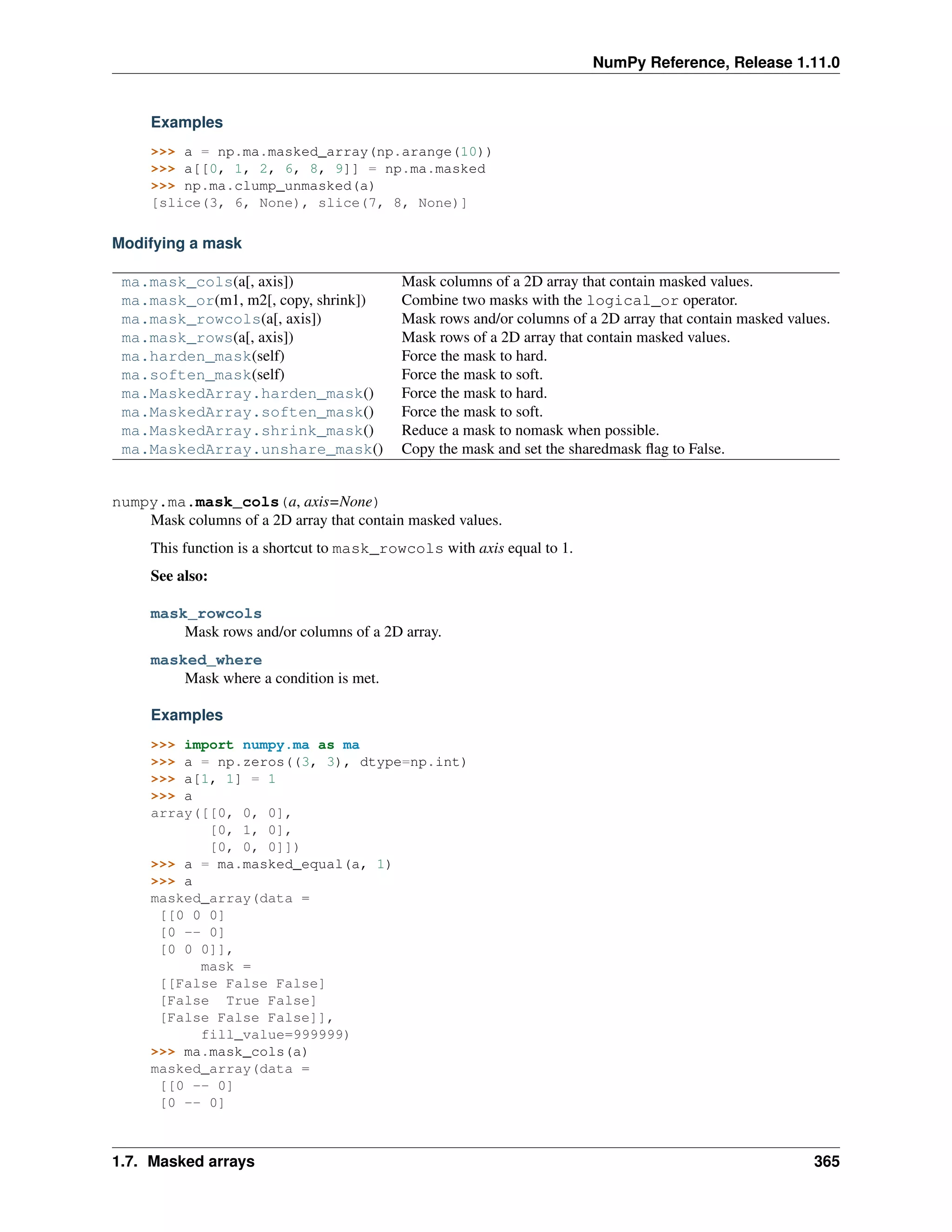 NumPy Reference, Release 1.11.0
Examples
>>> a = np.ma.masked_array(np.arange(10))
>>> a[[0, 1, 2, 6, 8, 9]] = np.ma.masked
>>> np.ma.clump_unmasked(a)
[slice(3, 6, None), slice(7, 8, None)]
Modifying a mask
ma.mask_cols(a[, axis]) Mask columns of a 2D array that contain masked values.
ma.mask_or(m1, m2[, copy, shrink]) Combine two masks with the logical_or operator.
ma.mask_rowcols(a[, axis]) Mask rows and/or columns of a 2D array that contain masked values.
ma.mask_rows(a[, axis]) Mask rows of a 2D array that contain masked values.
ma.harden_mask(self) Force the mask to hard.
ma.soften_mask(self) Force the mask to soft.
ma.MaskedArray.harden_mask() Force the mask to hard.
ma.MaskedArray.soften_mask() Force the mask to soft.
ma.MaskedArray.shrink_mask() Reduce a mask to nomask when possible.
ma.MaskedArray.unshare_mask() Copy the mask and set the sharedmask flag to False.
numpy.ma.mask_cols(a, axis=None)
Mask columns of a 2D array that contain masked values.
This function is a shortcut to mask_rowcols with axis equal to 1.
See also:
mask_rowcols
Mask rows and/or columns of a 2D array.
masked_where
Mask where a condition is met.
Examples
>>> import numpy.ma as ma
>>> a = np.zeros((3, 3), dtype=np.int)
>>> a[1, 1] = 1
>>> a
array([[0, 0, 0],
[0, 1, 0],
[0, 0, 0]])
>>> a = ma.masked_equal(a, 1)
>>> a
masked_array(data =
[[0 0 0]
[0 -- 0]
[0 0 0]],
mask =
[[False False False]
[False True False]
[False False False]],
fill_value=999999)
>>> ma.mask_cols(a)
masked_array(data =
[[0 -- 0]
[0 -- 0]
1.7. Masked arrays 365
 