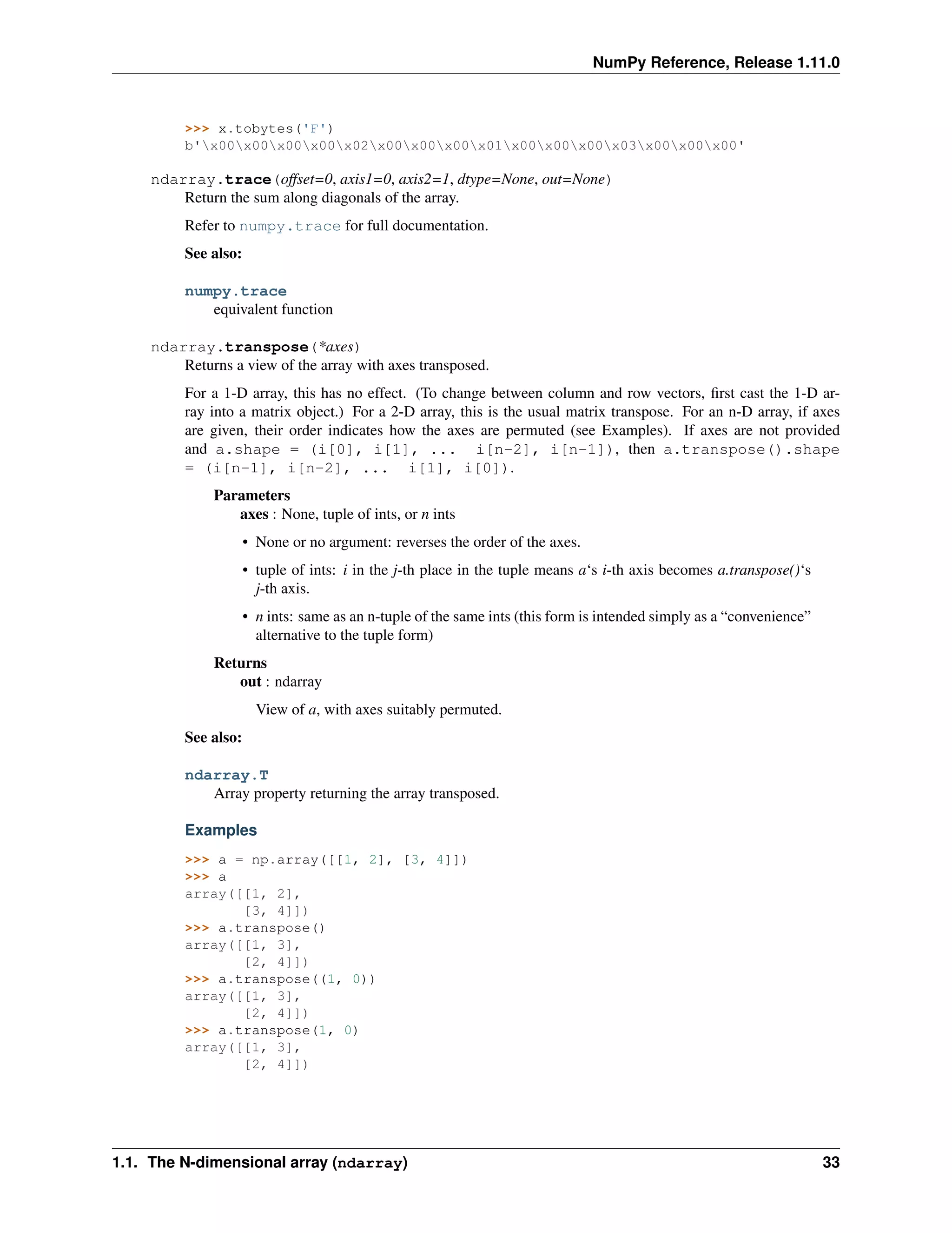 NumPy Reference, Release 1.11.0
>>> x.tobytes('F')
b'x00x00x00x00x02x00x00x00x01x00x00x00x03x00x00x00'
ndarray.trace(offset=0, axis1=0, axis2=1, dtype=None, out=None)
Return the sum along diagonals of the array.
Refer to numpy.trace for full documentation.
See also:
numpy.trace
equivalent function
ndarray.transpose(*axes)
Returns a view of the array with axes transposed.
For a 1-D array, this has no effect. (To change between column and row vectors, first cast the 1-D ar-
ray into a matrix object.) For a 2-D array, this is the usual matrix transpose. For an n-D array, if axes
are given, their order indicates how the axes are permuted (see Examples). If axes are not provided
and a.shape = (i[0], i[1], ... i[n-2], i[n-1]), then a.transpose().shape
= (i[n-1], i[n-2], ... i[1], i[0]).
Parameters
axes : None, tuple of ints, or n ints
• None or no argument: reverses the order of the axes.
• tuple of ints: i in the j-th place in the tuple means a‘s i-th axis becomes a.transpose()‘s
j-th axis.
• n ints: same as an n-tuple of the same ints (this form is intended simply as a “convenience”
alternative to the tuple form)
Returns
out : ndarray
View of a, with axes suitably permuted.
See also:
ndarray.T
Array property returning the array transposed.
Examples
>>> a = np.array([[1, 2], [3, 4]])
>>> a
array([[1, 2],
[3, 4]])
>>> a.transpose()
array([[1, 3],
[2, 4]])
>>> a.transpose((1, 0))
array([[1, 3],
[2, 4]])
>>> a.transpose(1, 0)
array([[1, 3],
[2, 4]])
1.1. The N-dimensional array (ndarray) 33
 