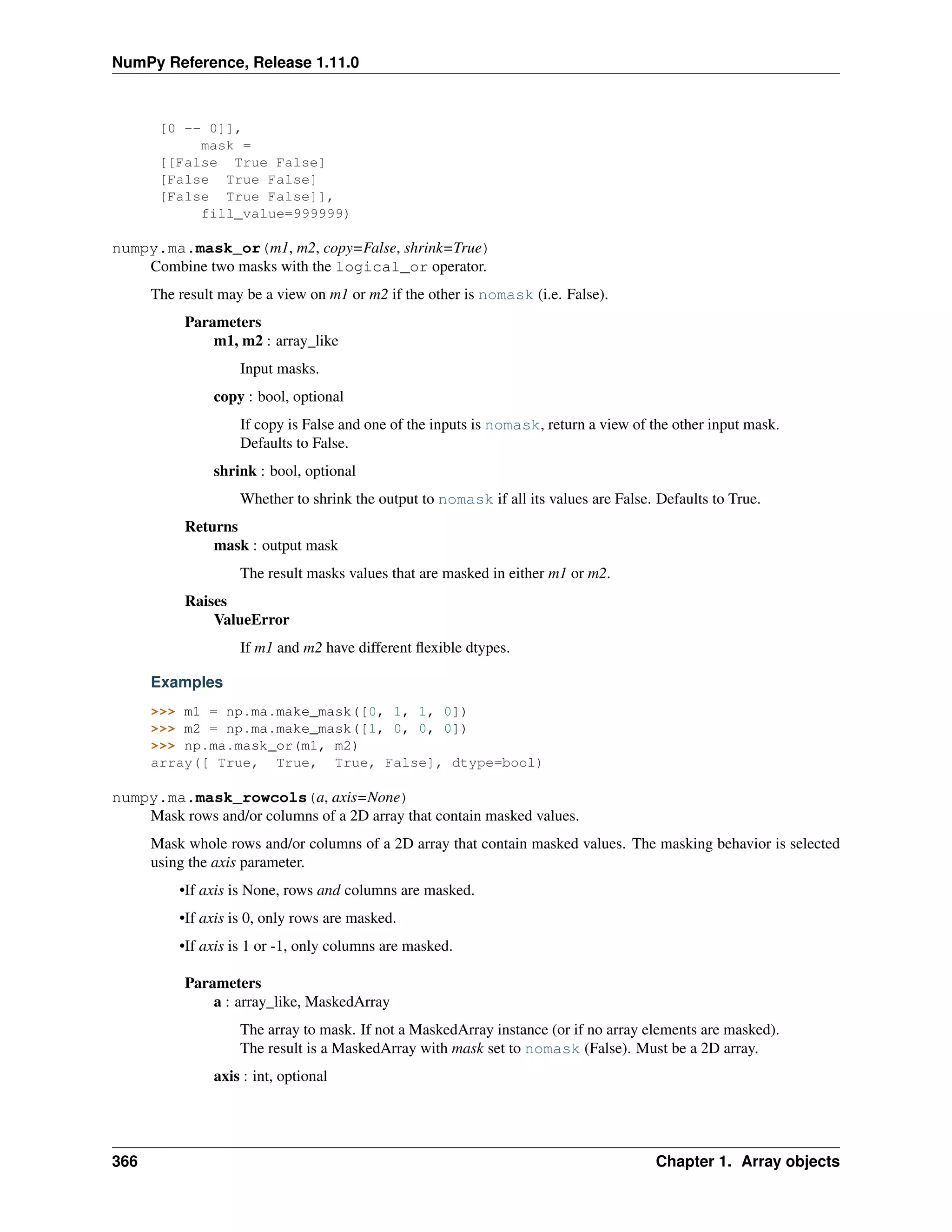 NumPy Reference, Release 1.11.0
[0 -- 0]],
mask =
[[False True False]
[False True False]
[False True False]],
fill_value=999999)
numpy.ma.mask_or(m1, m2, copy=False, shrink=True)
Combine two masks with the logical_or operator.
The result may be a view on m1 or m2 if the other is nomask (i.e. False).
Parameters
m1, m2 : array_like
Input masks.
copy : bool, optional
If copy is False and one of the inputs is nomask, return a view of the other input mask.
Defaults to False.
shrink : bool, optional
Whether to shrink the output to nomask if all its values are False. Defaults to True.
Returns
mask : output mask
The result masks values that are masked in either m1 or m2.
Raises
ValueError
If m1 and m2 have different flexible dtypes.
Examples
>>> m1 = np.ma.make_mask([0, 1, 1, 0])
>>> m2 = np.ma.make_mask([1, 0, 0, 0])
>>> np.ma.mask_or(m1, m2)
array([ True, True, True, False], dtype=bool)
numpy.ma.mask_rowcols(a, axis=None)
Mask rows and/or columns of a 2D array that contain masked values.
Mask whole rows and/or columns of a 2D array that contain masked values. The masking behavior is selected
using the axis parameter.
•If axis is None, rows and columns are masked.
•If axis is 0, only rows are masked.
•If axis is 1 or -1, only columns are masked.
Parameters
a : array_like, MaskedArray
The array to mask. If not a MaskedArray instance (or if no array elements are masked).
The result is a MaskedArray with mask set to nomask (False). Must be a 2D array.
axis : int, optional
366 Chapter 1. Array objects
 