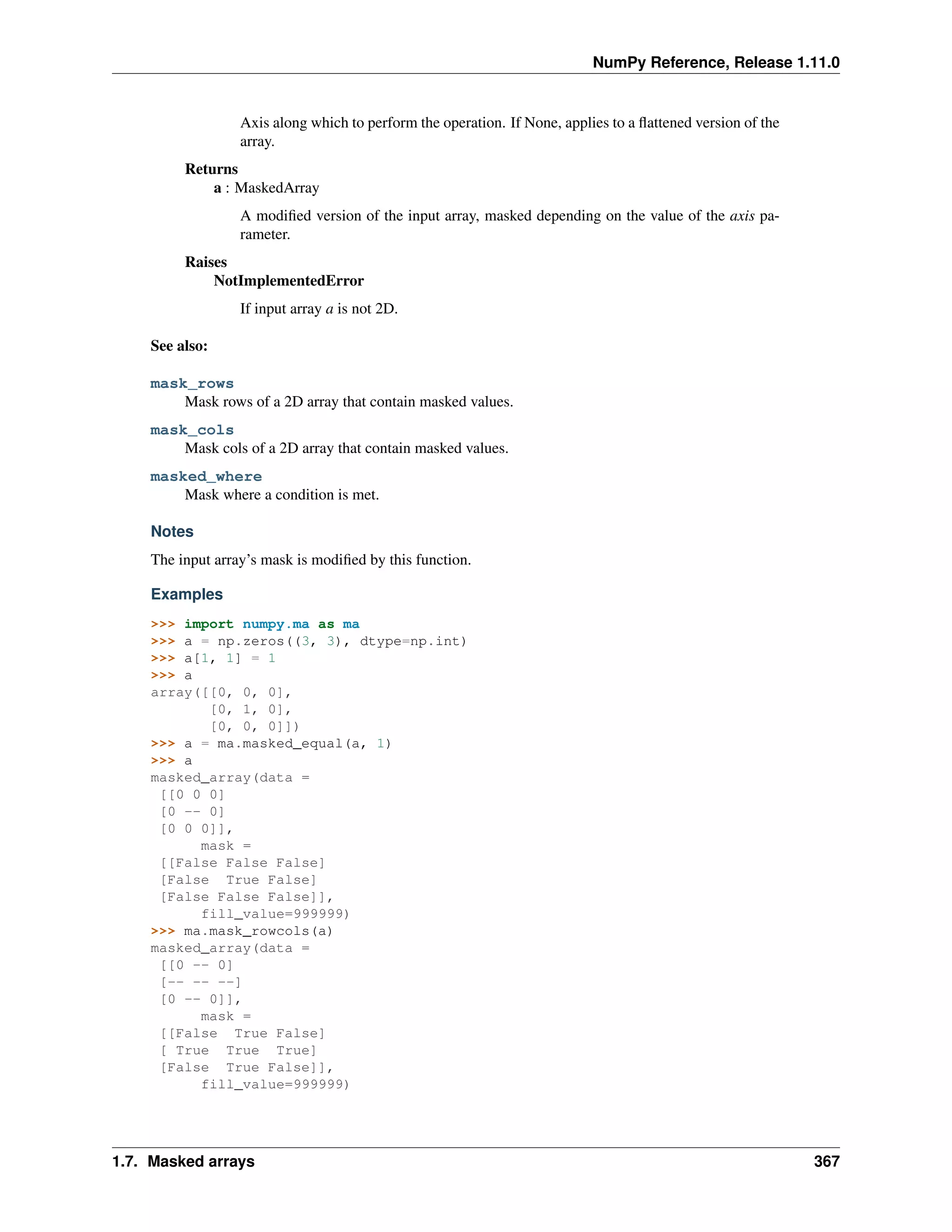 NumPy Reference, Release 1.11.0
Axis along which to perform the operation. If None, applies to a flattened version of the
array.
Returns
a : MaskedArray
A modified version of the input array, masked depending on the value of the axis pa-
rameter.
Raises
NotImplementedError
If input array a is not 2D.
See also:
mask_rows
Mask rows of a 2D array that contain masked values.
mask_cols
Mask cols of a 2D array that contain masked values.
masked_where
Mask where a condition is met.
Notes
The input array’s mask is modified by this function.
Examples
>>> import numpy.ma as ma
>>> a = np.zeros((3, 3), dtype=np.int)
>>> a[1, 1] = 1
>>> a
array([[0, 0, 0],
[0, 1, 0],
[0, 0, 0]])
>>> a = ma.masked_equal(a, 1)
>>> a
masked_array(data =
[[0 0 0]
[0 -- 0]
[0 0 0]],
mask =
[[False False False]
[False True False]
[False False False]],
fill_value=999999)
>>> ma.mask_rowcols(a)
masked_array(data =
[[0 -- 0]
[-- -- --]
[0 -- 0]],
mask =
[[False True False]
[ True True True]
[False True False]],
fill_value=999999)
1.7. Masked arrays 367
 