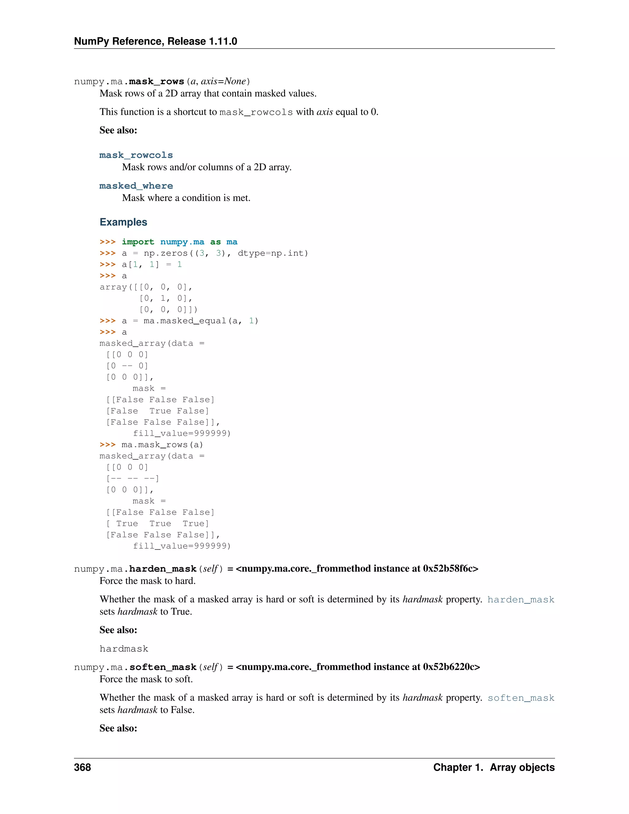NumPy Reference, Release 1.11.0
numpy.ma.mask_rows(a, axis=None)
Mask rows of a 2D array that contain masked values.
This function is a shortcut to mask_rowcols with axis equal to 0.
See also:
mask_rowcols
Mask rows and/or columns of a 2D array.
masked_where
Mask where a condition is met.
Examples
>>> import numpy.ma as ma
>>> a = np.zeros((3, 3), dtype=np.int)
>>> a[1, 1] = 1
>>> a
array([[0, 0, 0],
[0, 1, 0],
[0, 0, 0]])
>>> a = ma.masked_equal(a, 1)
>>> a
masked_array(data =
[[0 0 0]
[0 -- 0]
[0 0 0]],
mask =
[[False False False]
[False True False]
[False False False]],
fill_value=999999)
>>> ma.mask_rows(a)
masked_array(data =
[[0 0 0]
[-- -- --]
[0 0 0]],
mask =
[[False False False]
[ True True True]
[False False False]],
fill_value=999999)
numpy.ma.harden_mask(self) = <numpy.ma.core._frommethod instance at 0x52b58f6c>
Force the mask to hard.
Whether the mask of a masked array is hard or soft is determined by its hardmask property. harden_mask
sets hardmask to True.
See also:
hardmask
numpy.ma.soften_mask(self) = <numpy.ma.core._frommethod instance at 0x52b6220c>
Force the mask to soft.
Whether the mask of a masked array is hard or soft is determined by its hardmask property. soften_mask
sets hardmask to False.
See also:
368 Chapter 1. Array objects
 