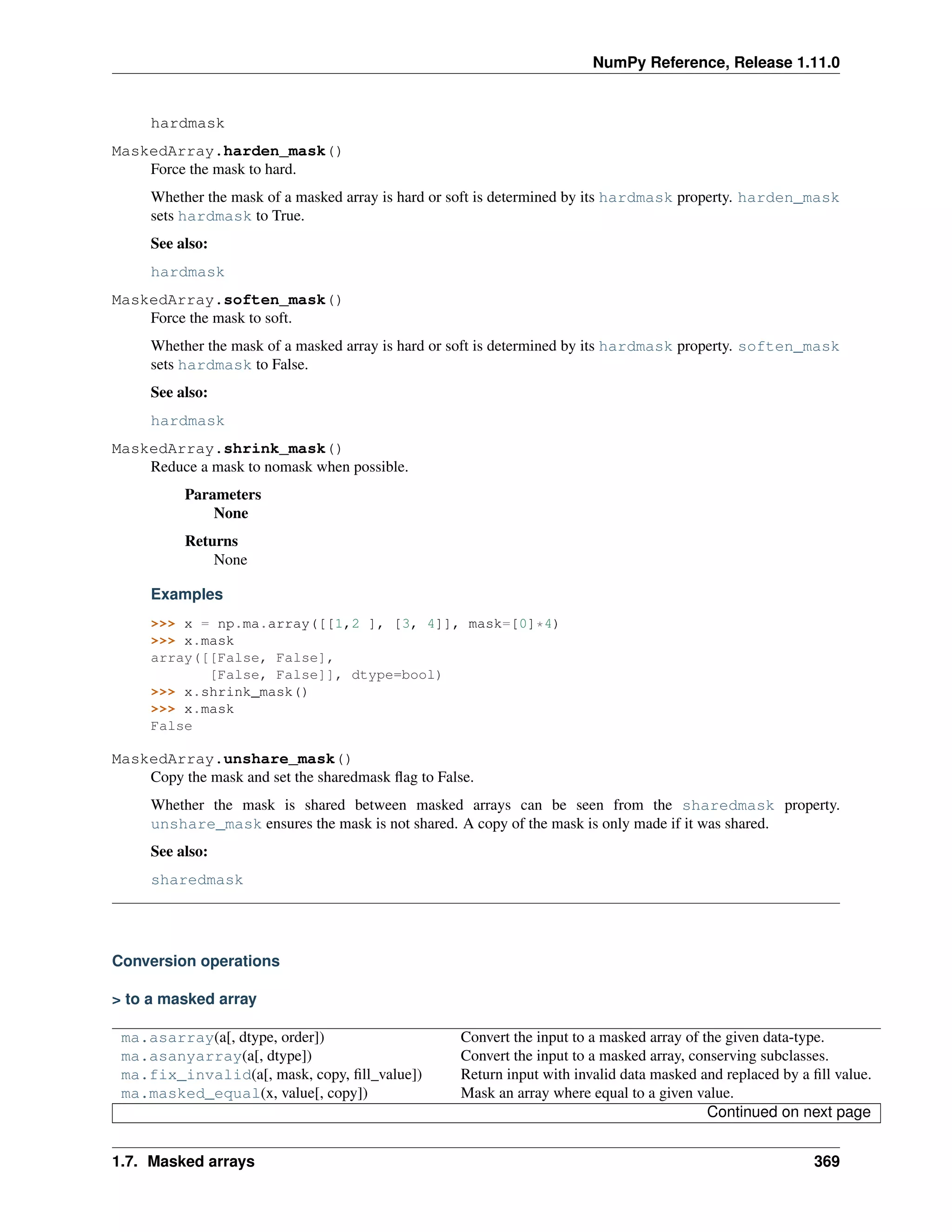 NumPy Reference, Release 1.11.0
hardmask
MaskedArray.harden_mask()
Force the mask to hard.
Whether the mask of a masked array is hard or soft is determined by its hardmask property. harden_mask
sets hardmask to True.
See also:
hardmask
MaskedArray.soften_mask()
Force the mask to soft.
Whether the mask of a masked array is hard or soft is determined by its hardmask property. soften_mask
sets hardmask to False.
See also:
hardmask
MaskedArray.shrink_mask()
Reduce a mask to nomask when possible.
Parameters
None
Returns
None
Examples
>>> x = np.ma.array([[1,2 ], [3, 4]], mask=[0]*4)
>>> x.mask
array([[False, False],
[False, False]], dtype=bool)
>>> x.shrink_mask()
>>> x.mask
False
MaskedArray.unshare_mask()
Copy the mask and set the sharedmask flag to False.
Whether the mask is shared between masked arrays can be seen from the sharedmask property.
unshare_mask ensures the mask is not shared. A copy of the mask is only made if it was shared.
See also:
sharedmask
Conversion operations
> to a masked array
ma.asarray(a[, dtype, order]) Convert the input to a masked array of the given data-type.
ma.asanyarray(a[, dtype]) Convert the input to a masked array, conserving subclasses.
ma.fix_invalid(a[, mask, copy, fill_value]) Return input with invalid data masked and replaced by a fill value.
ma.masked_equal(x, value[, copy]) Mask an array where equal to a given value.
Continued on next page
1.7. Masked arrays 369
 
