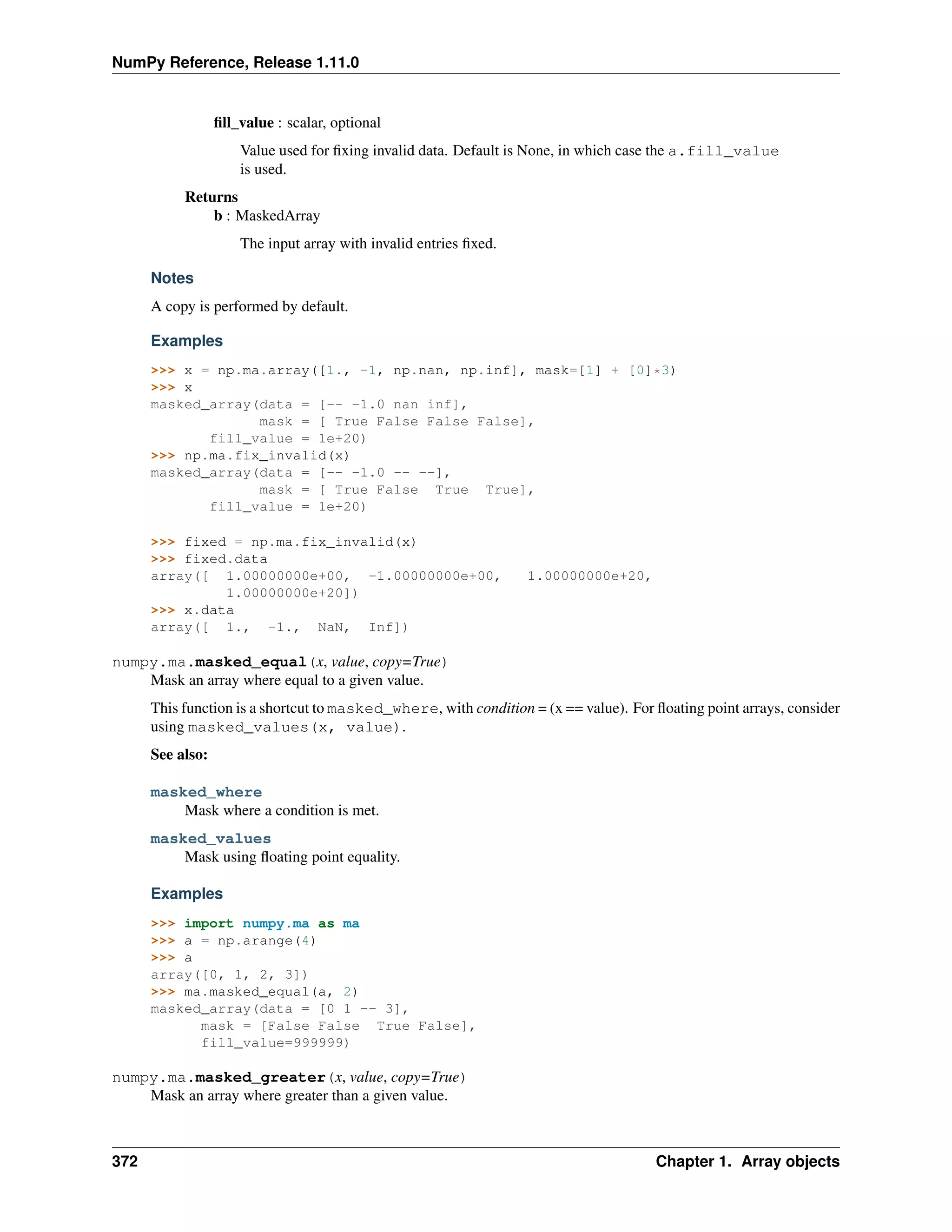 NumPy Reference, Release 1.11.0
fill_value : scalar, optional
Value used for fixing invalid data. Default is None, in which case the a.fill_value
is used.
Returns
b : MaskedArray
The input array with invalid entries fixed.
Notes
A copy is performed by default.
Examples
>>> x = np.ma.array([1., -1, np.nan, np.inf], mask=[1] + [0]*3)
>>> x
masked_array(data = [-- -1.0 nan inf],
mask = [ True False False False],
fill_value = 1e+20)
>>> np.ma.fix_invalid(x)
masked_array(data = [-- -1.0 -- --],
mask = [ True False True True],
fill_value = 1e+20)
>>> fixed = np.ma.fix_invalid(x)
>>> fixed.data
array([ 1.00000000e+00, -1.00000000e+00, 1.00000000e+20,
1.00000000e+20])
>>> x.data
array([ 1., -1., NaN, Inf])
numpy.ma.masked_equal(x, value, copy=True)
Mask an array where equal to a given value.
This function is a shortcut to masked_where, with condition = (x == value). For floating point arrays, consider
using masked_values(x, value).
See also:
masked_where
Mask where a condition is met.
masked_values
Mask using floating point equality.
Examples
>>> import numpy.ma as ma
>>> a = np.arange(4)
>>> a
array([0, 1, 2, 3])
>>> ma.masked_equal(a, 2)
masked_array(data = [0 1 -- 3],
mask = [False False True False],
fill_value=999999)
numpy.ma.masked_greater(x, value, copy=True)
Mask an array where greater than a given value.
372 Chapter 1. Array objects
 