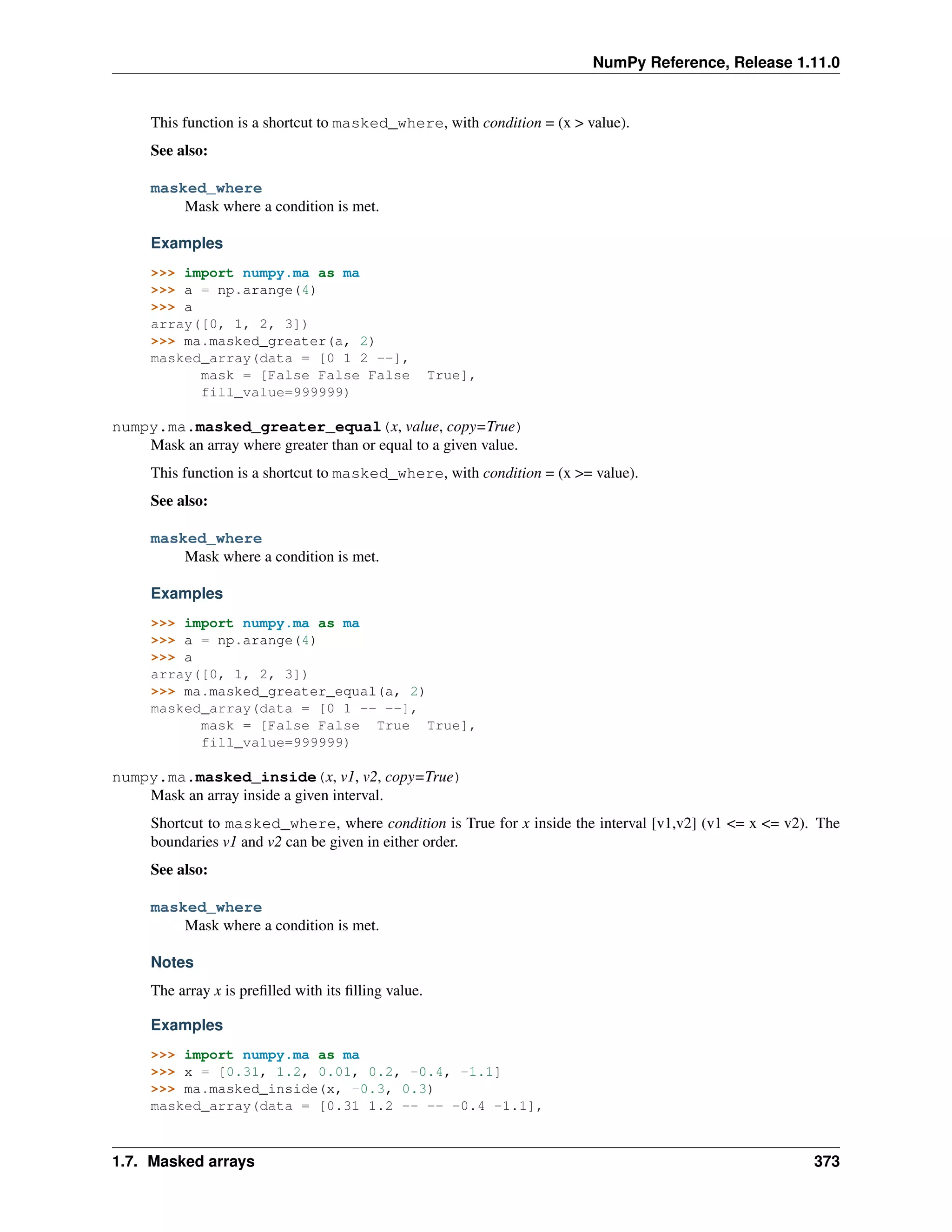 NumPy Reference, Release 1.11.0
This function is a shortcut to masked_where, with condition = (x > value).
See also:
masked_where
Mask where a condition is met.
Examples
>>> import numpy.ma as ma
>>> a = np.arange(4)
>>> a
array([0, 1, 2, 3])
>>> ma.masked_greater(a, 2)
masked_array(data = [0 1 2 --],
mask = [False False False True],
fill_value=999999)
numpy.ma.masked_greater_equal(x, value, copy=True)
Mask an array where greater than or equal to a given value.
This function is a shortcut to masked_where, with condition = (x >= value).
See also:
masked_where
Mask where a condition is met.
Examples
>>> import numpy.ma as ma
>>> a = np.arange(4)
>>> a
array([0, 1, 2, 3])
>>> ma.masked_greater_equal(a, 2)
masked_array(data = [0 1 -- --],
mask = [False False True True],
fill_value=999999)
numpy.ma.masked_inside(x, v1, v2, copy=True)
Mask an array inside a given interval.
Shortcut to masked_where, where condition is True for x inside the interval [v1,v2] (v1 <= x <= v2). The
boundaries v1 and v2 can be given in either order.
See also:
masked_where
Mask where a condition is met.
Notes
The array x is prefilled with its filling value.
Examples
>>> import numpy.ma as ma
>>> x = [0.31, 1.2, 0.01, 0.2, -0.4, -1.1]
>>> ma.masked_inside(x, -0.3, 0.3)
masked_array(data = [0.31 1.2 -- -- -0.4 -1.1],
1.7. Masked arrays 373
 