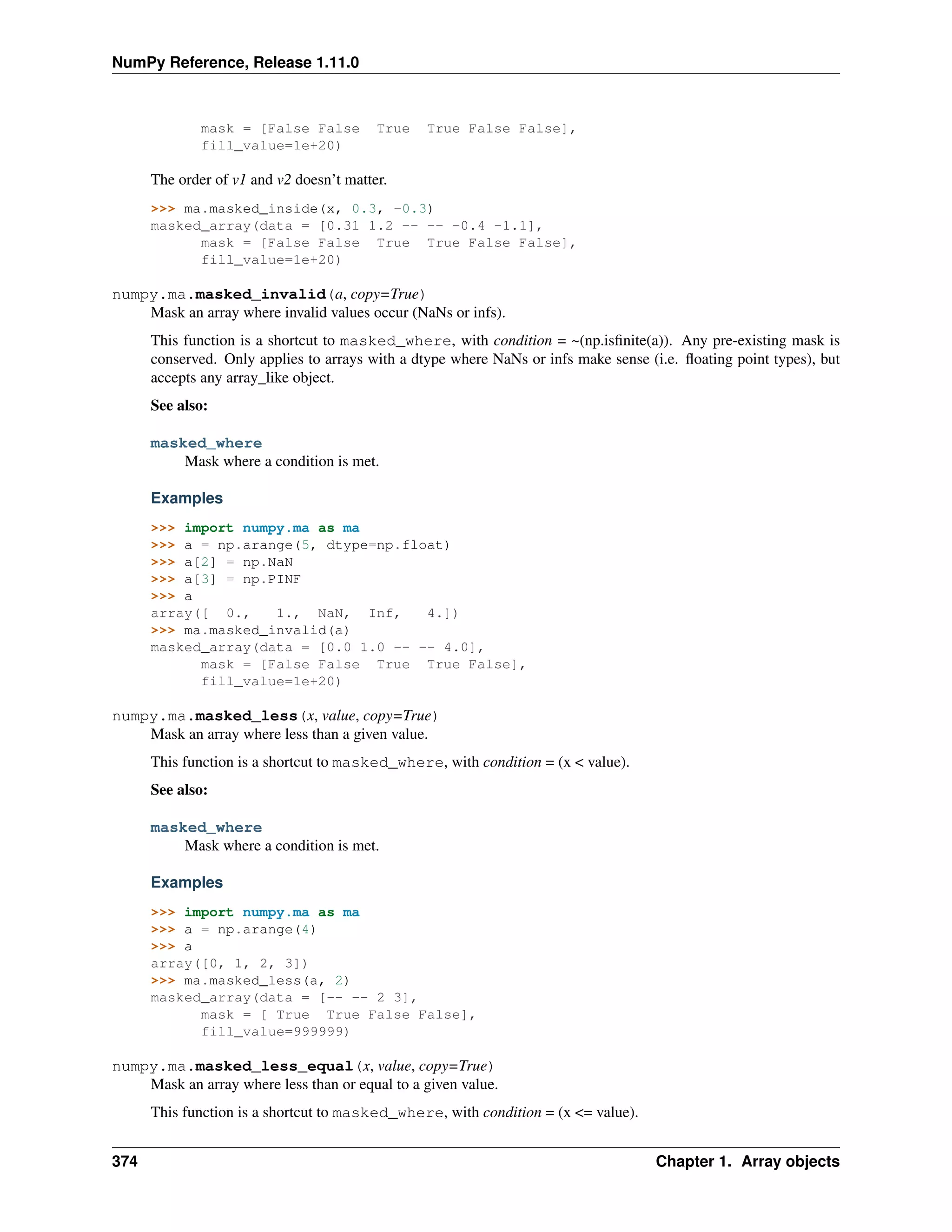 NumPy Reference, Release 1.11.0
mask = [False False True True False False],
fill_value=1e+20)
The order of v1 and v2 doesn’t matter.
>>> ma.masked_inside(x, 0.3, -0.3)
masked_array(data = [0.31 1.2 -- -- -0.4 -1.1],
mask = [False False True True False False],
fill_value=1e+20)
numpy.ma.masked_invalid(a, copy=True)
Mask an array where invalid values occur (NaNs or infs).
This function is a shortcut to masked_where, with condition = ~(np.isfinite(a)). Any pre-existing mask is
conserved. Only applies to arrays with a dtype where NaNs or infs make sense (i.e. floating point types), but
accepts any array_like object.
See also:
masked_where
Mask where a condition is met.
Examples
>>> import numpy.ma as ma
>>> a = np.arange(5, dtype=np.float)
>>> a[2] = np.NaN
>>> a[3] = np.PINF
>>> a
array([ 0., 1., NaN, Inf, 4.])
>>> ma.masked_invalid(a)
masked_array(data = [0.0 1.0 -- -- 4.0],
mask = [False False True True False],
fill_value=1e+20)
numpy.ma.masked_less(x, value, copy=True)
Mask an array where less than a given value.
This function is a shortcut to masked_where, with condition = (x < value).
See also:
masked_where
Mask where a condition is met.
Examples
>>> import numpy.ma as ma
>>> a = np.arange(4)
>>> a
array([0, 1, 2, 3])
>>> ma.masked_less(a, 2)
masked_array(data = [-- -- 2 3],
mask = [ True True False False],
fill_value=999999)
numpy.ma.masked_less_equal(x, value, copy=True)
Mask an array where less than or equal to a given value.
This function is a shortcut to masked_where, with condition = (x <= value).
374 Chapter 1. Array objects
 