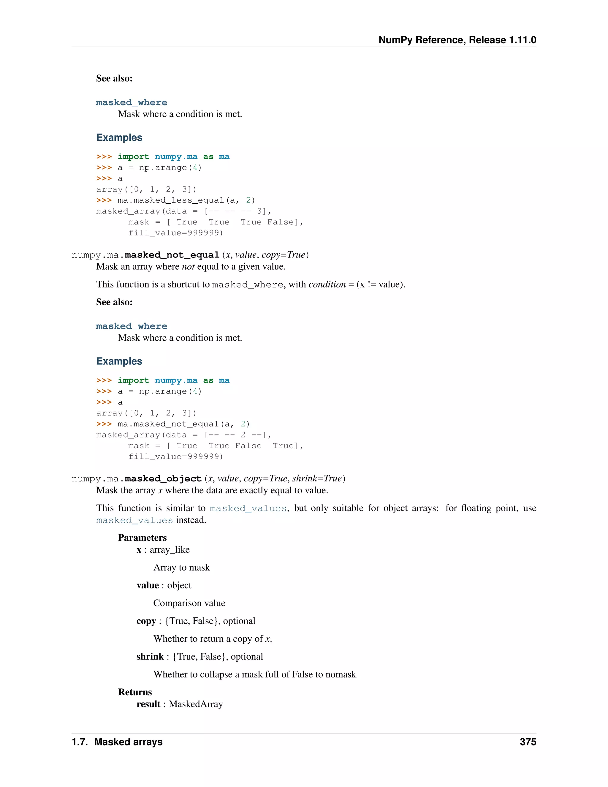 NumPy Reference, Release 1.11.0
See also:
masked_where
Mask where a condition is met.
Examples
>>> import numpy.ma as ma
>>> a = np.arange(4)
>>> a
array([0, 1, 2, 3])
>>> ma.masked_less_equal(a, 2)
masked_array(data = [-- -- -- 3],
mask = [ True True True False],
fill_value=999999)
numpy.ma.masked_not_equal(x, value, copy=True)
Mask an array where not equal to a given value.
This function is a shortcut to masked_where, with condition = (x != value).
See also:
masked_where
Mask where a condition is met.
Examples
>>> import numpy.ma as ma
>>> a = np.arange(4)
>>> a
array([0, 1, 2, 3])
>>> ma.masked_not_equal(a, 2)
masked_array(data = [-- -- 2 --],
mask = [ True True False True],
fill_value=999999)
numpy.ma.masked_object(x, value, copy=True, shrink=True)
Mask the array x where the data are exactly equal to value.
This function is similar to masked_values, but only suitable for object arrays: for floating point, use
masked_values instead.
Parameters
x : array_like
Array to mask
value : object
Comparison value
copy : {True, False}, optional
Whether to return a copy of x.
shrink : {True, False}, optional
Whether to collapse a mask full of False to nomask
Returns
result : MaskedArray
1.7. Masked arrays 375
 