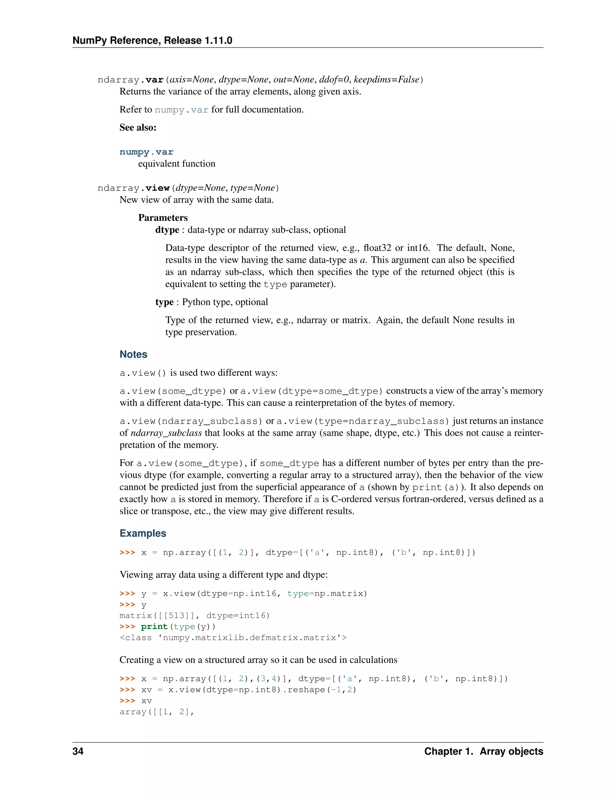 NumPy Reference, Release 1.11.0
ndarray.var(axis=None, dtype=None, out=None, ddof=0, keepdims=False)
Returns the variance of the array elements, along given axis.
Refer to numpy.var for full documentation.
See also:
numpy.var
equivalent function
ndarray.view(dtype=None, type=None)
New view of array with the same data.
Parameters
dtype : data-type or ndarray sub-class, optional
Data-type descriptor of the returned view, e.g., float32 or int16. The default, None,
results in the view having the same data-type as a. This argument can also be specified
as an ndarray sub-class, which then specifies the type of the returned object (this is
equivalent to setting the type parameter).
type : Python type, optional
Type of the returned view, e.g., ndarray or matrix. Again, the default None results in
type preservation.
Notes
a.view() is used two different ways:
a.view(some_dtype) or a.view(dtype=some_dtype) constructs a view of the array’s memory
with a different data-type. This can cause a reinterpretation of the bytes of memory.
a.view(ndarray_subclass) or a.view(type=ndarray_subclass) just returns an instance
of ndarray_subclass that looks at the same array (same shape, dtype, etc.) This does not cause a reinter-
pretation of the memory.
For a.view(some_dtype), if some_dtype has a different number of bytes per entry than the pre-
vious dtype (for example, converting a regular array to a structured array), then the behavior of the view
cannot be predicted just from the superficial appearance of a (shown by print(a)). It also depends on
exactly how a is stored in memory. Therefore if a is C-ordered versus fortran-ordered, versus defined as a
slice or transpose, etc., the view may give different results.
Examples
>>> x = np.array([(1, 2)], dtype=[('a', np.int8), ('b', np.int8)])
Viewing array data using a different type and dtype:
>>> y = x.view(dtype=np.int16, type=np.matrix)
>>> y
matrix([[513]], dtype=int16)
>>> print(type(y))
<class 'numpy.matrixlib.defmatrix.matrix'>
Creating a view on a structured array so it can be used in calculations
>>> x = np.array([(1, 2),(3,4)], dtype=[('a', np.int8), ('b', np.int8)])
>>> xv = x.view(dtype=np.int8).reshape(-1,2)
>>> xv
array([[1, 2],
34 Chapter 1. Array objects
 
