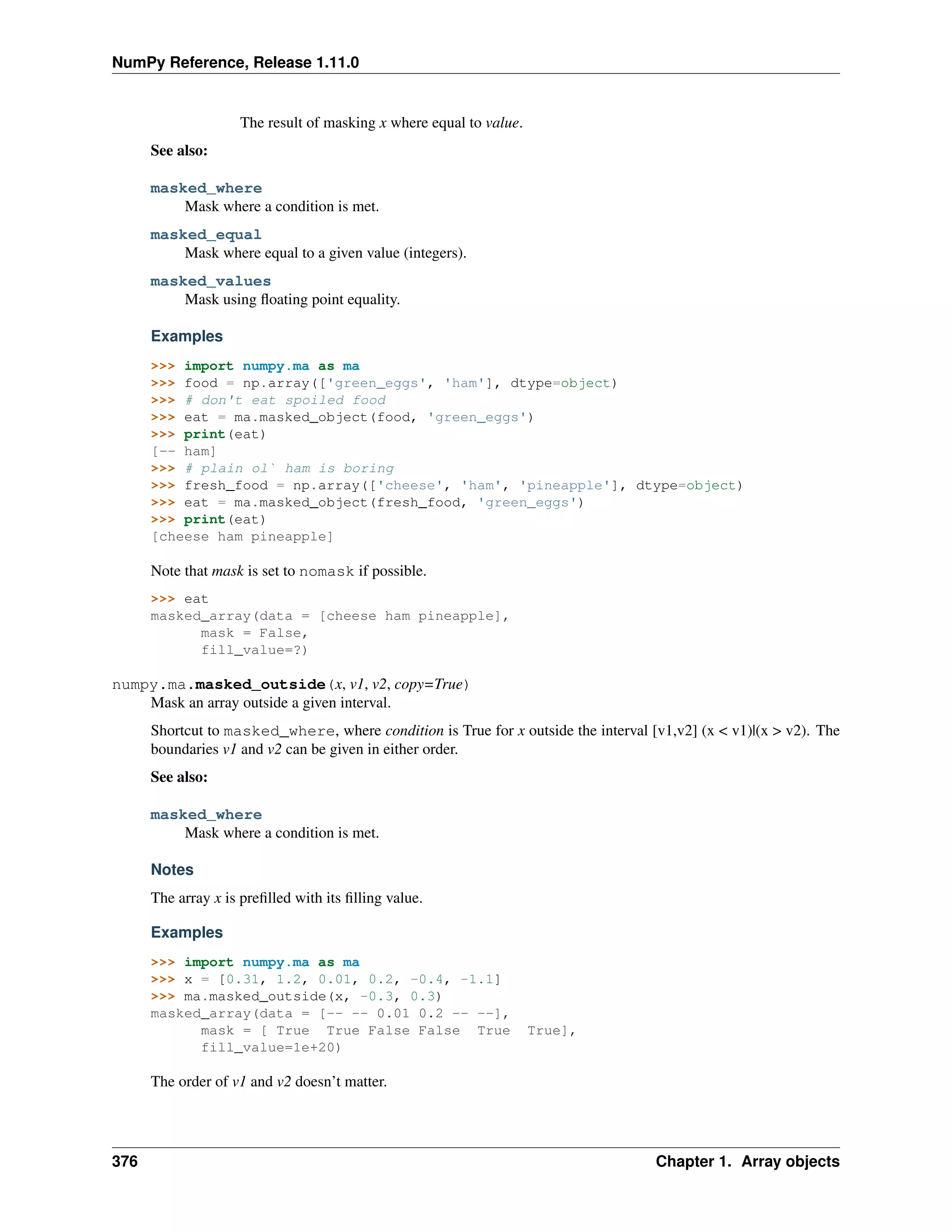 NumPy Reference, Release 1.11.0
The result of masking x where equal to value.
See also:
masked_where
Mask where a condition is met.
masked_equal
Mask where equal to a given value (integers).
masked_values
Mask using floating point equality.
Examples
>>> import numpy.ma as ma
>>> food = np.array(['green_eggs', 'ham'], dtype=object)
>>> # don't eat spoiled food
>>> eat = ma.masked_object(food, 'green_eggs')
>>> print(eat)
[-- ham]
>>> # plain ol` ham is boring
>>> fresh_food = np.array(['cheese', 'ham', 'pineapple'], dtype=object)
>>> eat = ma.masked_object(fresh_food, 'green_eggs')
>>> print(eat)
[cheese ham pineapple]
Note that mask is set to nomask if possible.
>>> eat
masked_array(data = [cheese ham pineapple],
mask = False,
fill_value=?)
numpy.ma.masked_outside(x, v1, v2, copy=True)
Mask an array outside a given interval.
Shortcut to masked_where, where condition is True for x outside the interval [v1,v2] (x < v1)|(x > v2). The
boundaries v1 and v2 can be given in either order.
See also:
masked_where
Mask where a condition is met.
Notes
The array x is prefilled with its filling value.
Examples
>>> import numpy.ma as ma
>>> x = [0.31, 1.2, 0.01, 0.2, -0.4, -1.1]
>>> ma.masked_outside(x, -0.3, 0.3)
masked_array(data = [-- -- 0.01 0.2 -- --],
mask = [ True True False False True True],
fill_value=1e+20)
The order of v1 and v2 doesn’t matter.
376 Chapter 1. Array objects
 
