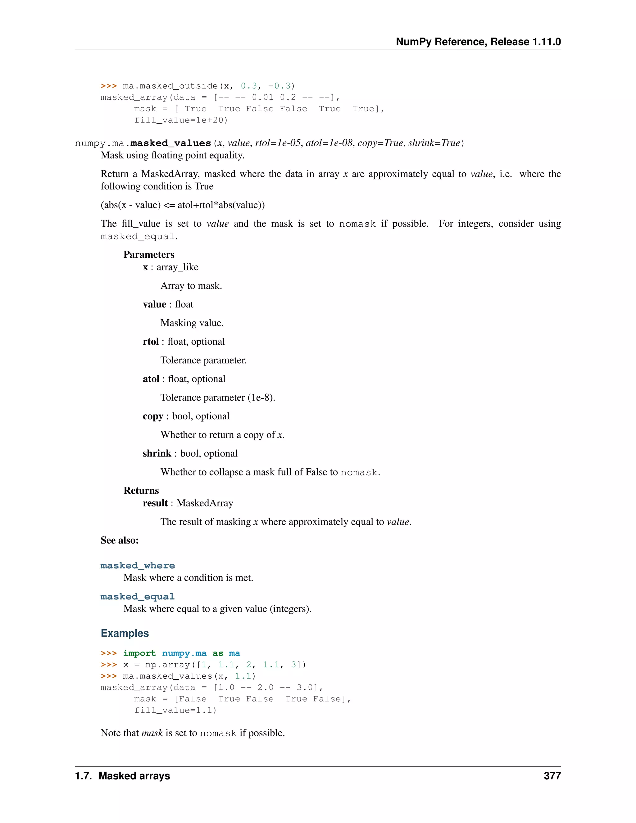 NumPy Reference, Release 1.11.0
>>> ma.masked_outside(x, 0.3, -0.3)
masked_array(data = [-- -- 0.01 0.2 -- --],
mask = [ True True False False True True],
fill_value=1e+20)
numpy.ma.masked_values(x, value, rtol=1e-05, atol=1e-08, copy=True, shrink=True)
Mask using floating point equality.
Return a MaskedArray, masked where the data in array x are approximately equal to value, i.e. where the
following condition is True
(abs(x - value) <= atol+rtol*abs(value))
The fill_value is set to value and the mask is set to nomask if possible. For integers, consider using
masked_equal.
Parameters
x : array_like
Array to mask.
value : float
Masking value.
rtol : float, optional
Tolerance parameter.
atol : float, optional
Tolerance parameter (1e-8).
copy : bool, optional
Whether to return a copy of x.
shrink : bool, optional
Whether to collapse a mask full of False to nomask.
Returns
result : MaskedArray
The result of masking x where approximately equal to value.
See also:
masked_where
Mask where a condition is met.
masked_equal
Mask where equal to a given value (integers).
Examples
>>> import numpy.ma as ma
>>> x = np.array([1, 1.1, 2, 1.1, 3])
>>> ma.masked_values(x, 1.1)
masked_array(data = [1.0 -- 2.0 -- 3.0],
mask = [False True False True False],
fill_value=1.1)
Note that mask is set to nomask if possible.
1.7. Masked arrays 377
 