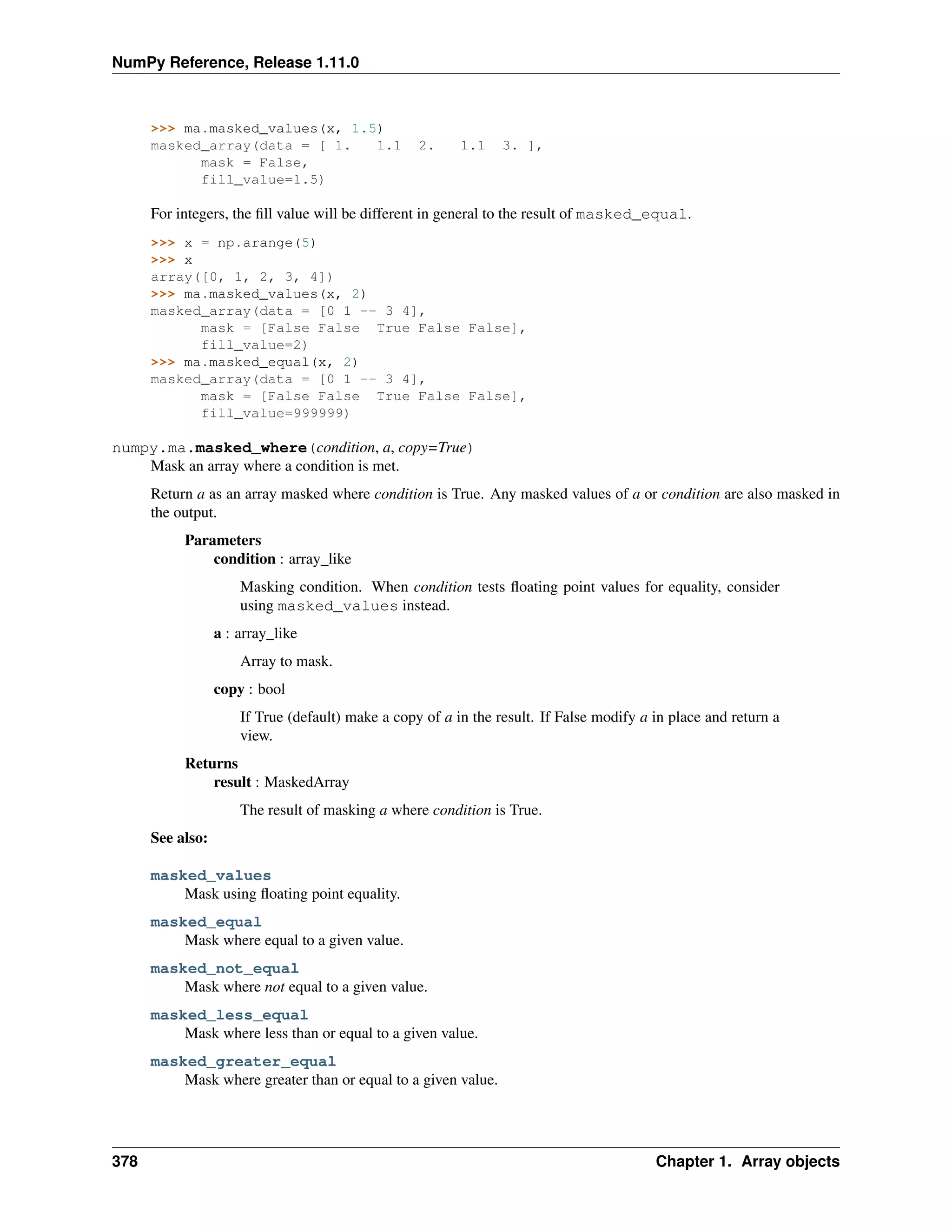 NumPy Reference, Release 1.11.0
>>> ma.masked_values(x, 1.5)
masked_array(data = [ 1. 1.1 2. 1.1 3. ],
mask = False,
fill_value=1.5)
For integers, the fill value will be different in general to the result of masked_equal.
>>> x = np.arange(5)
>>> x
array([0, 1, 2, 3, 4])
>>> ma.masked_values(x, 2)
masked_array(data = [0 1 -- 3 4],
mask = [False False True False False],
fill_value=2)
>>> ma.masked_equal(x, 2)
masked_array(data = [0 1 -- 3 4],
mask = [False False True False False],
fill_value=999999)
numpy.ma.masked_where(condition, a, copy=True)
Mask an array where a condition is met.
Return a as an array masked where condition is True. Any masked values of a or condition are also masked in
the output.
Parameters
condition : array_like
Masking condition. When condition tests floating point values for equality, consider
using masked_values instead.
a : array_like
Array to mask.
copy : bool
If True (default) make a copy of a in the result. If False modify a in place and return a
view.
Returns
result : MaskedArray
The result of masking a where condition is True.
See also:
masked_values
Mask using floating point equality.
masked_equal
Mask where equal to a given value.
masked_not_equal
Mask where not equal to a given value.
masked_less_equal
Mask where less than or equal to a given value.
masked_greater_equal
Mask where greater than or equal to a given value.
378 Chapter 1. Array objects
 