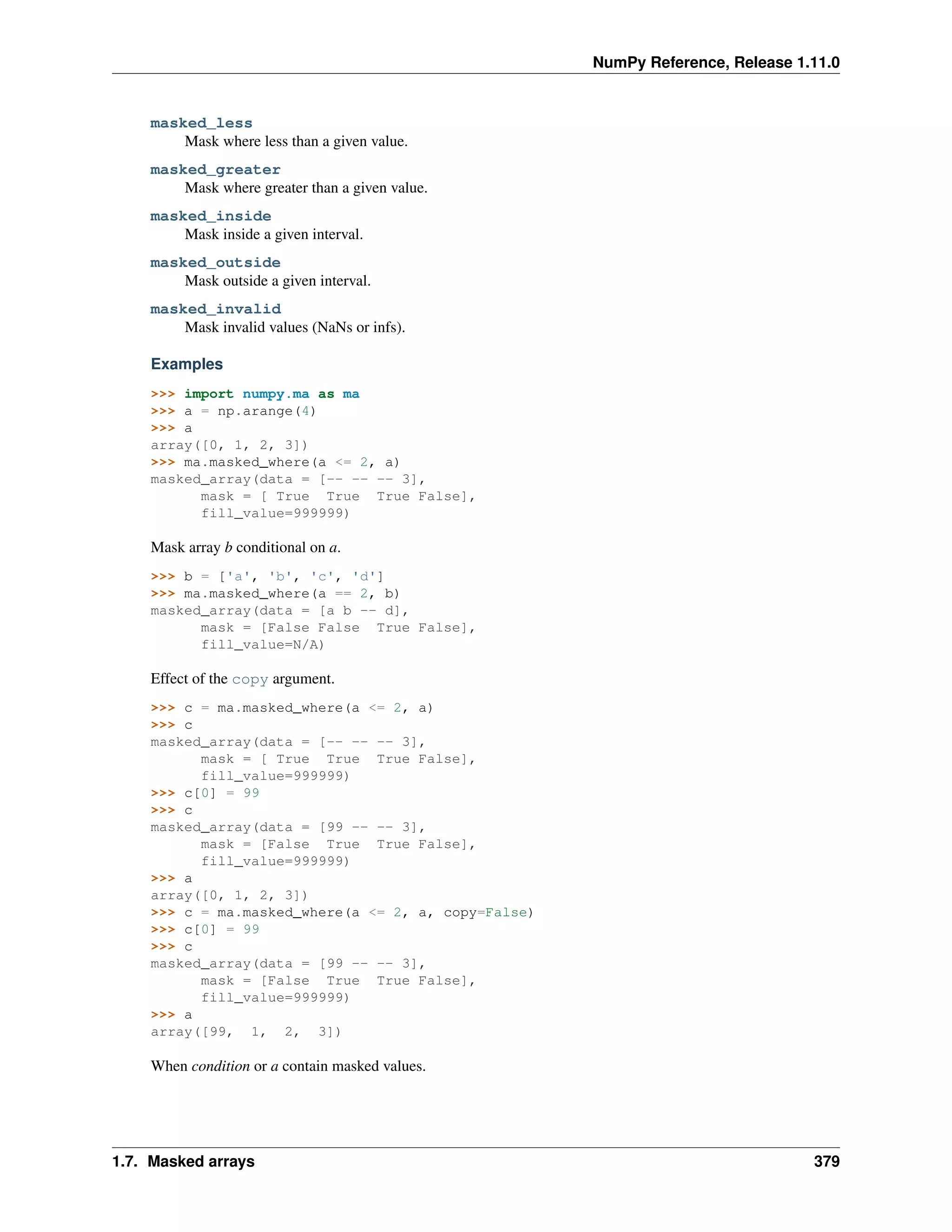 NumPy Reference, Release 1.11.0
masked_less
Mask where less than a given value.
masked_greater
Mask where greater than a given value.
masked_inside
Mask inside a given interval.
masked_outside
Mask outside a given interval.
masked_invalid
Mask invalid values (NaNs or infs).
Examples
>>> import numpy.ma as ma
>>> a = np.arange(4)
>>> a
array([0, 1, 2, 3])
>>> ma.masked_where(a <= 2, a)
masked_array(data = [-- -- -- 3],
mask = [ True True True False],
fill_value=999999)
Mask array b conditional on a.
>>> b = ['a', 'b', 'c', 'd']
>>> ma.masked_where(a == 2, b)
masked_array(data = [a b -- d],
mask = [False False True False],
fill_value=N/A)
Effect of the copy argument.
>>> c = ma.masked_where(a <= 2, a)
>>> c
masked_array(data = [-- -- -- 3],
mask = [ True True True False],
fill_value=999999)
>>> c[0] = 99
>>> c
masked_array(data = [99 -- -- 3],
mask = [False True True False],
fill_value=999999)
>>> a
array([0, 1, 2, 3])
>>> c = ma.masked_where(a <= 2, a, copy=False)
>>> c[0] = 99
>>> c
masked_array(data = [99 -- -- 3],
mask = [False True True False],
fill_value=999999)
>>> a
array([99, 1, 2, 3])
When condition or a contain masked values.
1.7. Masked arrays 379
 