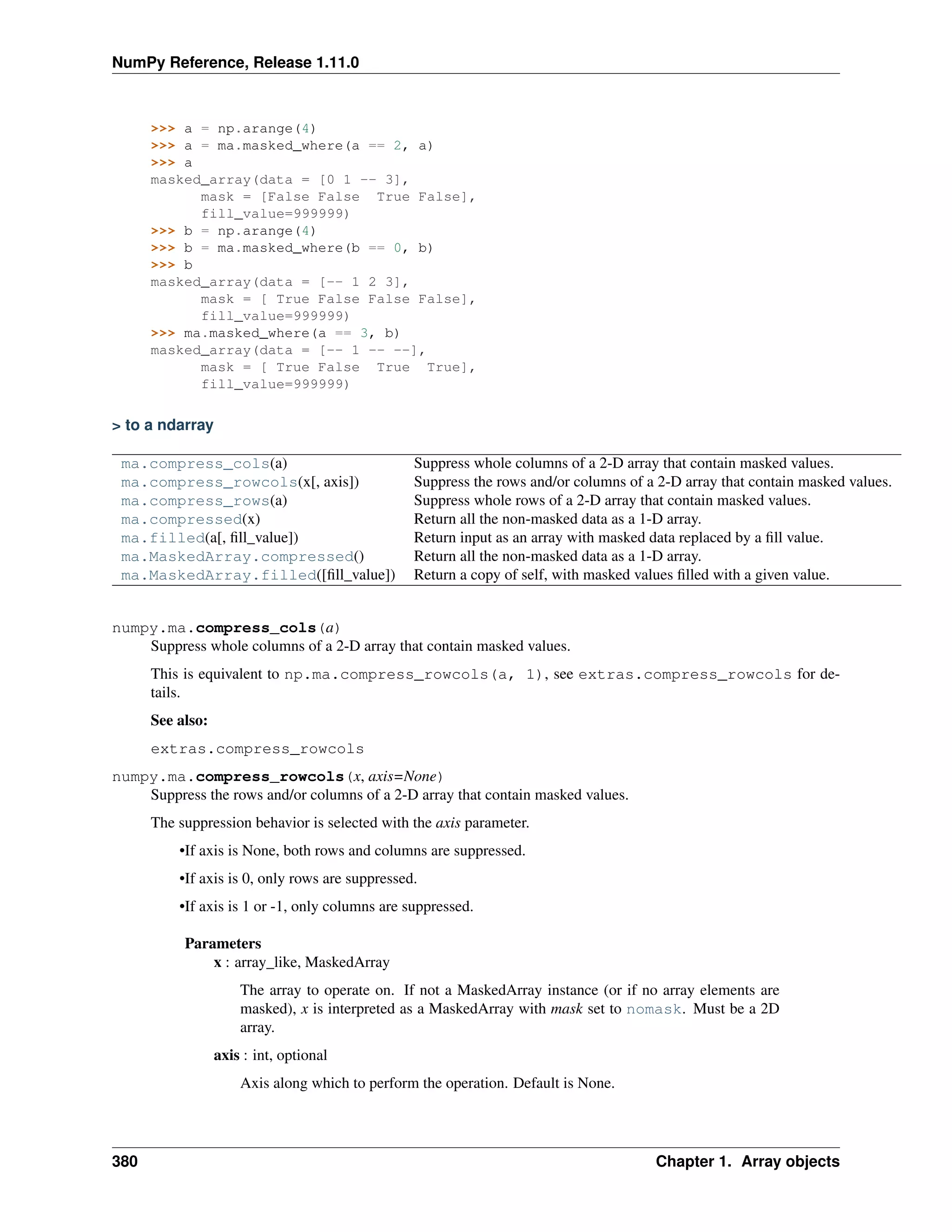 NumPy Reference, Release 1.11.0
>>> a = np.arange(4)
>>> a = ma.masked_where(a == 2, a)
>>> a
masked_array(data = [0 1 -- 3],
mask = [False False True False],
fill_value=999999)
>>> b = np.arange(4)
>>> b = ma.masked_where(b == 0, b)
>>> b
masked_array(data = [-- 1 2 3],
mask = [ True False False False],
fill_value=999999)
>>> ma.masked_where(a == 3, b)
masked_array(data = [-- 1 -- --],
mask = [ True False True True],
fill_value=999999)
> to a ndarray
ma.compress_cols(a) Suppress whole columns of a 2-D array that contain masked values.
ma.compress_rowcols(x[, axis]) Suppress the rows and/or columns of a 2-D array that contain masked values.
ma.compress_rows(a) Suppress whole rows of a 2-D array that contain masked values.
ma.compressed(x) Return all the non-masked data as a 1-D array.
ma.filled(a[, fill_value]) Return input as an array with masked data replaced by a fill value.
ma.MaskedArray.compressed() Return all the non-masked data as a 1-D array.
ma.MaskedArray.filled([fill_value]) Return a copy of self, with masked values filled with a given value.
numpy.ma.compress_cols(a)
Suppress whole columns of a 2-D array that contain masked values.
This is equivalent to np.ma.compress_rowcols(a, 1), see extras.compress_rowcols for de-
tails.
See also:
extras.compress_rowcols
numpy.ma.compress_rowcols(x, axis=None)
Suppress the rows and/or columns of a 2-D array that contain masked values.
The suppression behavior is selected with the axis parameter.
•If axis is None, both rows and columns are suppressed.
•If axis is 0, only rows are suppressed.
•If axis is 1 or -1, only columns are suppressed.
Parameters
x : array_like, MaskedArray
The array to operate on. If not a MaskedArray instance (or if no array elements are
masked), x is interpreted as a MaskedArray with mask set to nomask. Must be a 2D
array.
axis : int, optional
Axis along which to perform the operation. Default is None.
380 Chapter 1. Array objects
 