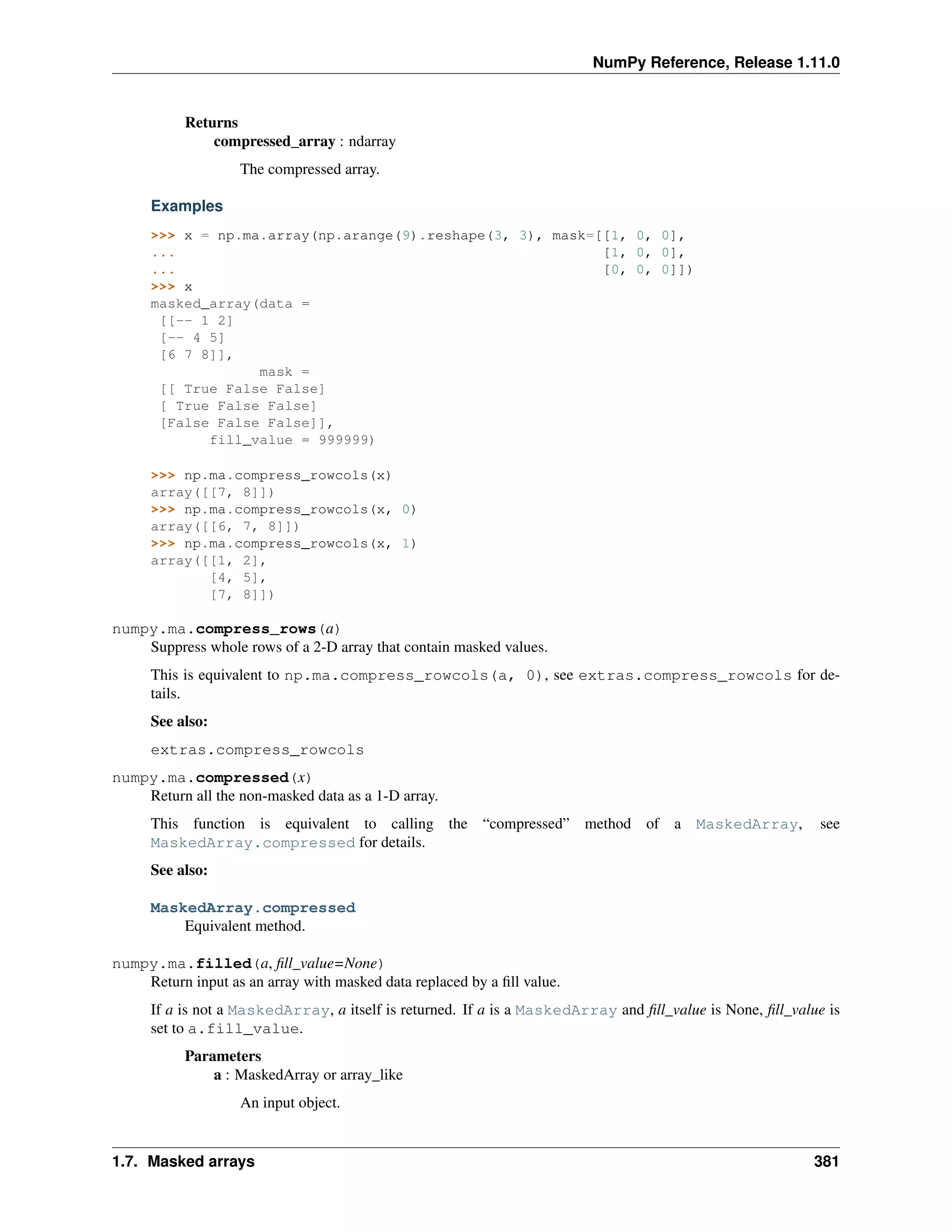 NumPy Reference, Release 1.11.0
Returns
compressed_array : ndarray
The compressed array.
Examples
>>> x = np.ma.array(np.arange(9).reshape(3, 3), mask=[[1, 0, 0],
... [1, 0, 0],
... [0, 0, 0]])
>>> x
masked_array(data =
[[-- 1 2]
[-- 4 5]
[6 7 8]],
mask =
[[ True False False]
[ True False False]
[False False False]],
fill_value = 999999)
>>> np.ma.compress_rowcols(x)
array([[7, 8]])
>>> np.ma.compress_rowcols(x, 0)
array([[6, 7, 8]])
>>> np.ma.compress_rowcols(x, 1)
array([[1, 2],
[4, 5],
[7, 8]])
numpy.ma.compress_rows(a)
Suppress whole rows of a 2-D array that contain masked values.
This is equivalent to np.ma.compress_rowcols(a, 0), see extras.compress_rowcols for de-
tails.
See also:
extras.compress_rowcols
numpy.ma.compressed(x)
Return all the non-masked data as a 1-D array.
This function is equivalent to calling the “compressed” method of a MaskedArray, see
MaskedArray.compressed for details.
See also:
MaskedArray.compressed
Equivalent method.
numpy.ma.filled(a, fill_value=None)
Return input as an array with masked data replaced by a fill value.
If a is not a MaskedArray, a itself is returned. If a is a MaskedArray and fill_value is None, fill_value is
set to a.fill_value.
Parameters
a : MaskedArray or array_like
An input object.
1.7. Masked arrays 381
 