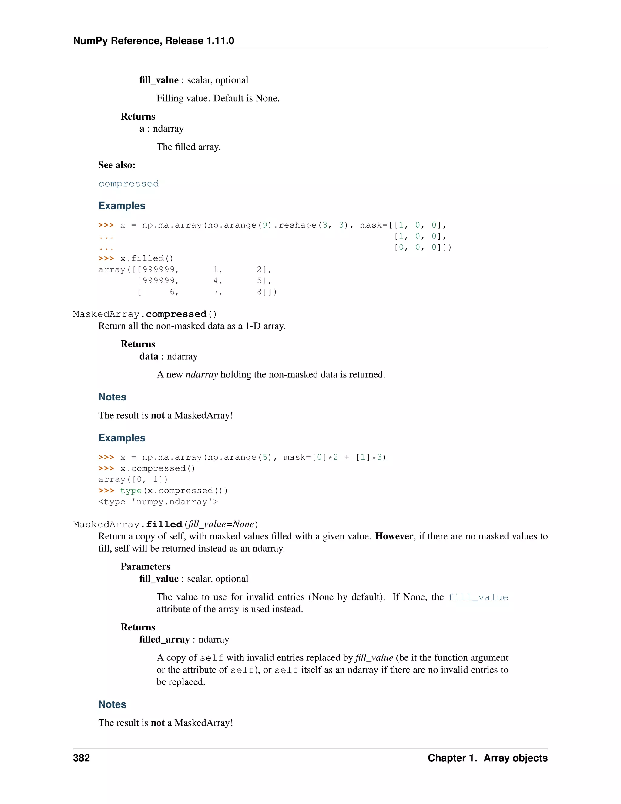 NumPy Reference, Release 1.11.0
fill_value : scalar, optional
Filling value. Default is None.
Returns
a : ndarray
The filled array.
See also:
compressed
Examples
>>> x = np.ma.array(np.arange(9).reshape(3, 3), mask=[[1, 0, 0],
... [1, 0, 0],
... [0, 0, 0]])
>>> x.filled()
array([[999999, 1, 2],
[999999, 4, 5],
[ 6, 7, 8]])
MaskedArray.compressed()
Return all the non-masked data as a 1-D array.
Returns
data : ndarray
A new ndarray holding the non-masked data is returned.
Notes
The result is not a MaskedArray!
Examples
>>> x = np.ma.array(np.arange(5), mask=[0]*2 + [1]*3)
>>> x.compressed()
array([0, 1])
>>> type(x.compressed())
<type 'numpy.ndarray'>
MaskedArray.filled(fill_value=None)
Return a copy of self, with masked values filled with a given value. However, if there are no masked values to
fill, self will be returned instead as an ndarray.
Parameters
fill_value : scalar, optional
The value to use for invalid entries (None by default). If None, the fill_value
attribute of the array is used instead.
Returns
filled_array : ndarray
A copy of self with invalid entries replaced by fill_value (be it the function argument
or the attribute of self), or self itself as an ndarray if there are no invalid entries to
be replaced.
Notes
The result is not a MaskedArray!
382 Chapter 1. Array objects
 