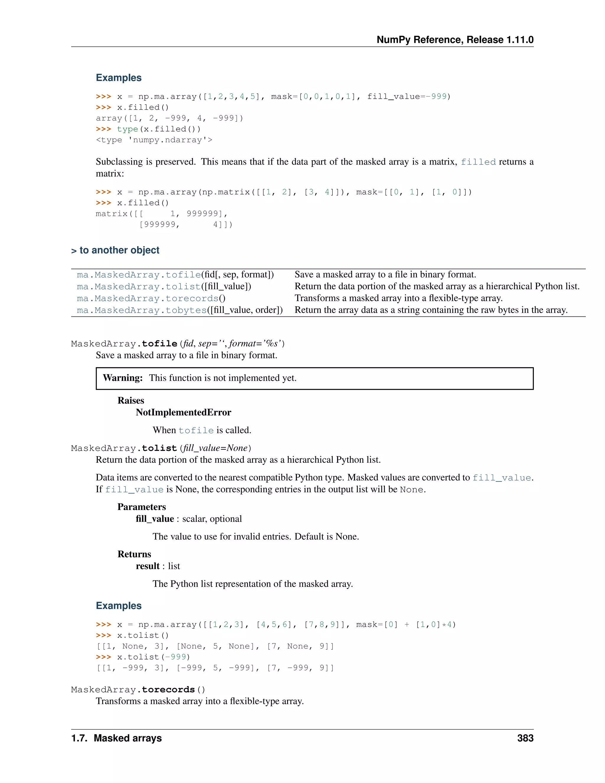 NumPy Reference, Release 1.11.0
Examples
>>> x = np.ma.array([1,2,3,4,5], mask=[0,0,1,0,1], fill_value=-999)
>>> x.filled()
array([1, 2, -999, 4, -999])
>>> type(x.filled())
<type 'numpy.ndarray'>
Subclassing is preserved. This means that if the data part of the masked array is a matrix, filled returns a
matrix:
>>> x = np.ma.array(np.matrix([[1, 2], [3, 4]]), mask=[[0, 1], [1, 0]])
>>> x.filled()
matrix([[ 1, 999999],
[999999, 4]])
> to another object
ma.MaskedArray.tofile(fid[, sep, format]) Save a masked array to a file in binary format.
ma.MaskedArray.tolist([fill_value]) Return the data portion of the masked array as a hierarchical Python list.
ma.MaskedArray.torecords() Transforms a masked array into a flexible-type array.
ma.MaskedArray.tobytes([fill_value, order]) Return the array data as a string containing the raw bytes in the array.
MaskedArray.tofile(fid, sep=’‘, format=’%s’)
Save a masked array to a file in binary format.
Warning: This function is not implemented yet.
Raises
NotImplementedError
When tofile is called.
MaskedArray.tolist(fill_value=None)
Return the data portion of the masked array as a hierarchical Python list.
Data items are converted to the nearest compatible Python type. Masked values are converted to fill_value.
If fill_value is None, the corresponding entries in the output list will be None.
Parameters
fill_value : scalar, optional
The value to use for invalid entries. Default is None.
Returns
result : list
The Python list representation of the masked array.
Examples
>>> x = np.ma.array([[1,2,3], [4,5,6], [7,8,9]], mask=[0] + [1,0]*4)
>>> x.tolist()
[[1, None, 3], [None, 5, None], [7, None, 9]]
>>> x.tolist(-999)
[[1, -999, 3], [-999, 5, -999], [7, -999, 9]]
MaskedArray.torecords()
Transforms a masked array into a flexible-type array.
1.7. Masked arrays 383
 