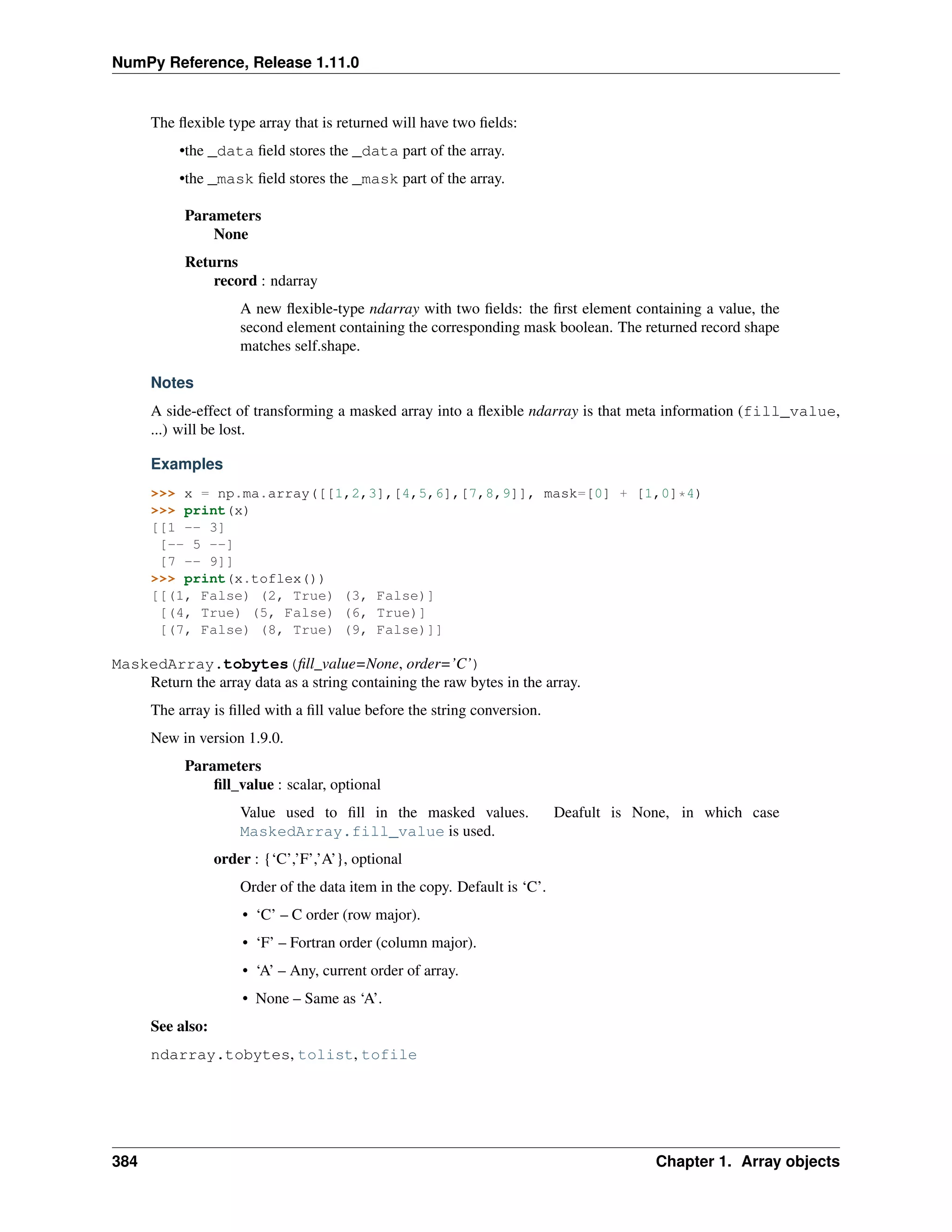 NumPy Reference, Release 1.11.0
The flexible type array that is returned will have two fields:
•the _data field stores the _data part of the array.
•the _mask field stores the _mask part of the array.
Parameters
None
Returns
record : ndarray
A new flexible-type ndarray with two fields: the first element containing a value, the
second element containing the corresponding mask boolean. The returned record shape
matches self.shape.
Notes
A side-effect of transforming a masked array into a flexible ndarray is that meta information (fill_value,
...) will be lost.
Examples
>>> x = np.ma.array([[1,2,3],[4,5,6],[7,8,9]], mask=[0] + [1,0]*4)
>>> print(x)
[[1 -- 3]
[-- 5 --]
[7 -- 9]]
>>> print(x.toflex())
[[(1, False) (2, True) (3, False)]
[(4, True) (5, False) (6, True)]
[(7, False) (8, True) (9, False)]]
MaskedArray.tobytes(fill_value=None, order=’C’)
Return the array data as a string containing the raw bytes in the array.
The array is filled with a fill value before the string conversion.
New in version 1.9.0.
Parameters
fill_value : scalar, optional
Value used to fill in the masked values. Deafult is None, in which case
MaskedArray.fill_value is used.
order : {‘C’,’F’,’A’}, optional
Order of the data item in the copy. Default is ‘C’.
• ‘C’ – C order (row major).
• ‘F’ – Fortran order (column major).
• ‘A’ – Any, current order of array.
• None – Same as ‘A’.
See also:
ndarray.tobytes, tolist, tofile
384 Chapter 1. Array objects
 