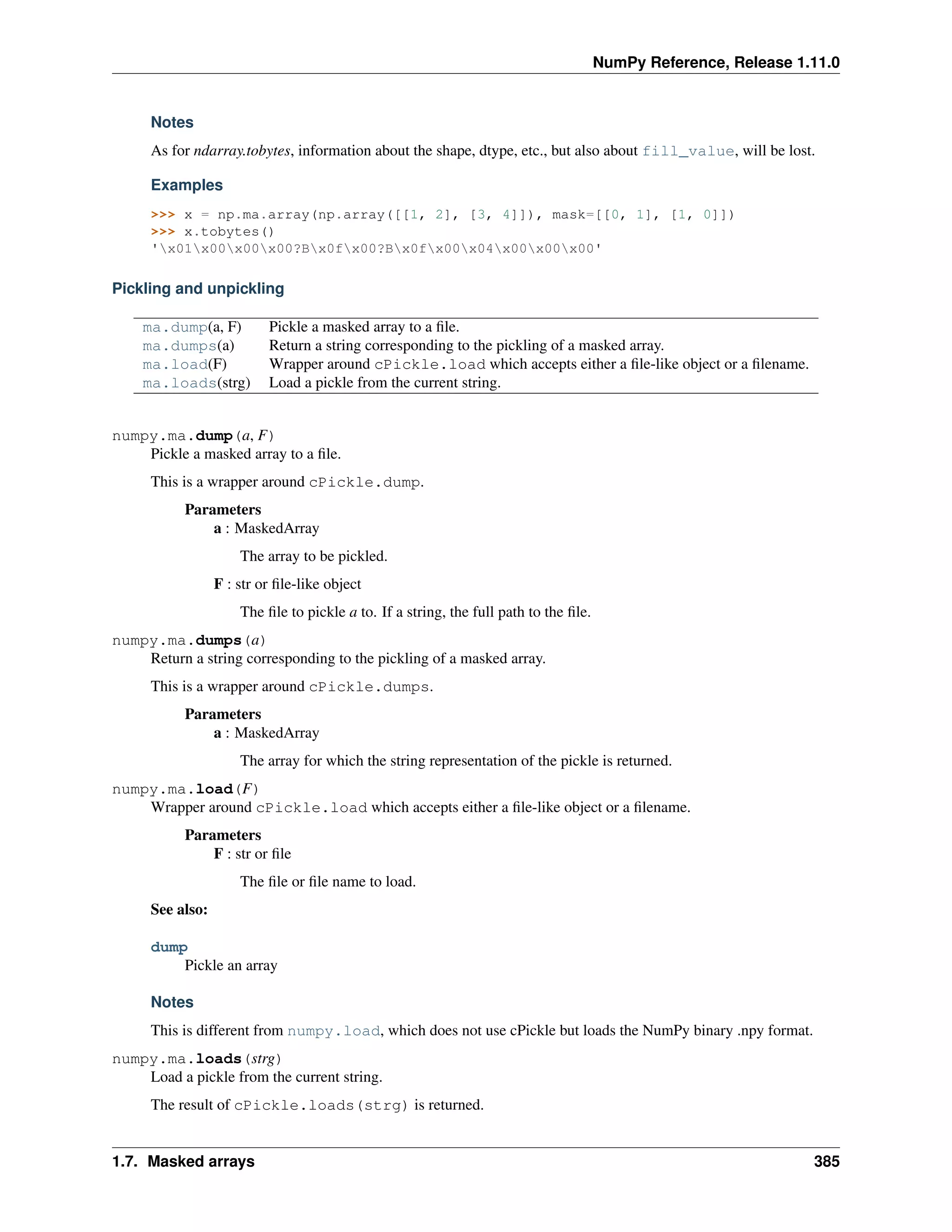 NumPy Reference, Release 1.11.0
Notes
As for ndarray.tobytes, information about the shape, dtype, etc., but also about fill_value, will be lost.
Examples
>>> x = np.ma.array(np.array([[1, 2], [3, 4]]), mask=[[0, 1], [1, 0]])
>>> x.tobytes()
'x01x00x00x00?Bx0fx00?Bx0fx00x04x00x00x00'
Pickling and unpickling
ma.dump(a, F) Pickle a masked array to a file.
ma.dumps(a) Return a string corresponding to the pickling of a masked array.
ma.load(F) Wrapper around cPickle.load which accepts either a file-like object or a filename.
ma.loads(strg) Load a pickle from the current string.
numpy.ma.dump(a, F)
Pickle a masked array to a file.
This is a wrapper around cPickle.dump.
Parameters
a : MaskedArray
The array to be pickled.
F : str or file-like object
The file to pickle a to. If a string, the full path to the file.
numpy.ma.dumps(a)
Return a string corresponding to the pickling of a masked array.
This is a wrapper around cPickle.dumps.
Parameters
a : MaskedArray
The array for which the string representation of the pickle is returned.
numpy.ma.load(F)
Wrapper around cPickle.load which accepts either a file-like object or a filename.
Parameters
F : str or file
The file or file name to load.
See also:
dump
Pickle an array
Notes
This is different from numpy.load, which does not use cPickle but loads the NumPy binary .npy format.
numpy.ma.loads(strg)
Load a pickle from the current string.
The result of cPickle.loads(strg) is returned.
1.7. Masked arrays 385
 
