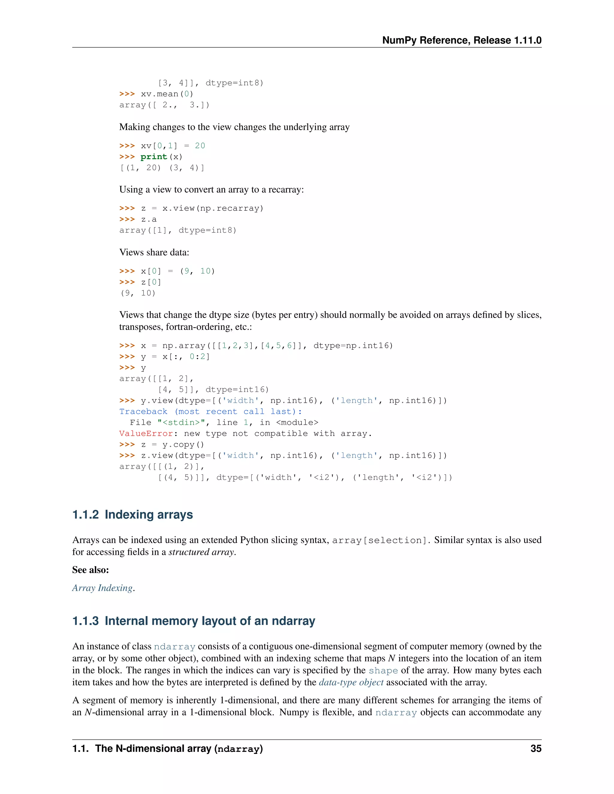 NumPy Reference, Release 1.11.0
[3, 4]], dtype=int8)
>>> xv.mean(0)
array([ 2., 3.])
Making changes to the view changes the underlying array
>>> xv[0,1] = 20
>>> print(x)
[(1, 20) (3, 4)]
Using a view to convert an array to a recarray:
>>> z = x.view(np.recarray)
>>> z.a
array([1], dtype=int8)
Views share data:
>>> x[0] = (9, 10)
>>> z[0]
(9, 10)
Views that change the dtype size (bytes per entry) should normally be avoided on arrays defined by slices,
transposes, fortran-ordering, etc.:
>>> x = np.array([[1,2,3],[4,5,6]], dtype=np.int16)
>>> y = x[:, 0:2]
>>> y
array([[1, 2],
[4, 5]], dtype=int16)
>>> y.view(dtype=[('width', np.int16), ('length', np.int16)])
Traceback (most recent call last):
File "<stdin>", line 1, in <module>
ValueError: new type not compatible with array.
>>> z = y.copy()
>>> z.view(dtype=[('width', np.int16), ('length', np.int16)])
array([[(1, 2)],
[(4, 5)]], dtype=[('width', '<i2'), ('length', '<i2')])
1.1.2 Indexing arrays
Arrays can be indexed using an extended Python slicing syntax, array[selection]. Similar syntax is also used
for accessing fields in a structured array.
See also:
Array Indexing.
1.1.3 Internal memory layout of an ndarray
An instance of class ndarray consists of a contiguous one-dimensional segment of computer memory (owned by the
array, or by some other object), combined with an indexing scheme that maps N integers into the location of an item
in the block. The ranges in which the indices can vary is specified by the shape of the array. How many bytes each
item takes and how the bytes are interpreted is defined by the data-type object associated with the array.
A segment of memory is inherently 1-dimensional, and there are many different schemes for arranging the items of
an N-dimensional array in a 1-dimensional block. Numpy is flexible, and ndarray objects can accommodate any
1.1. The N-dimensional array (ndarray) 35
 