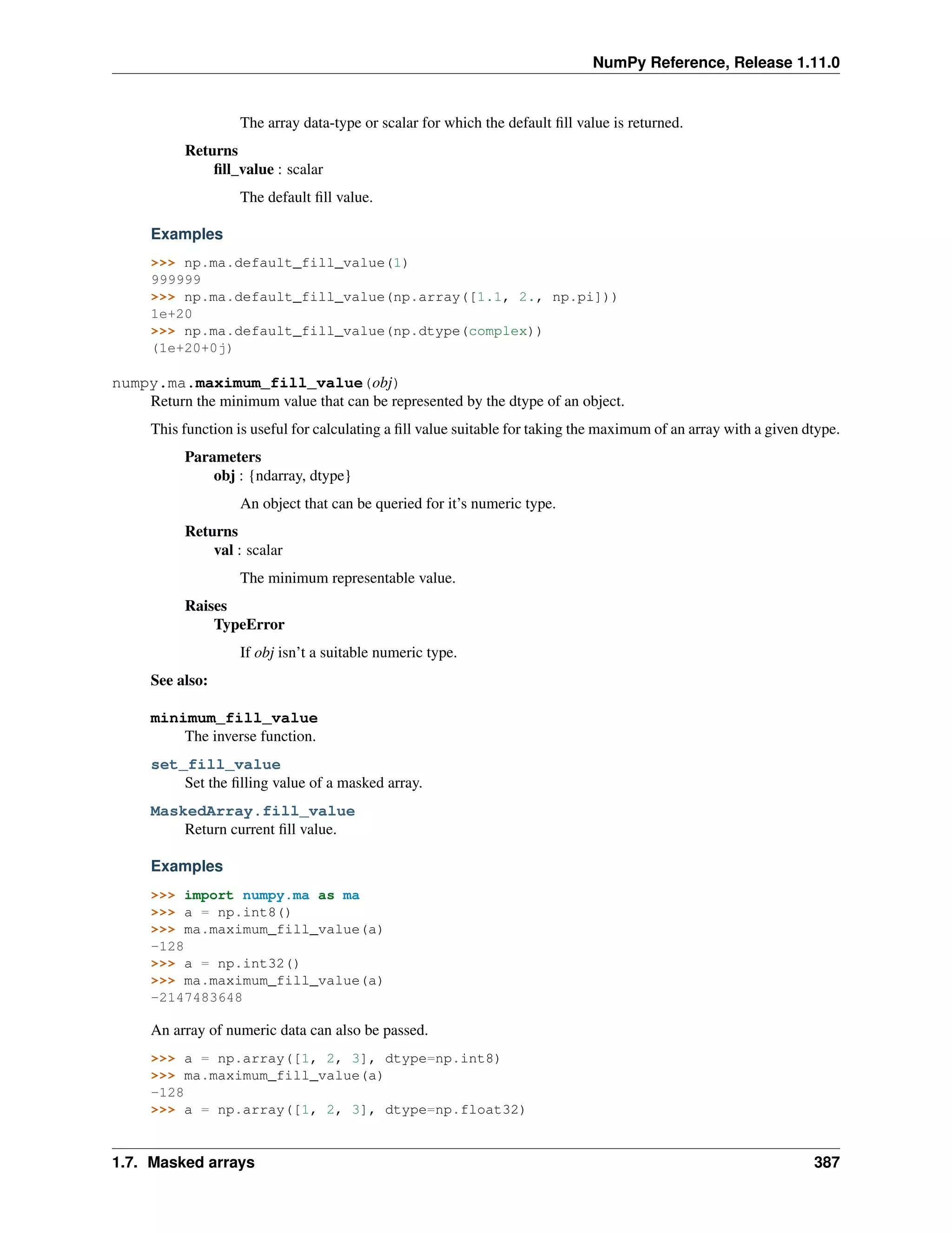 NumPy Reference, Release 1.11.0
The array data-type or scalar for which the default fill value is returned.
Returns
fill_value : scalar
The default fill value.
Examples
>>> np.ma.default_fill_value(1)
999999
>>> np.ma.default_fill_value(np.array([1.1, 2., np.pi]))
1e+20
>>> np.ma.default_fill_value(np.dtype(complex))
(1e+20+0j)
numpy.ma.maximum_fill_value(obj)
Return the minimum value that can be represented by the dtype of an object.
This function is useful for calculating a fill value suitable for taking the maximum of an array with a given dtype.
Parameters
obj : {ndarray, dtype}
An object that can be queried for it’s numeric type.
Returns
val : scalar
The minimum representable value.
Raises
TypeError
If obj isn’t a suitable numeric type.
See also:
minimum_fill_value
The inverse function.
set_fill_value
Set the filling value of a masked array.
MaskedArray.fill_value
Return current fill value.
Examples
>>> import numpy.ma as ma
>>> a = np.int8()
>>> ma.maximum_fill_value(a)
-128
>>> a = np.int32()
>>> ma.maximum_fill_value(a)
-2147483648
An array of numeric data can also be passed.
>>> a = np.array([1, 2, 3], dtype=np.int8)
>>> ma.maximum_fill_value(a)
-128
>>> a = np.array([1, 2, 3], dtype=np.float32)
1.7. Masked arrays 387
 