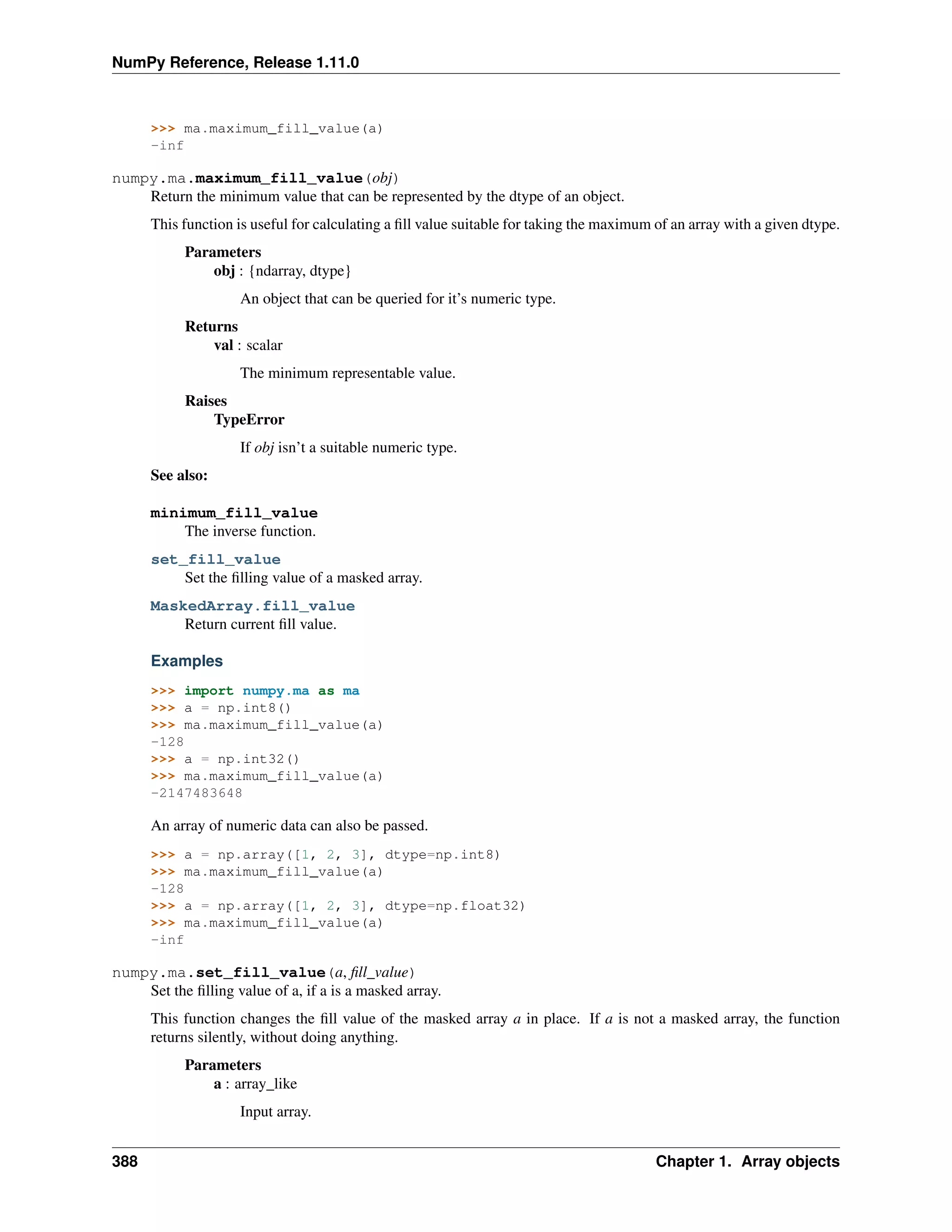 NumPy Reference, Release 1.11.0
>>> ma.maximum_fill_value(a)
-inf
numpy.ma.maximum_fill_value(obj)
Return the minimum value that can be represented by the dtype of an object.
This function is useful for calculating a fill value suitable for taking the maximum of an array with a given dtype.
Parameters
obj : {ndarray, dtype}
An object that can be queried for it’s numeric type.
Returns
val : scalar
The minimum representable value.
Raises
TypeError
If obj isn’t a suitable numeric type.
See also:
minimum_fill_value
The inverse function.
set_fill_value
Set the filling value of a masked array.
MaskedArray.fill_value
Return current fill value.
Examples
>>> import numpy.ma as ma
>>> a = np.int8()
>>> ma.maximum_fill_value(a)
-128
>>> a = np.int32()
>>> ma.maximum_fill_value(a)
-2147483648
An array of numeric data can also be passed.
>>> a = np.array([1, 2, 3], dtype=np.int8)
>>> ma.maximum_fill_value(a)
-128
>>> a = np.array([1, 2, 3], dtype=np.float32)
>>> ma.maximum_fill_value(a)
-inf
numpy.ma.set_fill_value(a, fill_value)
Set the filling value of a, if a is a masked array.
This function changes the fill value of the masked array a in place. If a is not a masked array, the function
returns silently, without doing anything.
Parameters
a : array_like
Input array.
388 Chapter 1. Array objects
 