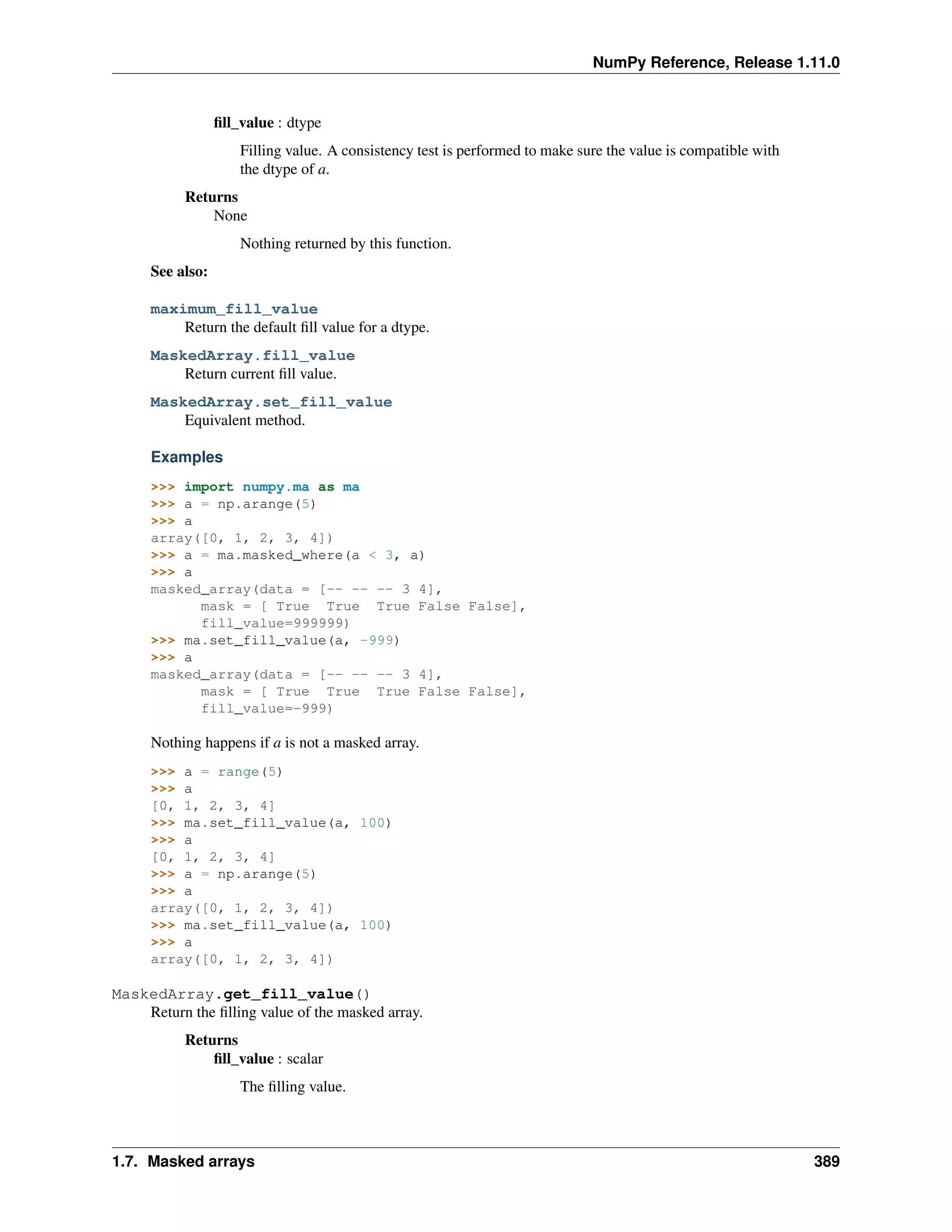 NumPy Reference, Release 1.11.0
fill_value : dtype
Filling value. A consistency test is performed to make sure the value is compatible with
the dtype of a.
Returns
None
Nothing returned by this function.
See also:
maximum_fill_value
Return the default fill value for a dtype.
MaskedArray.fill_value
Return current fill value.
MaskedArray.set_fill_value
Equivalent method.
Examples
>>> import numpy.ma as ma
>>> a = np.arange(5)
>>> a
array([0, 1, 2, 3, 4])
>>> a = ma.masked_where(a < 3, a)
>>> a
masked_array(data = [-- -- -- 3 4],
mask = [ True True True False False],
fill_value=999999)
>>> ma.set_fill_value(a, -999)
>>> a
masked_array(data = [-- -- -- 3 4],
mask = [ True True True False False],
fill_value=-999)
Nothing happens if a is not a masked array.
>>> a = range(5)
>>> a
[0, 1, 2, 3, 4]
>>> ma.set_fill_value(a, 100)
>>> a
[0, 1, 2, 3, 4]
>>> a = np.arange(5)
>>> a
array([0, 1, 2, 3, 4])
>>> ma.set_fill_value(a, 100)
>>> a
array([0, 1, 2, 3, 4])
MaskedArray.get_fill_value()
Return the filling value of the masked array.
Returns
fill_value : scalar
The filling value.
1.7. Masked arrays 389
 