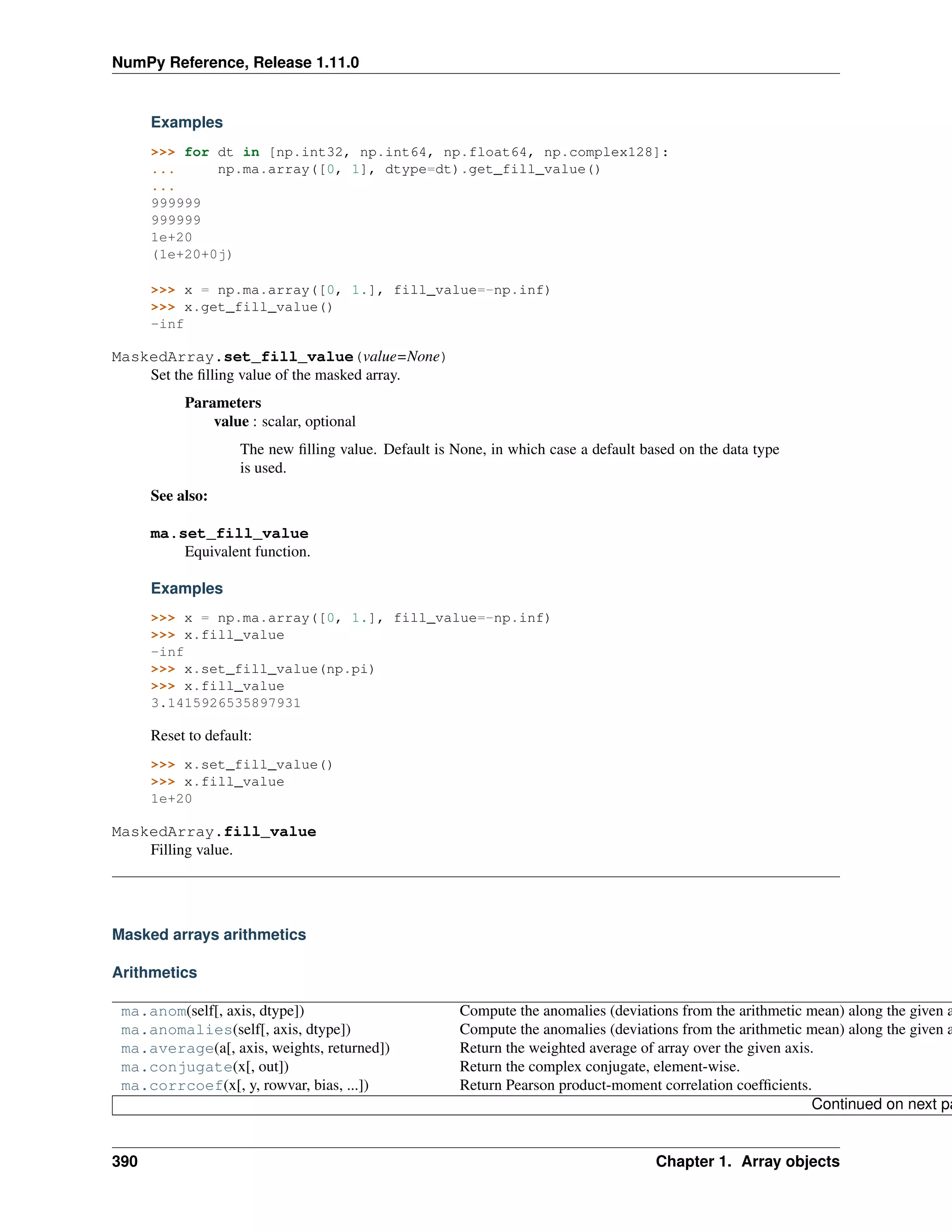 NumPy Reference, Release 1.11.0
Examples
>>> for dt in [np.int32, np.int64, np.float64, np.complex128]:
... np.ma.array([0, 1], dtype=dt).get_fill_value()
...
999999
999999
1e+20
(1e+20+0j)
>>> x = np.ma.array([0, 1.], fill_value=-np.inf)
>>> x.get_fill_value()
-inf
MaskedArray.set_fill_value(value=None)
Set the filling value of the masked array.
Parameters
value : scalar, optional
The new filling value. Default is None, in which case a default based on the data type
is used.
See also:
ma.set_fill_value
Equivalent function.
Examples
>>> x = np.ma.array([0, 1.], fill_value=-np.inf)
>>> x.fill_value
-inf
>>> x.set_fill_value(np.pi)
>>> x.fill_value
3.1415926535897931
Reset to default:
>>> x.set_fill_value()
>>> x.fill_value
1e+20
MaskedArray.fill_value
Filling value.
Masked arrays arithmetics
Arithmetics
ma.anom(self[, axis, dtype]) Compute the anomalies (deviations from the arithmetic mean) along the given a
ma.anomalies(self[, axis, dtype]) Compute the anomalies (deviations from the arithmetic mean) along the given a
ma.average(a[, axis, weights, returned]) Return the weighted average of array over the given axis.
ma.conjugate(x[, out]) Return the complex conjugate, element-wise.
ma.corrcoef(x[, y, rowvar, bias, ...]) Return Pearson product-moment correlation coefficients.
Continued on next pa
390 Chapter 1. Array objects
 