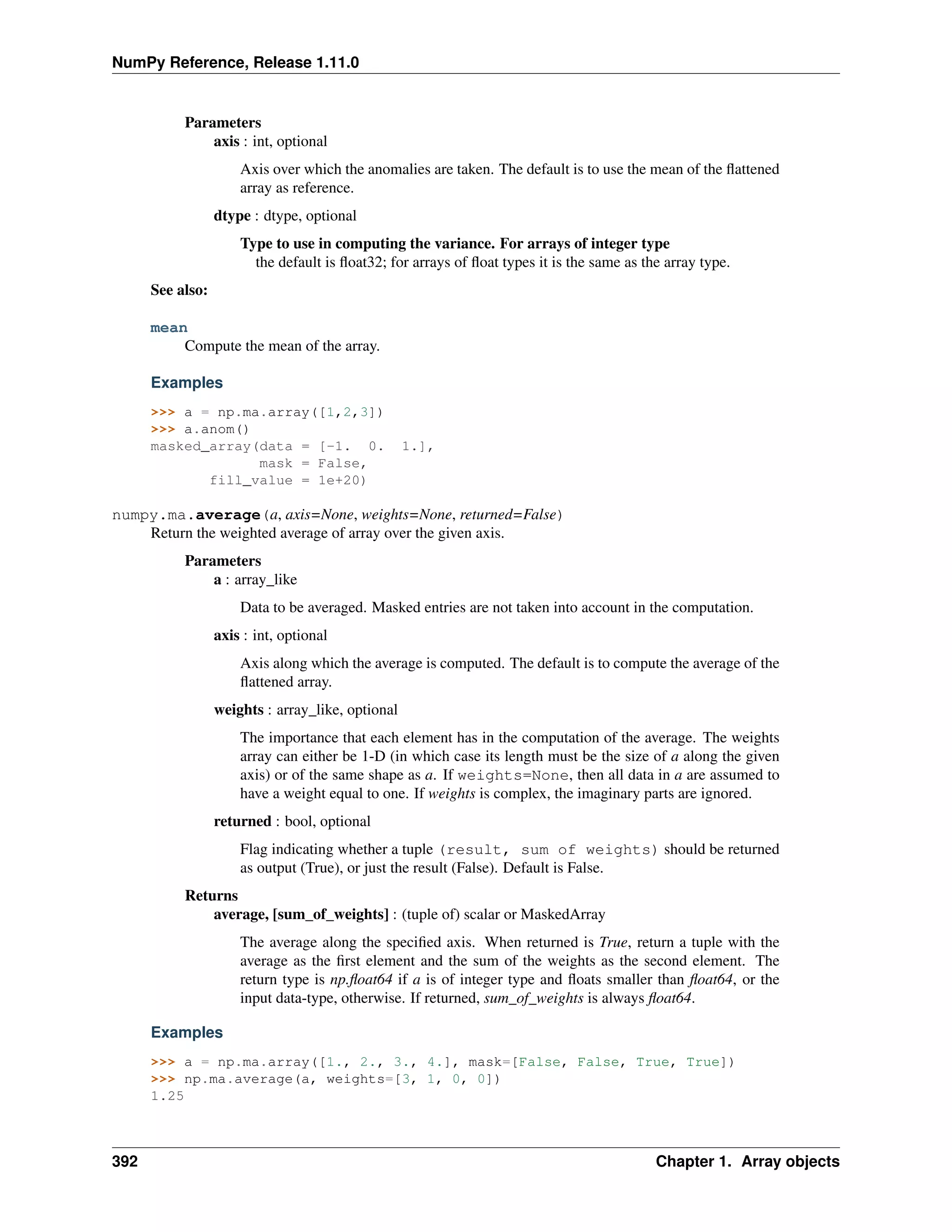 NumPy Reference, Release 1.11.0
Parameters
axis : int, optional
Axis over which the anomalies are taken. The default is to use the mean of the flattened
array as reference.
dtype : dtype, optional
Type to use in computing the variance. For arrays of integer type
the default is float32; for arrays of float types it is the same as the array type.
See also:
mean
Compute the mean of the array.
Examples
>>> a = np.ma.array([1,2,3])
>>> a.anom()
masked_array(data = [-1. 0. 1.],
mask = False,
fill_value = 1e+20)
numpy.ma.average(a, axis=None, weights=None, returned=False)
Return the weighted average of array over the given axis.
Parameters
a : array_like
Data to be averaged. Masked entries are not taken into account in the computation.
axis : int, optional
Axis along which the average is computed. The default is to compute the average of the
flattened array.
weights : array_like, optional
The importance that each element has in the computation of the average. The weights
array can either be 1-D (in which case its length must be the size of a along the given
axis) or of the same shape as a. If weights=None, then all data in a are assumed to
have a weight equal to one. If weights is complex, the imaginary parts are ignored.
returned : bool, optional
Flag indicating whether a tuple (result, sum of weights) should be returned
as output (True), or just the result (False). Default is False.
Returns
average, [sum_of_weights] : (tuple of) scalar or MaskedArray
The average along the specified axis. When returned is True, return a tuple with the
average as the first element and the sum of the weights as the second element. The
return type is np.float64 if a is of integer type and floats smaller than float64, or the
input data-type, otherwise. If returned, sum_of_weights is always float64.
Examples
>>> a = np.ma.array([1., 2., 3., 4.], mask=[False, False, True, True])
>>> np.ma.average(a, weights=[3, 1, 0, 0])
1.25
392 Chapter 1. Array objects
 