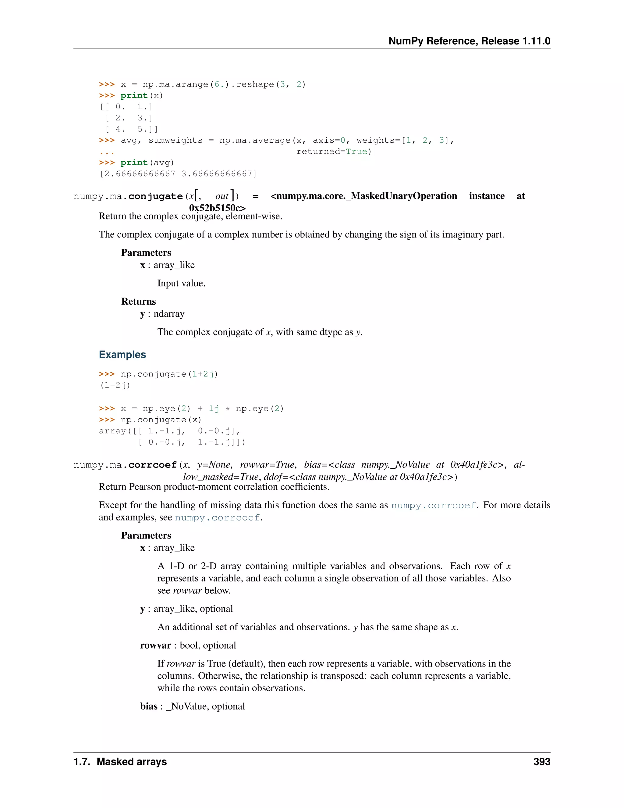 NumPy Reference, Release 1.11.0
>>> x = np.ma.arange(6.).reshape(3, 2)
>>> print(x)
[[ 0. 1.]
[ 2. 3.]
[ 4. 5.]]
>>> avg, sumweights = np.ma.average(x, axis=0, weights=[1, 2, 3],
... returned=True)
>>> print(avg)
[2.66666666667 3.66666666667]
numpy.ma.conjugate(x[, out ]) = <numpy.ma.core._MaskedUnaryOperation instance at
0x52b5150c>
Return the complex conjugate, element-wise.
The complex conjugate of a complex number is obtained by changing the sign of its imaginary part.
Parameters
x : array_like
Input value.
Returns
y : ndarray
The complex conjugate of x, with same dtype as y.
Examples
>>> np.conjugate(1+2j)
(1-2j)
>>> x = np.eye(2) + 1j * np.eye(2)
>>> np.conjugate(x)
array([[ 1.-1.j, 0.-0.j],
[ 0.-0.j, 1.-1.j]])
numpy.ma.corrcoef(x, y=None, rowvar=True, bias=<class numpy._NoValue at 0x40a1fe3c>, al-
low_masked=True, ddof=<class numpy._NoValue at 0x40a1fe3c>)
Return Pearson product-moment correlation coefficients.
Except for the handling of missing data this function does the same as numpy.corrcoef. For more details
and examples, see numpy.corrcoef.
Parameters
x : array_like
A 1-D or 2-D array containing multiple variables and observations. Each row of x
represents a variable, and each column a single observation of all those variables. Also
see rowvar below.
y : array_like, optional
An additional set of variables and observations. y has the same shape as x.
rowvar : bool, optional
If rowvar is True (default), then each row represents a variable, with observations in the
columns. Otherwise, the relationship is transposed: each column represents a variable,
while the rows contain observations.
bias : _NoValue, optional
1.7. Masked arrays 393
 
