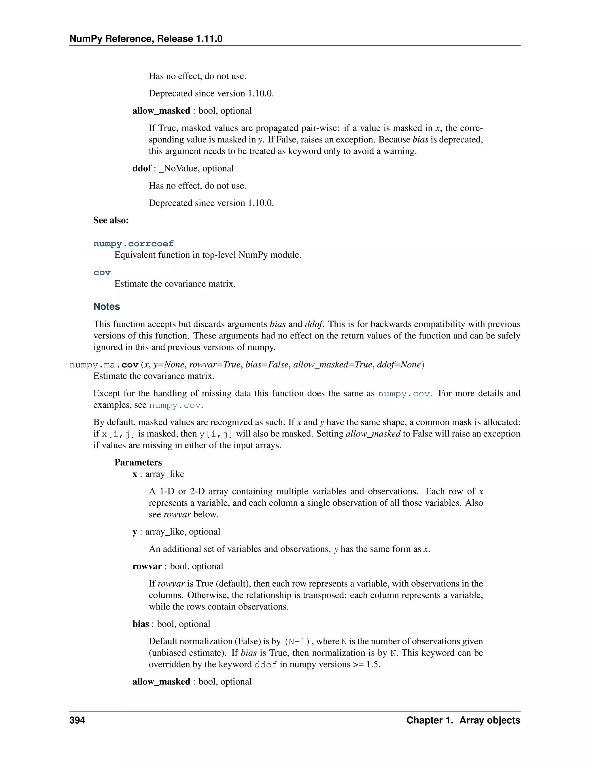 NumPy Reference, Release 1.11.0
Has no effect, do not use.
Deprecated since version 1.10.0.
allow_masked : bool, optional
If True, masked values are propagated pair-wise: if a value is masked in x, the corre-
sponding value is masked in y. If False, raises an exception. Because bias is deprecated,
this argument needs to be treated as keyword only to avoid a warning.
ddof : _NoValue, optional
Has no effect, do not use.
Deprecated since version 1.10.0.
See also:
numpy.corrcoef
Equivalent function in top-level NumPy module.
cov
Estimate the covariance matrix.
Notes
This function accepts but discards arguments bias and ddof. This is for backwards compatibility with previous
versions of this function. These arguments had no effect on the return values of the function and can be safely
ignored in this and previous versions of numpy.
numpy.ma.cov(x, y=None, rowvar=True, bias=False, allow_masked=True, ddof=None)
Estimate the covariance matrix.
Except for the handling of missing data this function does the same as numpy.cov. For more details and
examples, see numpy.cov.
By default, masked values are recognized as such. If x and y have the same shape, a common mask is allocated:
if x[i,j] is masked, then y[i,j] will also be masked. Setting allow_masked to False will raise an exception
if values are missing in either of the input arrays.
Parameters
x : array_like
A 1-D or 2-D array containing multiple variables and observations. Each row of x
represents a variable, and each column a single observation of all those variables. Also
see rowvar below.
y : array_like, optional
An additional set of variables and observations. y has the same form as x.
rowvar : bool, optional
If rowvar is True (default), then each row represents a variable, with observations in the
columns. Otherwise, the relationship is transposed: each column represents a variable,
while the rows contain observations.
bias : bool, optional
Default normalization (False) is by (N-1), where N is the number of observations given
(unbiased estimate). If bias is True, then normalization is by N. This keyword can be
overridden by the keyword ddof in numpy versions >= 1.5.
allow_masked : bool, optional
394 Chapter 1. Array objects
 