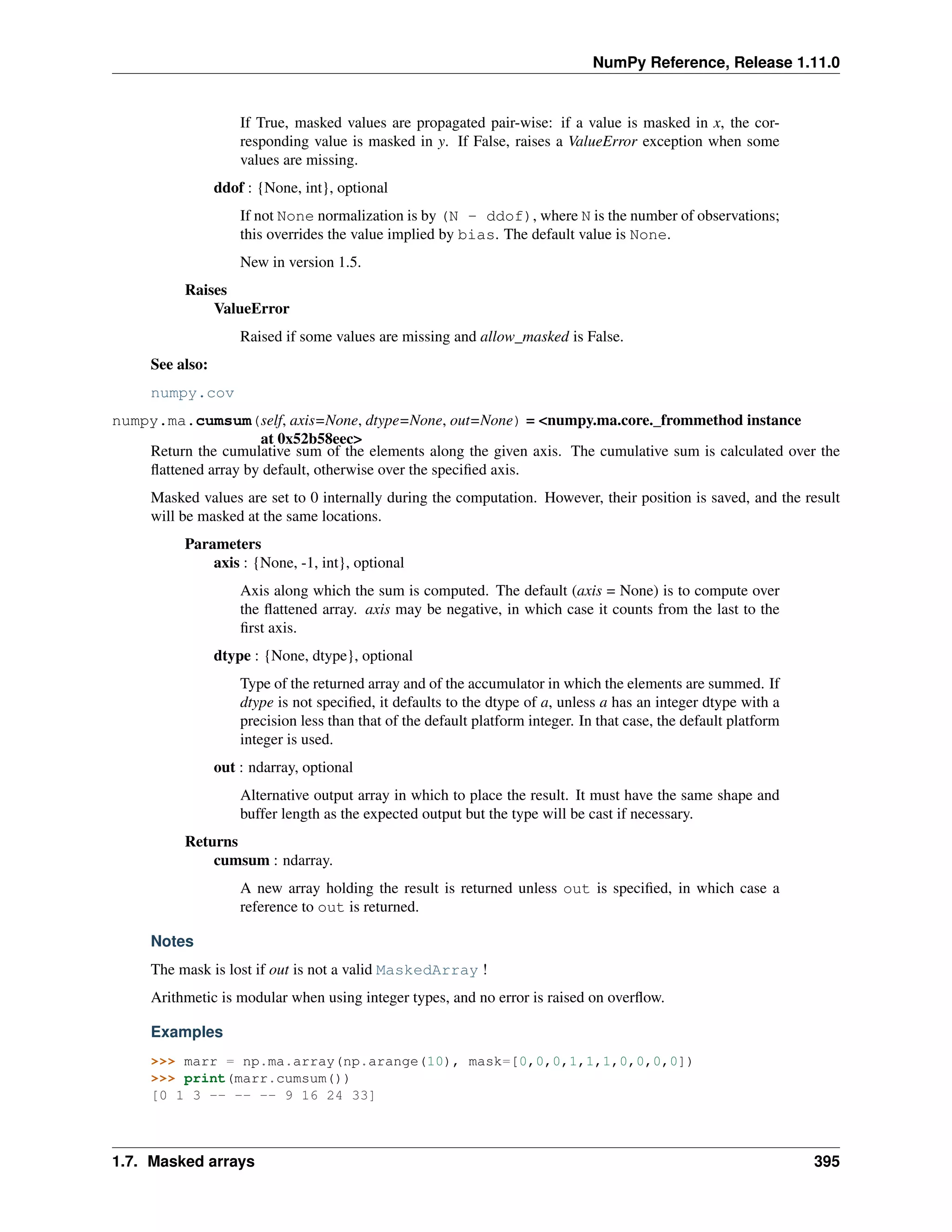 NumPy Reference, Release 1.11.0
If True, masked values are propagated pair-wise: if a value is masked in x, the cor-
responding value is masked in y. If False, raises a ValueError exception when some
values are missing.
ddof : {None, int}, optional
If not None normalization is by (N - ddof), where N is the number of observations;
this overrides the value implied by bias. The default value is None.
New in version 1.5.
Raises
ValueError
Raised if some values are missing and allow_masked is False.
See also:
numpy.cov
numpy.ma.cumsum(self, axis=None, dtype=None, out=None) = <numpy.ma.core._frommethod instance
at 0x52b58eec>
Return the cumulative sum of the elements along the given axis. The cumulative sum is calculated over the
flattened array by default, otherwise over the specified axis.
Masked values are set to 0 internally during the computation. However, their position is saved, and the result
will be masked at the same locations.
Parameters
axis : {None, -1, int}, optional
Axis along which the sum is computed. The default (axis = None) is to compute over
the flattened array. axis may be negative, in which case it counts from the last to the
first axis.
dtype : {None, dtype}, optional
Type of the returned array and of the accumulator in which the elements are summed. If
dtype is not specified, it defaults to the dtype of a, unless a has an integer dtype with a
precision less than that of the default platform integer. In that case, the default platform
integer is used.
out : ndarray, optional
Alternative output array in which to place the result. It must have the same shape and
buffer length as the expected output but the type will be cast if necessary.
Returns
cumsum : ndarray.
A new array holding the result is returned unless out is specified, in which case a
reference to out is returned.
Notes
The mask is lost if out is not a valid MaskedArray !
Arithmetic is modular when using integer types, and no error is raised on overflow.
Examples
>>> marr = np.ma.array(np.arange(10), mask=[0,0,0,1,1,1,0,0,0,0])
>>> print(marr.cumsum())
[0 1 3 -- -- -- 9 16 24 33]
1.7. Masked arrays 395
 
