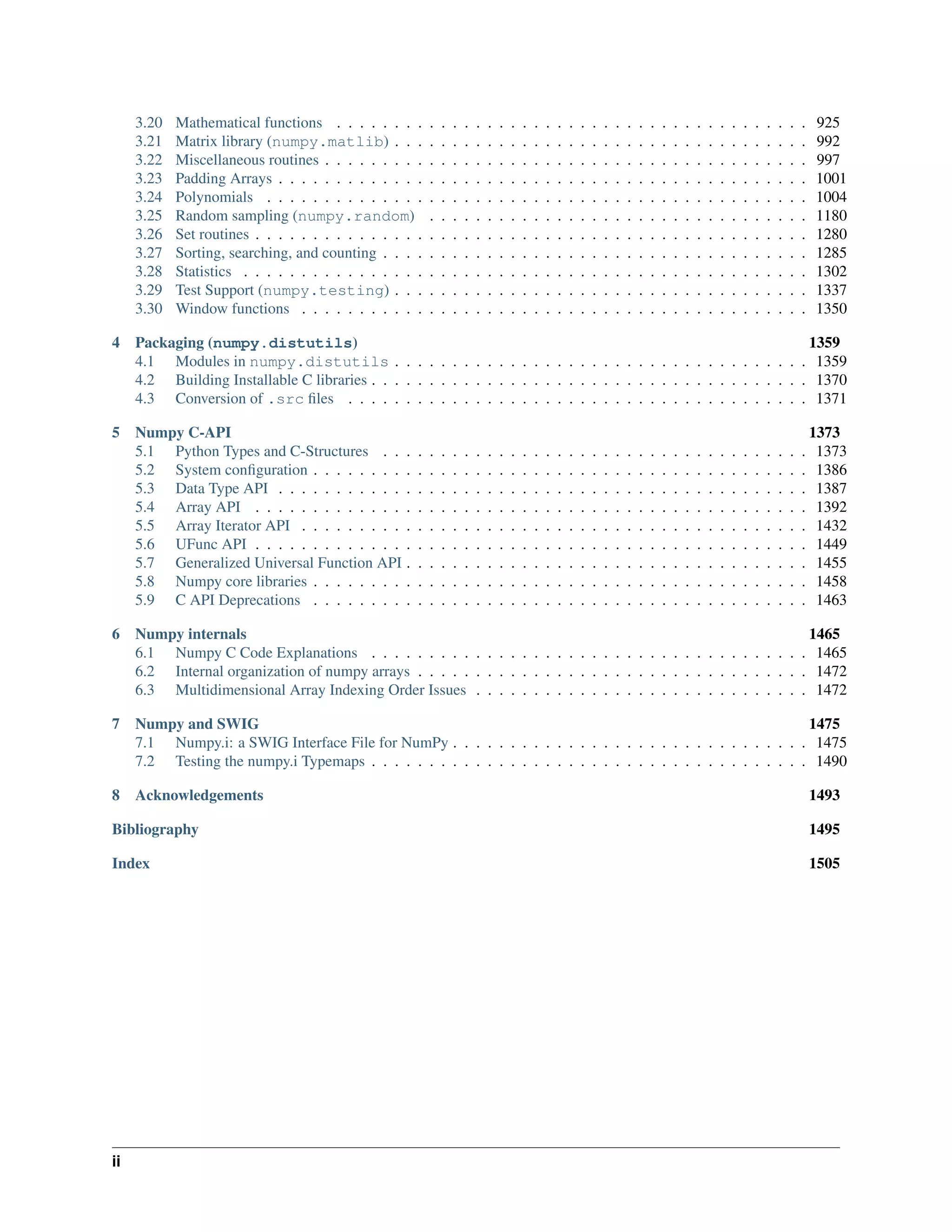 3.20 Mathematical functions . . . . . . . . . . . . . . . . . . . . . . . . . . . . . . . . . . . . . . . . . 925
3.21 Matrix library (numpy.matlib) . . . . . . . . . . . . . . . . . . . . . . . . . . . . . . . . . . . . 992
3.22 Miscellaneous routines . . . . . . . . . . . . . . . . . . . . . . . . . . . . . . . . . . . . . . . . . . 997
3.23 Padding Arrays . . . . . . . . . . . . . . . . . . . . . . . . . . . . . . . . . . . . . . . . . . . . . . 1001
3.24 Polynomials . . . . . . . . . . . . . . . . . . . . . . . . . . . . . . . . . . . . . . . . . . . . . . . 1004
3.25 Random sampling (numpy.random) . . . . . . . . . . . . . . . . . . . . . . . . . . . . . . . . . 1180
3.26 Set routines . . . . . . . . . . . . . . . . . . . . . . . . . . . . . . . . . . . . . . . . . . . . . . . . 1280
3.27 Sorting, searching, and counting . . . . . . . . . . . . . . . . . . . . . . . . . . . . . . . . . . . . . 1285
3.28 Statistics . . . . . . . . . . . . . . . . . . . . . . . . . . . . . . . . . . . . . . . . . . . . . . . . . 1302
3.29 Test Support (numpy.testing) . . . . . . . . . . . . . . . . . . . . . . . . . . . . . . . . . . . . 1337
3.30 Window functions . . . . . . . . . . . . . . . . . . . . . . . . . . . . . . . . . . . . . . . . . . . . 1350
4 Packaging (numpy.distutils) 1359
4.1 Modules in numpy.distutils . . . . . . . . . . . . . . . . . . . . . . . . . . . . . . . . . . . . 1359
4.2 Building Installable C libraries . . . . . . . . . . . . . . . . . . . . . . . . . . . . . . . . . . . . . . 1370
4.3 Conversion of .src files . . . . . . . . . . . . . . . . . . . . . . . . . . . . . . . . . . . . . . . . 1371
5 Numpy C-API 1373
5.1 Python Types and C-Structures . . . . . . . . . . . . . . . . . . . . . . . . . . . . . . . . . . . . . 1373
5.2 System configuration . . . . . . . . . . . . . . . . . . . . . . . . . . . . . . . . . . . . . . . . . . . 1386
5.3 Data Type API . . . . . . . . . . . . . . . . . . . . . . . . . . . . . . . . . . . . . . . . . . . . . . 1387
5.4 Array API . . . . . . . . . . . . . . . . . . . . . . . . . . . . . . . . . . . . . . . . . . . . . . . . 1392
5.5 Array Iterator API . . . . . . . . . . . . . . . . . . . . . . . . . . . . . . . . . . . . . . . . . . . . 1432
5.6 UFunc API . . . . . . . . . . . . . . . . . . . . . . . . . . . . . . . . . . . . . . . . . . . . . . . . 1449
5.7 Generalized Universal Function API . . . . . . . . . . . . . . . . . . . . . . . . . . . . . . . . . . . 1455
5.8 Numpy core libraries . . . . . . . . . . . . . . . . . . . . . . . . . . . . . . . . . . . . . . . . . . . 1458
5.9 C API Deprecations . . . . . . . . . . . . . . . . . . . . . . . . . . . . . . . . . . . . . . . . . . . 1463
6 Numpy internals 1465
6.1 Numpy C Code Explanations . . . . . . . . . . . . . . . . . . . . . . . . . . . . . . . . . . . . . . 1465
6.2 Internal organization of numpy arrays . . . . . . . . . . . . . . . . . . . . . . . . . . . . . . . . . . 1472
6.3 Multidimensional Array Indexing Order Issues . . . . . . . . . . . . . . . . . . . . . . . . . . . . . 1472
7 Numpy and SWIG 1475
7.1 Numpy.i: a SWIG Interface File for NumPy . . . . . . . . . . . . . . . . . . . . . . . . . . . . . . . 1475
7.2 Testing the numpy.i Typemaps . . . . . . . . . . . . . . . . . . . . . . . . . . . . . . . . . . . . . . 1490
8 Acknowledgements 1493
Bibliography 1495
Index 1505
ii
 