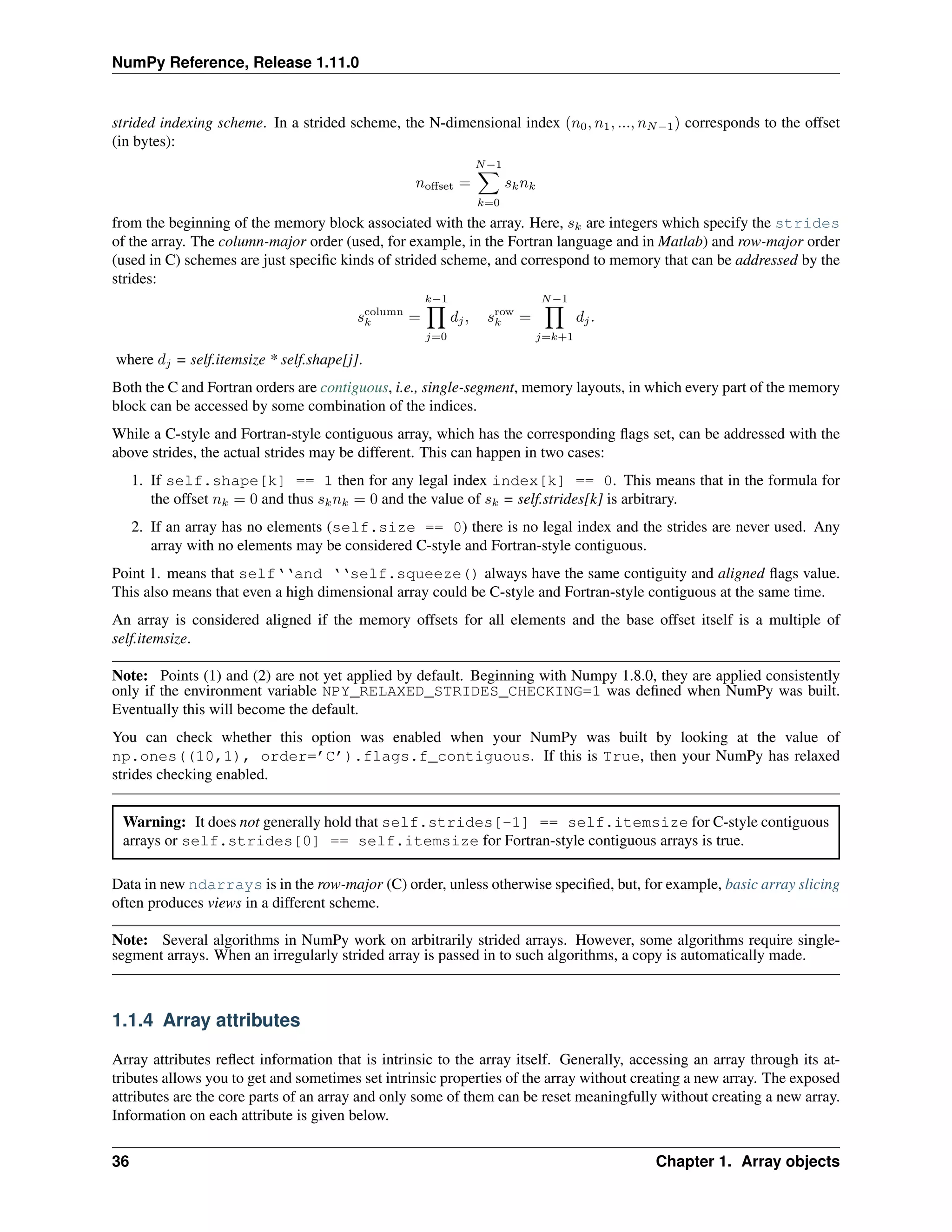NumPy Reference, Release 1.11.0
strided indexing scheme. In a strided scheme, the N-dimensional index (𝑛0, 𝑛1, ..., 𝑛𝑁−1) corresponds to the offset
(in bytes):
𝑛offset =
𝑁−1
∑︁
𝑘=0
𝑠𝑘𝑛𝑘
from the beginning of the memory block associated with the array. Here, 𝑠𝑘 are integers which specify the strides
of the array. The column-major order (used, for example, in the Fortran language and in Matlab) and row-major order
(used in C) schemes are just specific kinds of strided scheme, and correspond to memory that can be addressed by the
strides:
𝑠column
𝑘 =
𝑘−1
∏︁
𝑗=0
𝑑𝑗, 𝑠row
𝑘 =
𝑁−1
∏︁
𝑗=𝑘+1
𝑑𝑗.
where 𝑑𝑗 = self.itemsize * self.shape[j].
Both the C and Fortran orders are contiguous, i.e., single-segment, memory layouts, in which every part of the memory
block can be accessed by some combination of the indices.
While a C-style and Fortran-style contiguous array, which has the corresponding flags set, can be addressed with the
above strides, the actual strides may be different. This can happen in two cases:
1. If self.shape[k] == 1 then for any legal index index[k] == 0. This means that in the formula for
the offset 𝑛𝑘 = 0 and thus 𝑠𝑘𝑛𝑘 = 0 and the value of 𝑠𝑘 = self.strides[k] is arbitrary.
2. If an array has no elements (self.size == 0) there is no legal index and the strides are never used. Any
array with no elements may be considered C-style and Fortran-style contiguous.
Point 1. means that self‘‘and ‘‘self.squeeze() always have the same contiguity and aligned flags value.
This also means that even a high dimensional array could be C-style and Fortran-style contiguous at the same time.
An array is considered aligned if the memory offsets for all elements and the base offset itself is a multiple of
self.itemsize.
Note: Points (1) and (2) are not yet applied by default. Beginning with Numpy 1.8.0, they are applied consistently
only if the environment variable NPY_RELAXED_STRIDES_CHECKING=1 was defined when NumPy was built.
Eventually this will become the default.
You can check whether this option was enabled when your NumPy was built by looking at the value of
np.ones((10,1), order=’C’).flags.f_contiguous. If this is True, then your NumPy has relaxed
strides checking enabled.
Warning: It does not generally hold that self.strides[-1] == self.itemsize for C-style contiguous
arrays or self.strides[0] == self.itemsize for Fortran-style contiguous arrays is true.
Data in new ndarrays is in the row-major (C) order, unless otherwise specified, but, for example, basic array slicing
often produces views in a different scheme.
Note: Several algorithms in NumPy work on arbitrarily strided arrays. However, some algorithms require single-
segment arrays. When an irregularly strided array is passed in to such algorithms, a copy is automatically made.
1.1.4 Array attributes
Array attributes reflect information that is intrinsic to the array itself. Generally, accessing an array through its at-
tributes allows you to get and sometimes set intrinsic properties of the array without creating a new array. The exposed
attributes are the core parts of an array and only some of them can be reset meaningfully without creating a new array.
Information on each attribute is given below.
36 Chapter 1. Array objects
 