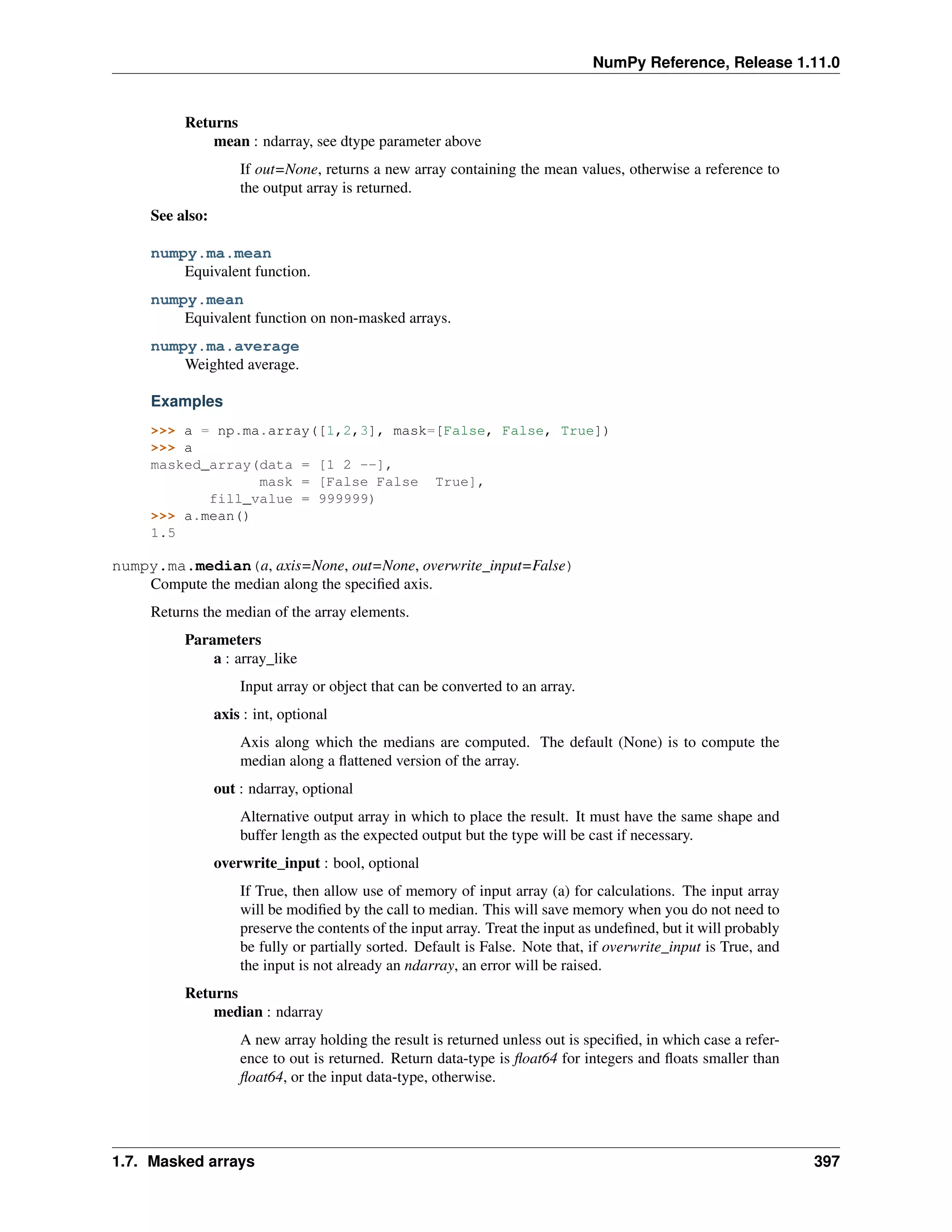 NumPy Reference, Release 1.11.0
Returns
mean : ndarray, see dtype parameter above
If out=None, returns a new array containing the mean values, otherwise a reference to
the output array is returned.
See also:
numpy.ma.mean
Equivalent function.
numpy.mean
Equivalent function on non-masked arrays.
numpy.ma.average
Weighted average.
Examples
>>> a = np.ma.array([1,2,3], mask=[False, False, True])
>>> a
masked_array(data = [1 2 --],
mask = [False False True],
fill_value = 999999)
>>> a.mean()
1.5
numpy.ma.median(a, axis=None, out=None, overwrite_input=False)
Compute the median along the specified axis.
Returns the median of the array elements.
Parameters
a : array_like
Input array or object that can be converted to an array.
axis : int, optional
Axis along which the medians are computed. The default (None) is to compute the
median along a flattened version of the array.
out : ndarray, optional
Alternative output array in which to place the result. It must have the same shape and
buffer length as the expected output but the type will be cast if necessary.
overwrite_input : bool, optional
If True, then allow use of memory of input array (a) for calculations. The input array
will be modified by the call to median. This will save memory when you do not need to
preserve the contents of the input array. Treat the input as undefined, but it will probably
be fully or partially sorted. Default is False. Note that, if overwrite_input is True, and
the input is not already an ndarray, an error will be raised.
Returns
median : ndarray
A new array holding the result is returned unless out is specified, in which case a refer-
ence to out is returned. Return data-type is float64 for integers and floats smaller than
float64, or the input data-type, otherwise.
1.7. Masked arrays 397
 
