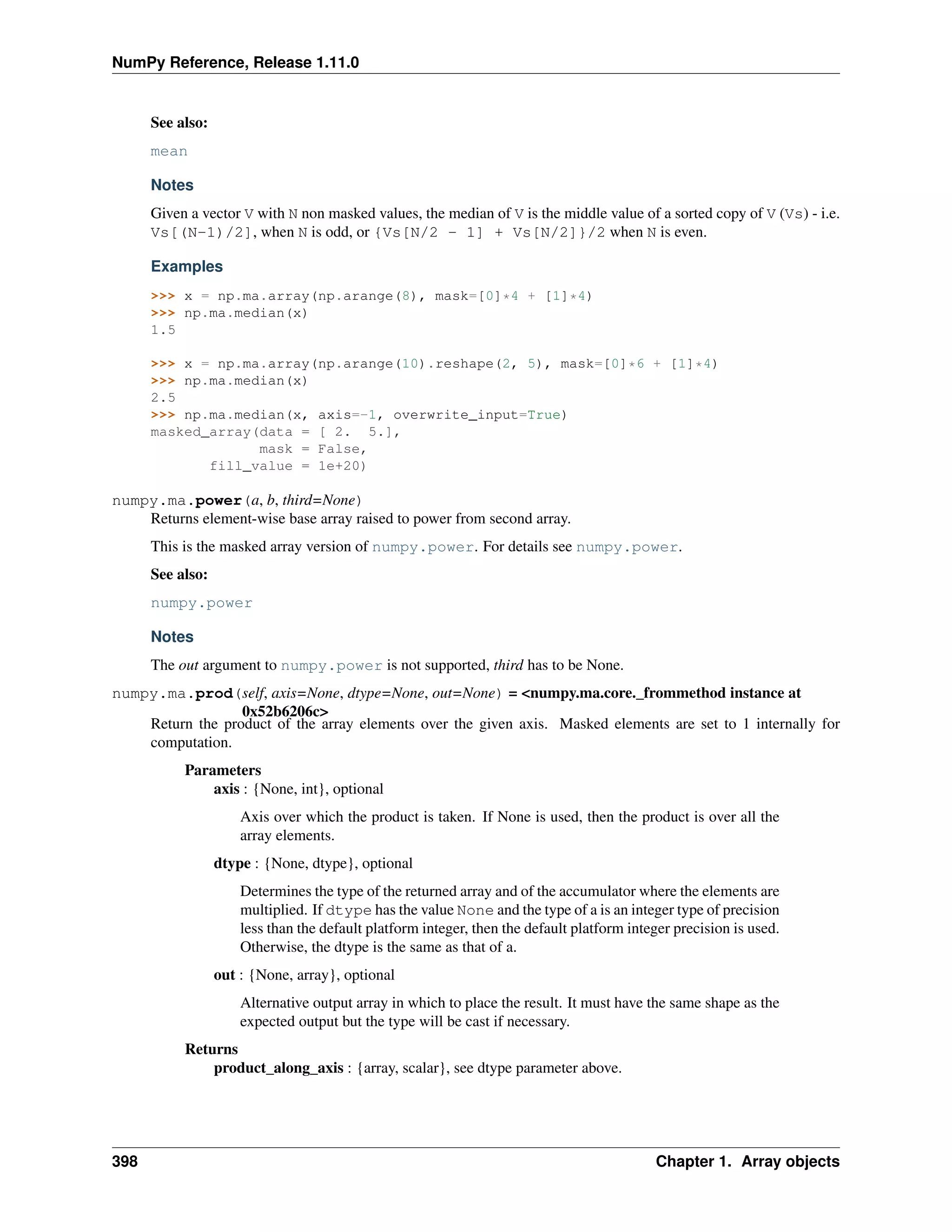 NumPy Reference, Release 1.11.0
See also:
mean
Notes
Given a vector V with N non masked values, the median of V is the middle value of a sorted copy of V (Vs) - i.e.
Vs[(N-1)/2], when N is odd, or {Vs[N/2 - 1] + Vs[N/2]}/2 when N is even.
Examples
>>> x = np.ma.array(np.arange(8), mask=[0]*4 + [1]*4)
>>> np.ma.median(x)
1.5
>>> x = np.ma.array(np.arange(10).reshape(2, 5), mask=[0]*6 + [1]*4)
>>> np.ma.median(x)
2.5
>>> np.ma.median(x, axis=-1, overwrite_input=True)
masked_array(data = [ 2. 5.],
mask = False,
fill_value = 1e+20)
numpy.ma.power(a, b, third=None)
Returns element-wise base array raised to power from second array.
This is the masked array version of numpy.power. For details see numpy.power.
See also:
numpy.power
Notes
The out argument to numpy.power is not supported, third has to be None.
numpy.ma.prod(self, axis=None, dtype=None, out=None) = <numpy.ma.core._frommethod instance at
0x52b6206c>
Return the product of the array elements over the given axis. Masked elements are set to 1 internally for
computation.
Parameters
axis : {None, int}, optional
Axis over which the product is taken. If None is used, then the product is over all the
array elements.
dtype : {None, dtype}, optional
Determines the type of the returned array and of the accumulator where the elements are
multiplied. If dtype has the value None and the type of a is an integer type of precision
less than the default platform integer, then the default platform integer precision is used.
Otherwise, the dtype is the same as that of a.
out : {None, array}, optional
Alternative output array in which to place the result. It must have the same shape as the
expected output but the type will be cast if necessary.
Returns
product_along_axis : {array, scalar}, see dtype parameter above.
398 Chapter 1. Array objects
 