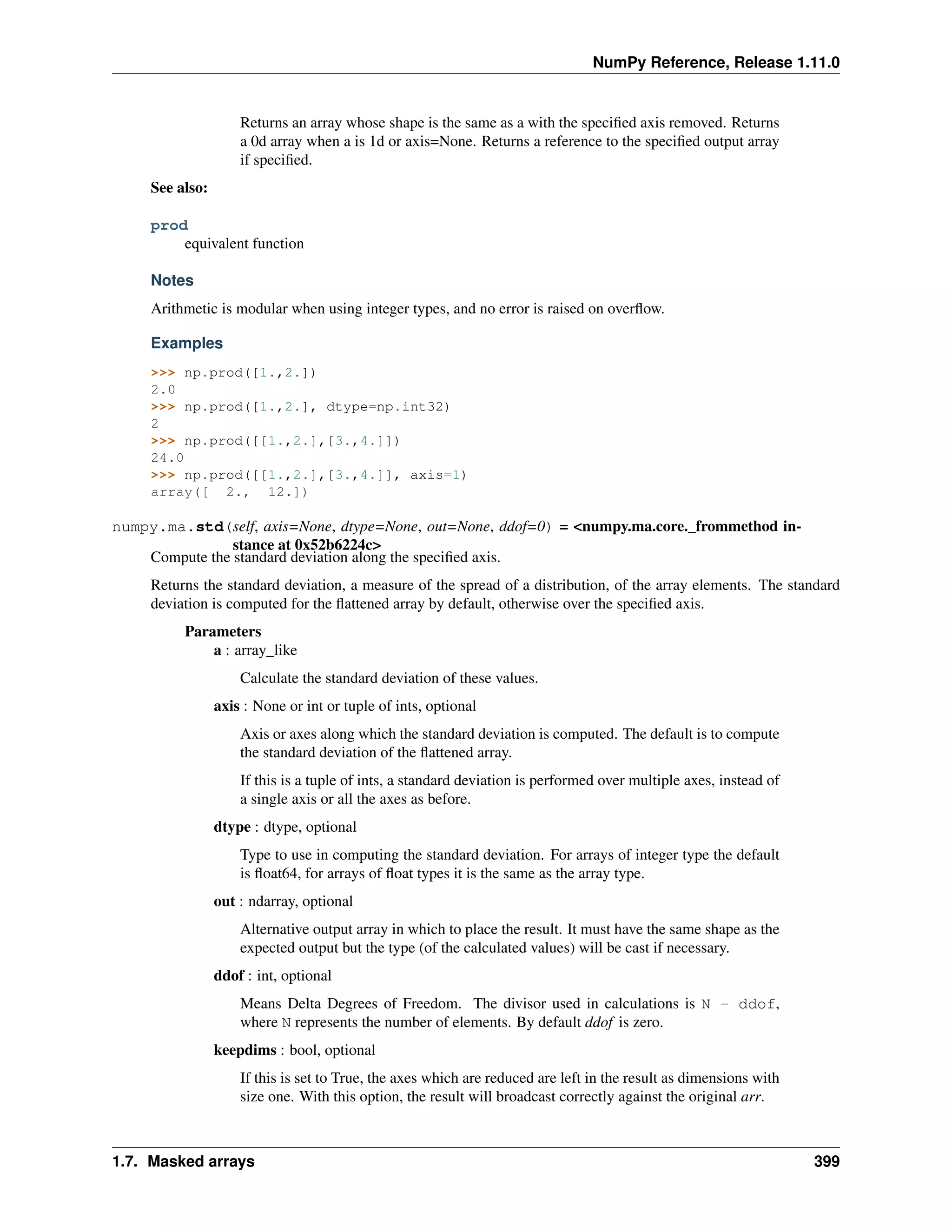 NumPy Reference, Release 1.11.0
Returns an array whose shape is the same as a with the specified axis removed. Returns
a 0d array when a is 1d or axis=None. Returns a reference to the specified output array
if specified.
See also:
prod
equivalent function
Notes
Arithmetic is modular when using integer types, and no error is raised on overflow.
Examples
>>> np.prod([1.,2.])
2.0
>>> np.prod([1.,2.], dtype=np.int32)
2
>>> np.prod([[1.,2.],[3.,4.]])
24.0
>>> np.prod([[1.,2.],[3.,4.]], axis=1)
array([ 2., 12.])
numpy.ma.std(self, axis=None, dtype=None, out=None, ddof=0) = <numpy.ma.core._frommethod in-
stance at 0x52b6224c>
Compute the standard deviation along the specified axis.
Returns the standard deviation, a measure of the spread of a distribution, of the array elements. The standard
deviation is computed for the flattened array by default, otherwise over the specified axis.
Parameters
a : array_like
Calculate the standard deviation of these values.
axis : None or int or tuple of ints, optional
Axis or axes along which the standard deviation is computed. The default is to compute
the standard deviation of the flattened array.
If this is a tuple of ints, a standard deviation is performed over multiple axes, instead of
a single axis or all the axes as before.
dtype : dtype, optional
Type to use in computing the standard deviation. For arrays of integer type the default
is float64, for arrays of float types it is the same as the array type.
out : ndarray, optional
Alternative output array in which to place the result. It must have the same shape as the
expected output but the type (of the calculated values) will be cast if necessary.
ddof : int, optional
Means Delta Degrees of Freedom. The divisor used in calculations is N - ddof,
where N represents the number of elements. By default ddof is zero.
keepdims : bool, optional
If this is set to True, the axes which are reduced are left in the result as dimensions with
size one. With this option, the result will broadcast correctly against the original arr.
1.7. Masked arrays 399
 