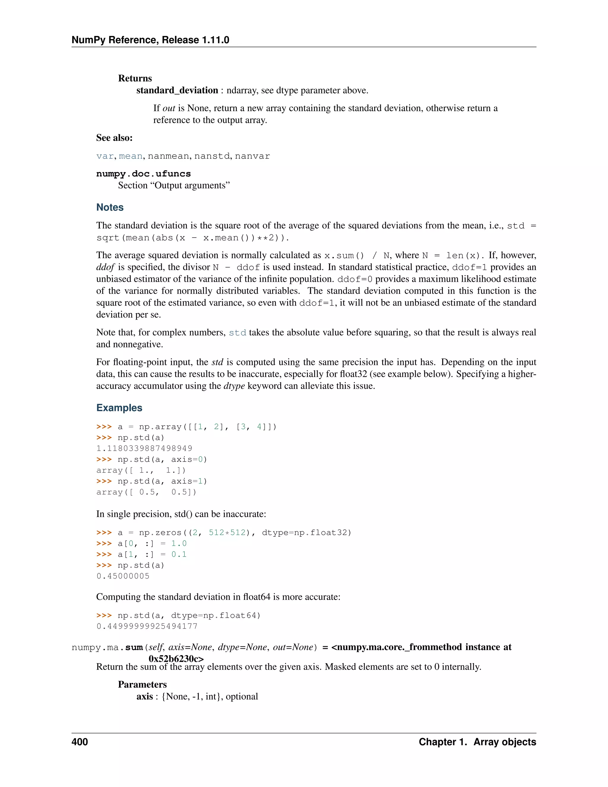 NumPy Reference, Release 1.11.0
Returns
standard_deviation : ndarray, see dtype parameter above.
If out is None, return a new array containing the standard deviation, otherwise return a
reference to the output array.
See also:
var, mean, nanmean, nanstd, nanvar
numpy.doc.ufuncs
Section “Output arguments”
Notes
The standard deviation is the square root of the average of the squared deviations from the mean, i.e., std =
sqrt(mean(abs(x - x.mean())**2)).
The average squared deviation is normally calculated as x.sum() / N, where N = len(x). If, however,
ddof is specified, the divisor N - ddof is used instead. In standard statistical practice, ddof=1 provides an
unbiased estimator of the variance of the infinite population. ddof=0 provides a maximum likelihood estimate
of the variance for normally distributed variables. The standard deviation computed in this function is the
square root of the estimated variance, so even with ddof=1, it will not be an unbiased estimate of the standard
deviation per se.
Note that, for complex numbers, std takes the absolute value before squaring, so that the result is always real
and nonnegative.
For floating-point input, the std is computed using the same precision the input has. Depending on the input
data, this can cause the results to be inaccurate, especially for float32 (see example below). Specifying a higher-
accuracy accumulator using the dtype keyword can alleviate this issue.
Examples
>>> a = np.array([[1, 2], [3, 4]])
>>> np.std(a)
1.1180339887498949
>>> np.std(a, axis=0)
array([ 1., 1.])
>>> np.std(a, axis=1)
array([ 0.5, 0.5])
In single precision, std() can be inaccurate:
>>> a = np.zeros((2, 512*512), dtype=np.float32)
>>> a[0, :] = 1.0
>>> a[1, :] = 0.1
>>> np.std(a)
0.45000005
Computing the standard deviation in float64 is more accurate:
>>> np.std(a, dtype=np.float64)
0.44999999925494177
numpy.ma.sum(self, axis=None, dtype=None, out=None) = <numpy.ma.core._frommethod instance at
0x52b6230c>
Return the sum of the array elements over the given axis. Masked elements are set to 0 internally.
Parameters
axis : {None, -1, int}, optional
400 Chapter 1. Array objects
 