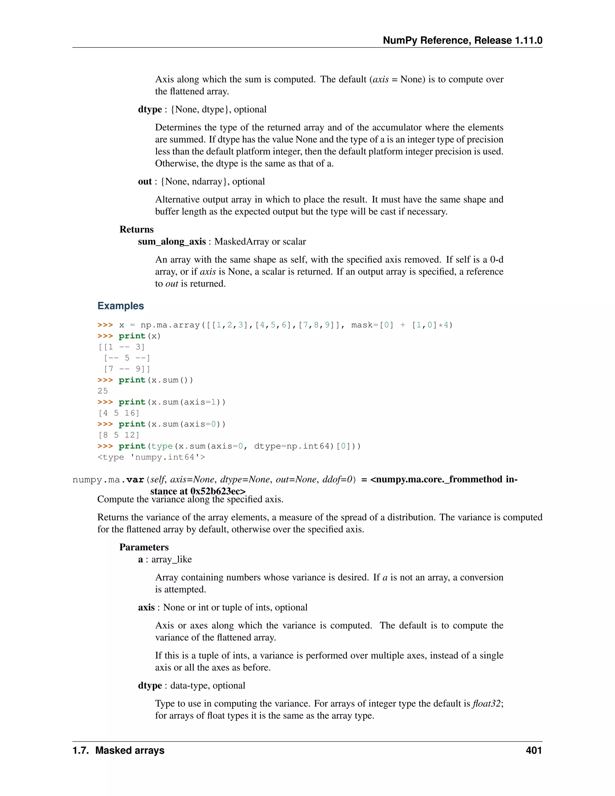 NumPy Reference, Release 1.11.0
Axis along which the sum is computed. The default (axis = None) is to compute over
the flattened array.
dtype : {None, dtype}, optional
Determines the type of the returned array and of the accumulator where the elements
are summed. If dtype has the value None and the type of a is an integer type of precision
less than the default platform integer, then the default platform integer precision is used.
Otherwise, the dtype is the same as that of a.
out : {None, ndarray}, optional
Alternative output array in which to place the result. It must have the same shape and
buffer length as the expected output but the type will be cast if necessary.
Returns
sum_along_axis : MaskedArray or scalar
An array with the same shape as self, with the specified axis removed. If self is a 0-d
array, or if axis is None, a scalar is returned. If an output array is specified, a reference
to out is returned.
Examples
>>> x = np.ma.array([[1,2,3],[4,5,6],[7,8,9]], mask=[0] + [1,0]*4)
>>> print(x)
[[1 -- 3]
[-- 5 --]
[7 -- 9]]
>>> print(x.sum())
25
>>> print(x.sum(axis=1))
[4 5 16]
>>> print(x.sum(axis=0))
[8 5 12]
>>> print(type(x.sum(axis=0, dtype=np.int64)[0]))
<type 'numpy.int64'>
numpy.ma.var(self, axis=None, dtype=None, out=None, ddof=0) = <numpy.ma.core._frommethod in-
stance at 0x52b623ec>
Compute the variance along the specified axis.
Returns the variance of the array elements, a measure of the spread of a distribution. The variance is computed
for the flattened array by default, otherwise over the specified axis.
Parameters
a : array_like
Array containing numbers whose variance is desired. If a is not an array, a conversion
is attempted.
axis : None or int or tuple of ints, optional
Axis or axes along which the variance is computed. The default is to compute the
variance of the flattened array.
If this is a tuple of ints, a variance is performed over multiple axes, instead of a single
axis or all the axes as before.
dtype : data-type, optional
Type to use in computing the variance. For arrays of integer type the default is float32;
for arrays of float types it is the same as the array type.
1.7. Masked arrays 401
 
