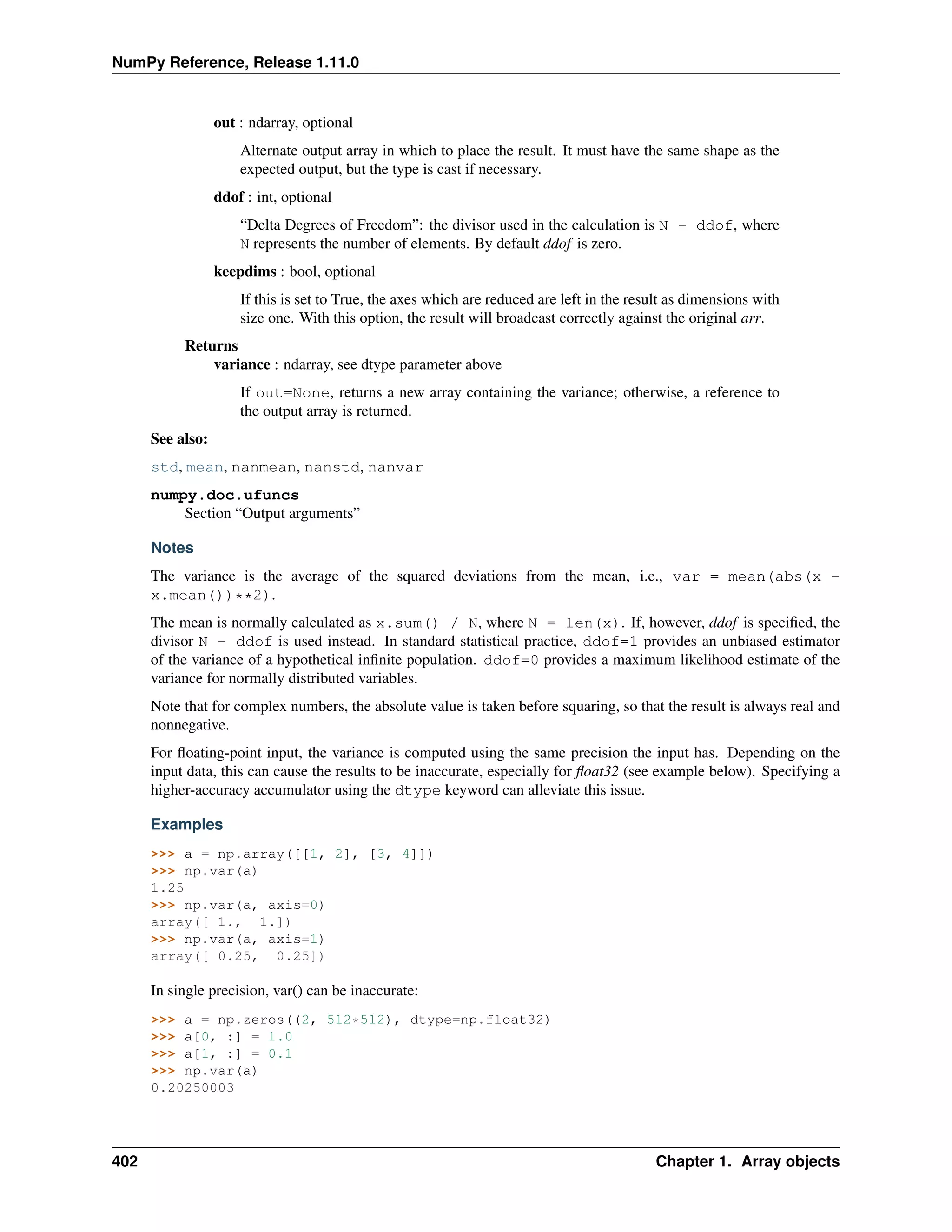 NumPy Reference, Release 1.11.0
out : ndarray, optional
Alternate output array in which to place the result. It must have the same shape as the
expected output, but the type is cast if necessary.
ddof : int, optional
“Delta Degrees of Freedom”: the divisor used in the calculation is N - ddof, where
N represents the number of elements. By default ddof is zero.
keepdims : bool, optional
If this is set to True, the axes which are reduced are left in the result as dimensions with
size one. With this option, the result will broadcast correctly against the original arr.
Returns
variance : ndarray, see dtype parameter above
If out=None, returns a new array containing the variance; otherwise, a reference to
the output array is returned.
See also:
std, mean, nanmean, nanstd, nanvar
numpy.doc.ufuncs
Section “Output arguments”
Notes
The variance is the average of the squared deviations from the mean, i.e., var = mean(abs(x -
x.mean())**2).
The mean is normally calculated as x.sum() / N, where N = len(x). If, however, ddof is specified, the
divisor N - ddof is used instead. In standard statistical practice, ddof=1 provides an unbiased estimator
of the variance of a hypothetical infinite population. ddof=0 provides a maximum likelihood estimate of the
variance for normally distributed variables.
Note that for complex numbers, the absolute value is taken before squaring, so that the result is always real and
nonnegative.
For floating-point input, the variance is computed using the same precision the input has. Depending on the
input data, this can cause the results to be inaccurate, especially for float32 (see example below). Specifying a
higher-accuracy accumulator using the dtype keyword can alleviate this issue.
Examples
>>> a = np.array([[1, 2], [3, 4]])
>>> np.var(a)
1.25
>>> np.var(a, axis=0)
array([ 1., 1.])
>>> np.var(a, axis=1)
array([ 0.25, 0.25])
In single precision, var() can be inaccurate:
>>> a = np.zeros((2, 512*512), dtype=np.float32)
>>> a[0, :] = 1.0
>>> a[1, :] = 0.1
>>> np.var(a)
0.20250003
402 Chapter 1. Array objects
 