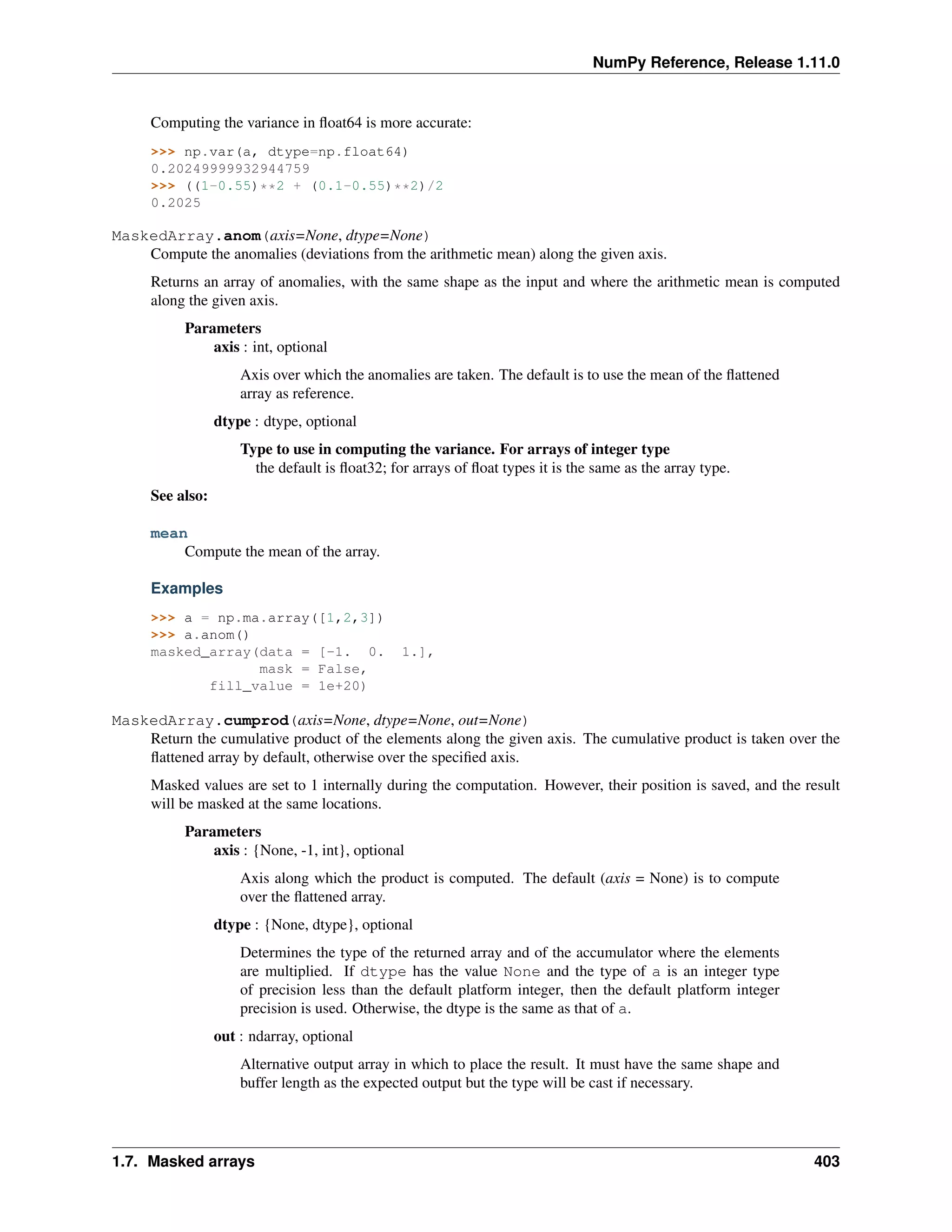 NumPy Reference, Release 1.11.0
Computing the variance in float64 is more accurate:
>>> np.var(a, dtype=np.float64)
0.20249999932944759
>>> ((1-0.55)**2 + (0.1-0.55)**2)/2
0.2025
MaskedArray.anom(axis=None, dtype=None)
Compute the anomalies (deviations from the arithmetic mean) along the given axis.
Returns an array of anomalies, with the same shape as the input and where the arithmetic mean is computed
along the given axis.
Parameters
axis : int, optional
Axis over which the anomalies are taken. The default is to use the mean of the flattened
array as reference.
dtype : dtype, optional
Type to use in computing the variance. For arrays of integer type
the default is float32; for arrays of float types it is the same as the array type.
See also:
mean
Compute the mean of the array.
Examples
>>> a = np.ma.array([1,2,3])
>>> a.anom()
masked_array(data = [-1. 0. 1.],
mask = False,
fill_value = 1e+20)
MaskedArray.cumprod(axis=None, dtype=None, out=None)
Return the cumulative product of the elements along the given axis. The cumulative product is taken over the
flattened array by default, otherwise over the specified axis.
Masked values are set to 1 internally during the computation. However, their position is saved, and the result
will be masked at the same locations.
Parameters
axis : {None, -1, int}, optional
Axis along which the product is computed. The default (axis = None) is to compute
over the flattened array.
dtype : {None, dtype}, optional
Determines the type of the returned array and of the accumulator where the elements
are multiplied. If dtype has the value None and the type of a is an integer type
of precision less than the default platform integer, then the default platform integer
precision is used. Otherwise, the dtype is the same as that of a.
out : ndarray, optional
Alternative output array in which to place the result. It must have the same shape and
buffer length as the expected output but the type will be cast if necessary.
1.7. Masked arrays 403
 