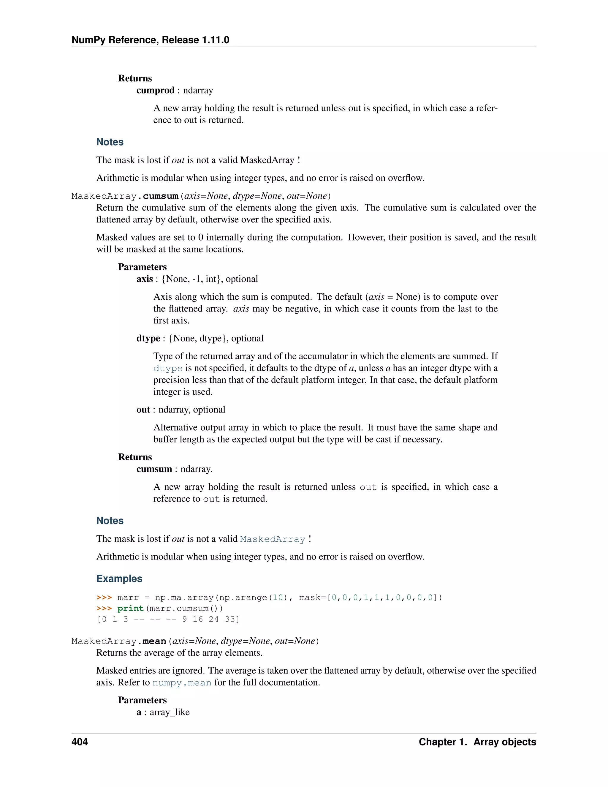 NumPy Reference, Release 1.11.0
Returns
cumprod : ndarray
A new array holding the result is returned unless out is specified, in which case a refer-
ence to out is returned.
Notes
The mask is lost if out is not a valid MaskedArray !
Arithmetic is modular when using integer types, and no error is raised on overflow.
MaskedArray.cumsum(axis=None, dtype=None, out=None)
Return the cumulative sum of the elements along the given axis. The cumulative sum is calculated over the
flattened array by default, otherwise over the specified axis.
Masked values are set to 0 internally during the computation. However, their position is saved, and the result
will be masked at the same locations.
Parameters
axis : {None, -1, int}, optional
Axis along which the sum is computed. The default (axis = None) is to compute over
the flattened array. axis may be negative, in which case it counts from the last to the
first axis.
dtype : {None, dtype}, optional
Type of the returned array and of the accumulator in which the elements are summed. If
dtype is not specified, it defaults to the dtype of a, unless a has an integer dtype with a
precision less than that of the default platform integer. In that case, the default platform
integer is used.
out : ndarray, optional
Alternative output array in which to place the result. It must have the same shape and
buffer length as the expected output but the type will be cast if necessary.
Returns
cumsum : ndarray.
A new array holding the result is returned unless out is specified, in which case a
reference to out is returned.
Notes
The mask is lost if out is not a valid MaskedArray !
Arithmetic is modular when using integer types, and no error is raised on overflow.
Examples
>>> marr = np.ma.array(np.arange(10), mask=[0,0,0,1,1,1,0,0,0,0])
>>> print(marr.cumsum())
[0 1 3 -- -- -- 9 16 24 33]
MaskedArray.mean(axis=None, dtype=None, out=None)
Returns the average of the array elements.
Masked entries are ignored. The average is taken over the flattened array by default, otherwise over the specified
axis. Refer to numpy.mean for the full documentation.
Parameters
a : array_like
404 Chapter 1. Array objects
 