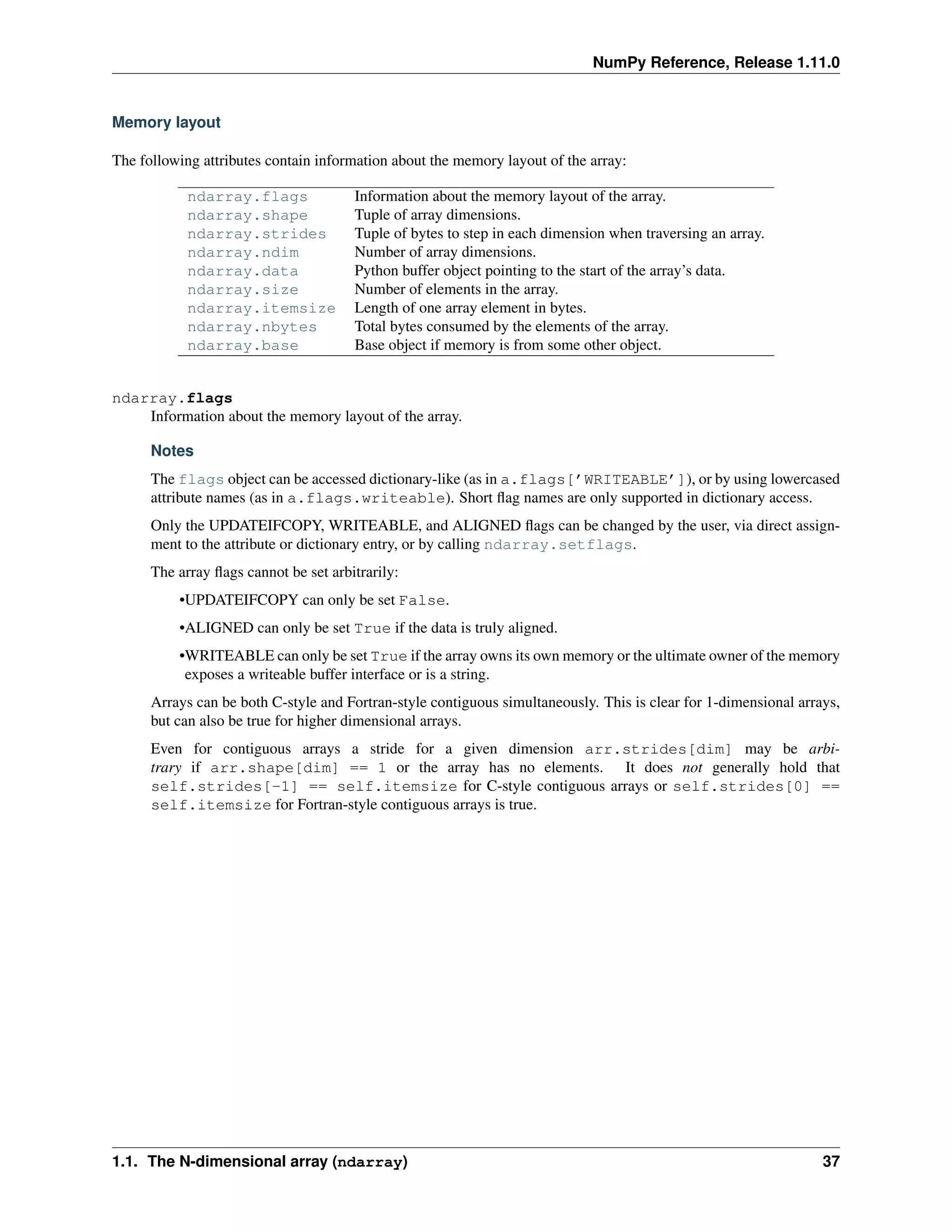 NumPy Reference, Release 1.11.0
Memory layout
The following attributes contain information about the memory layout of the array:
ndarray.flags Information about the memory layout of the array.
ndarray.shape Tuple of array dimensions.
ndarray.strides Tuple of bytes to step in each dimension when traversing an array.
ndarray.ndim Number of array dimensions.
ndarray.data Python buffer object pointing to the start of the array’s data.
ndarray.size Number of elements in the array.
ndarray.itemsize Length of one array element in bytes.
ndarray.nbytes Total bytes consumed by the elements of the array.
ndarray.base Base object if memory is from some other object.
ndarray.flags
Information about the memory layout of the array.
Notes
The flags object can be accessed dictionary-like (as in a.flags[’WRITEABLE’]), or by using lowercased
attribute names (as in a.flags.writeable). Short flag names are only supported in dictionary access.
Only the UPDATEIFCOPY, WRITEABLE, and ALIGNED flags can be changed by the user, via direct assign-
ment to the attribute or dictionary entry, or by calling ndarray.setflags.
The array flags cannot be set arbitrarily:
•UPDATEIFCOPY can only be set False.
•ALIGNED can only be set True if the data is truly aligned.
•WRITEABLE can only be set True if the array owns its own memory or the ultimate owner of the memory
exposes a writeable buffer interface or is a string.
Arrays can be both C-style and Fortran-style contiguous simultaneously. This is clear for 1-dimensional arrays,
but can also be true for higher dimensional arrays.
Even for contiguous arrays a stride for a given dimension arr.strides[dim] may be arbi-
trary if arr.shape[dim] == 1 or the array has no elements. It does not generally hold that
self.strides[-1] == self.itemsize for C-style contiguous arrays or self.strides[0] ==
self.itemsize for Fortran-style contiguous arrays is true.
1.1. The N-dimensional array (ndarray) 37
 