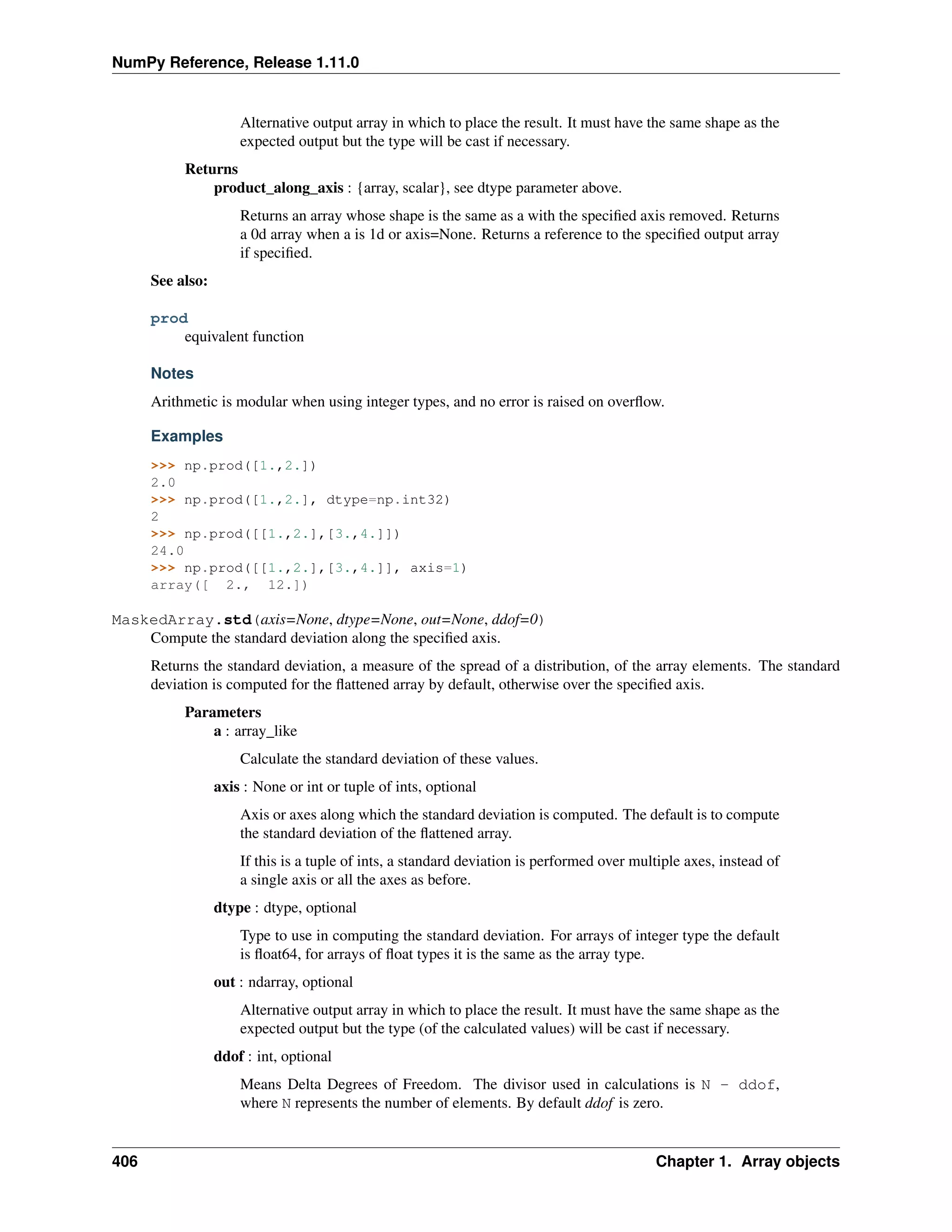 NumPy Reference, Release 1.11.0
Alternative output array in which to place the result. It must have the same shape as the
expected output but the type will be cast if necessary.
Returns
product_along_axis : {array, scalar}, see dtype parameter above.
Returns an array whose shape is the same as a with the specified axis removed. Returns
a 0d array when a is 1d or axis=None. Returns a reference to the specified output array
if specified.
See also:
prod
equivalent function
Notes
Arithmetic is modular when using integer types, and no error is raised on overflow.
Examples
>>> np.prod([1.,2.])
2.0
>>> np.prod([1.,2.], dtype=np.int32)
2
>>> np.prod([[1.,2.],[3.,4.]])
24.0
>>> np.prod([[1.,2.],[3.,4.]], axis=1)
array([ 2., 12.])
MaskedArray.std(axis=None, dtype=None, out=None, ddof=0)
Compute the standard deviation along the specified axis.
Returns the standard deviation, a measure of the spread of a distribution, of the array elements. The standard
deviation is computed for the flattened array by default, otherwise over the specified axis.
Parameters
a : array_like
Calculate the standard deviation of these values.
axis : None or int or tuple of ints, optional
Axis or axes along which the standard deviation is computed. The default is to compute
the standard deviation of the flattened array.
If this is a tuple of ints, a standard deviation is performed over multiple axes, instead of
a single axis or all the axes as before.
dtype : dtype, optional
Type to use in computing the standard deviation. For arrays of integer type the default
is float64, for arrays of float types it is the same as the array type.
out : ndarray, optional
Alternative output array in which to place the result. It must have the same shape as the
expected output but the type (of the calculated values) will be cast if necessary.
ddof : int, optional
Means Delta Degrees of Freedom. The divisor used in calculations is N - ddof,
where N represents the number of elements. By default ddof is zero.
406 Chapter 1. Array objects
 