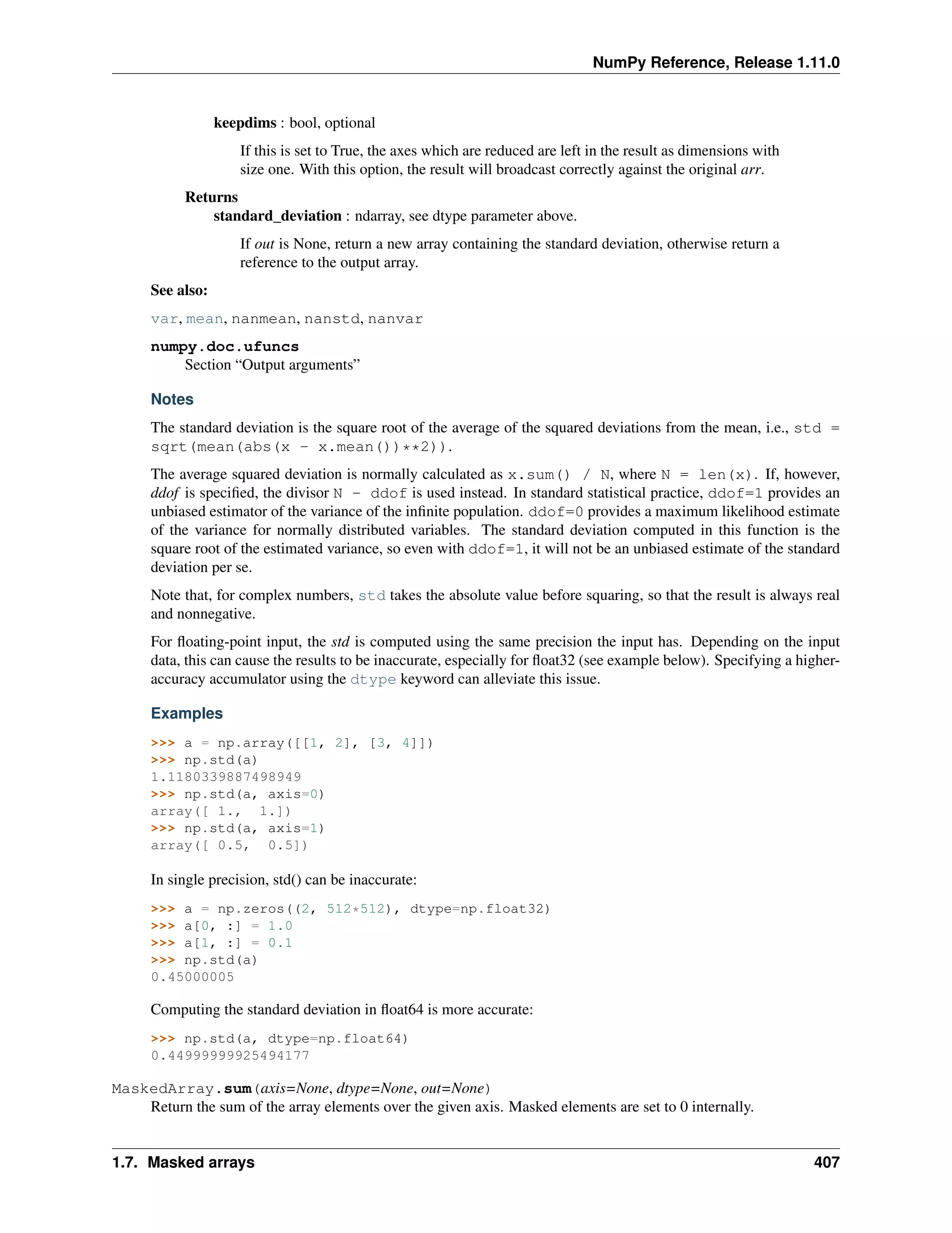 NumPy Reference, Release 1.11.0
keepdims : bool, optional
If this is set to True, the axes which are reduced are left in the result as dimensions with
size one. With this option, the result will broadcast correctly against the original arr.
Returns
standard_deviation : ndarray, see dtype parameter above.
If out is None, return a new array containing the standard deviation, otherwise return a
reference to the output array.
See also:
var, mean, nanmean, nanstd, nanvar
numpy.doc.ufuncs
Section “Output arguments”
Notes
The standard deviation is the square root of the average of the squared deviations from the mean, i.e., std =
sqrt(mean(abs(x - x.mean())**2)).
The average squared deviation is normally calculated as x.sum() / N, where N = len(x). If, however,
ddof is specified, the divisor N - ddof is used instead. In standard statistical practice, ddof=1 provides an
unbiased estimator of the variance of the infinite population. ddof=0 provides a maximum likelihood estimate
of the variance for normally distributed variables. The standard deviation computed in this function is the
square root of the estimated variance, so even with ddof=1, it will not be an unbiased estimate of the standard
deviation per se.
Note that, for complex numbers, std takes the absolute value before squaring, so that the result is always real
and nonnegative.
For floating-point input, the std is computed using the same precision the input has. Depending on the input
data, this can cause the results to be inaccurate, especially for float32 (see example below). Specifying a higher-
accuracy accumulator using the dtype keyword can alleviate this issue.
Examples
>>> a = np.array([[1, 2], [3, 4]])
>>> np.std(a)
1.1180339887498949
>>> np.std(a, axis=0)
array([ 1., 1.])
>>> np.std(a, axis=1)
array([ 0.5, 0.5])
In single precision, std() can be inaccurate:
>>> a = np.zeros((2, 512*512), dtype=np.float32)
>>> a[0, :] = 1.0
>>> a[1, :] = 0.1
>>> np.std(a)
0.45000005
Computing the standard deviation in float64 is more accurate:
>>> np.std(a, dtype=np.float64)
0.44999999925494177
MaskedArray.sum(axis=None, dtype=None, out=None)
Return the sum of the array elements over the given axis. Masked elements are set to 0 internally.
1.7. Masked arrays 407
 