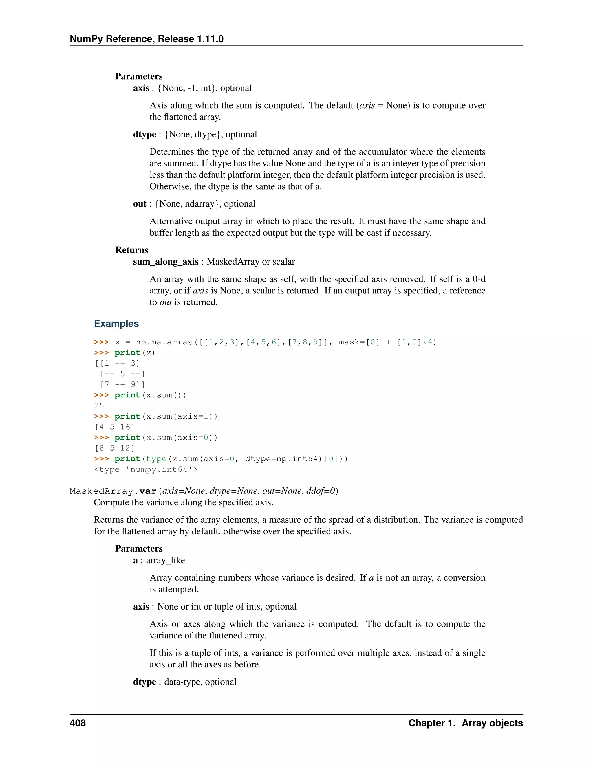 NumPy Reference, Release 1.11.0
Parameters
axis : {None, -1, int}, optional
Axis along which the sum is computed. The default (axis = None) is to compute over
the flattened array.
dtype : {None, dtype}, optional
Determines the type of the returned array and of the accumulator where the elements
are summed. If dtype has the value None and the type of a is an integer type of precision
less than the default platform integer, then the default platform integer precision is used.
Otherwise, the dtype is the same as that of a.
out : {None, ndarray}, optional
Alternative output array in which to place the result. It must have the same shape and
buffer length as the expected output but the type will be cast if necessary.
Returns
sum_along_axis : MaskedArray or scalar
An array with the same shape as self, with the specified axis removed. If self is a 0-d
array, or if axis is None, a scalar is returned. If an output array is specified, a reference
to out is returned.
Examples
>>> x = np.ma.array([[1,2,3],[4,5,6],[7,8,9]], mask=[0] + [1,0]*4)
>>> print(x)
[[1 -- 3]
[-- 5 --]
[7 -- 9]]
>>> print(x.sum())
25
>>> print(x.sum(axis=1))
[4 5 16]
>>> print(x.sum(axis=0))
[8 5 12]
>>> print(type(x.sum(axis=0, dtype=np.int64)[0]))
<type 'numpy.int64'>
MaskedArray.var(axis=None, dtype=None, out=None, ddof=0)
Compute the variance along the specified axis.
Returns the variance of the array elements, a measure of the spread of a distribution. The variance is computed
for the flattened array by default, otherwise over the specified axis.
Parameters
a : array_like
Array containing numbers whose variance is desired. If a is not an array, a conversion
is attempted.
axis : None or int or tuple of ints, optional
Axis or axes along which the variance is computed. The default is to compute the
variance of the flattened array.
If this is a tuple of ints, a variance is performed over multiple axes, instead of a single
axis or all the axes as before.
dtype : data-type, optional
408 Chapter 1. Array objects
 