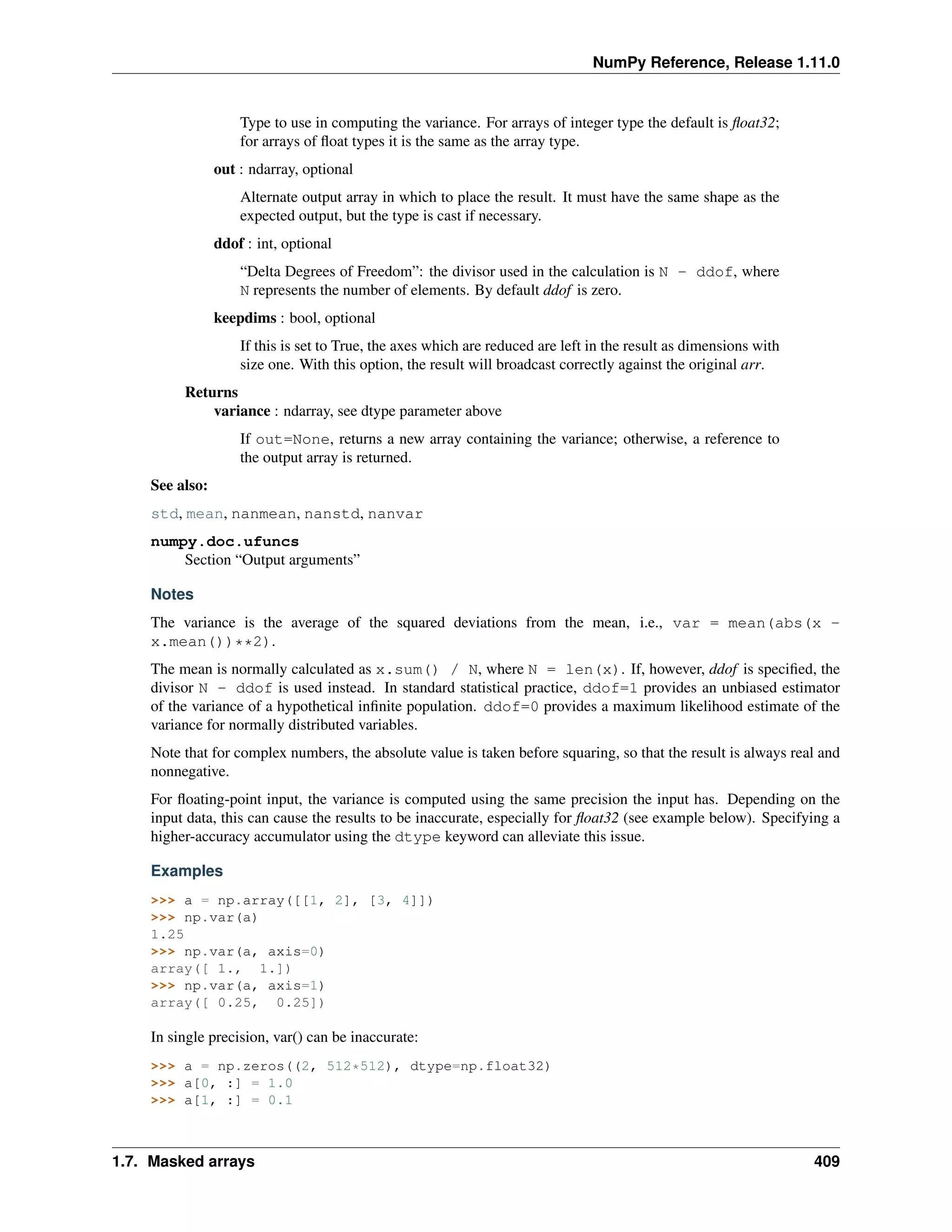 NumPy Reference, Release 1.11.0
Type to use in computing the variance. For arrays of integer type the default is float32;
for arrays of float types it is the same as the array type.
out : ndarray, optional
Alternate output array in which to place the result. It must have the same shape as the
expected output, but the type is cast if necessary.
ddof : int, optional
“Delta Degrees of Freedom”: the divisor used in the calculation is N - ddof, where
N represents the number of elements. By default ddof is zero.
keepdims : bool, optional
If this is set to True, the axes which are reduced are left in the result as dimensions with
size one. With this option, the result will broadcast correctly against the original arr.
Returns
variance : ndarray, see dtype parameter above
If out=None, returns a new array containing the variance; otherwise, a reference to
the output array is returned.
See also:
std, mean, nanmean, nanstd, nanvar
numpy.doc.ufuncs
Section “Output arguments”
Notes
The variance is the average of the squared deviations from the mean, i.e., var = mean(abs(x -
x.mean())**2).
The mean is normally calculated as x.sum() / N, where N = len(x). If, however, ddof is specified, the
divisor N - ddof is used instead. In standard statistical practice, ddof=1 provides an unbiased estimator
of the variance of a hypothetical infinite population. ddof=0 provides a maximum likelihood estimate of the
variance for normally distributed variables.
Note that for complex numbers, the absolute value is taken before squaring, so that the result is always real and
nonnegative.
For floating-point input, the variance is computed using the same precision the input has. Depending on the
input data, this can cause the results to be inaccurate, especially for float32 (see example below). Specifying a
higher-accuracy accumulator using the dtype keyword can alleviate this issue.
Examples
>>> a = np.array([[1, 2], [3, 4]])
>>> np.var(a)
1.25
>>> np.var(a, axis=0)
array([ 1., 1.])
>>> np.var(a, axis=1)
array([ 0.25, 0.25])
In single precision, var() can be inaccurate:
>>> a = np.zeros((2, 512*512), dtype=np.float32)
>>> a[0, :] = 1.0
>>> a[1, :] = 0.1
1.7. Masked arrays 409
 
