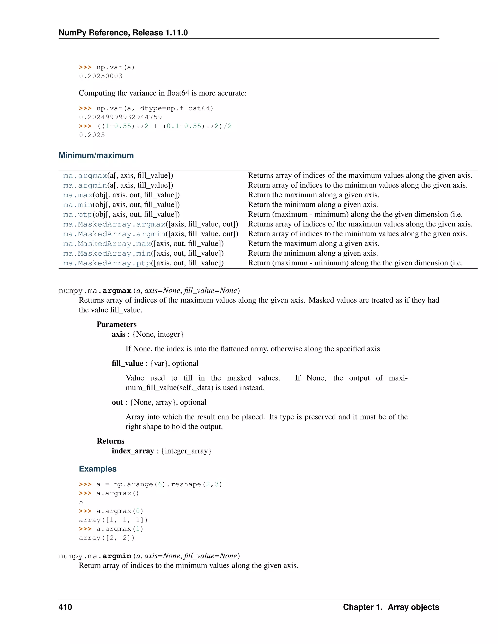 NumPy Reference, Release 1.11.0
>>> np.var(a)
0.20250003
Computing the variance in float64 is more accurate:
>>> np.var(a, dtype=np.float64)
0.20249999932944759
>>> ((1-0.55)**2 + (0.1-0.55)**2)/2
0.2025
Minimum/maximum
ma.argmax(a[, axis, fill_value]) Returns array of indices of the maximum values along the given axis.
ma.argmin(a[, axis, fill_value]) Return array of indices to the minimum values along the given axis.
ma.max(obj[, axis, out, fill_value]) Return the maximum along a given axis.
ma.min(obj[, axis, out, fill_value]) Return the minimum along a given axis.
ma.ptp(obj[, axis, out, fill_value]) Return (maximum - minimum) along the the given dimension (i.e.
ma.MaskedArray.argmax([axis, fill_value, out]) Returns array of indices of the maximum values along the given axis.
ma.MaskedArray.argmin([axis, fill_value, out]) Return array of indices to the minimum values along the given axis.
ma.MaskedArray.max([axis, out, fill_value]) Return the maximum along a given axis.
ma.MaskedArray.min([axis, out, fill_value]) Return the minimum along a given axis.
ma.MaskedArray.ptp([axis, out, fill_value]) Return (maximum - minimum) along the the given dimension (i.e.
numpy.ma.argmax(a, axis=None, fill_value=None)
Returns array of indices of the maximum values along the given axis. Masked values are treated as if they had
the value fill_value.
Parameters
axis : {None, integer}
If None, the index is into the flattened array, otherwise along the specified axis
fill_value : {var}, optional
Value used to fill in the masked values. If None, the output of maxi-
mum_fill_value(self._data) is used instead.
out : {None, array}, optional
Array into which the result can be placed. Its type is preserved and it must be of the
right shape to hold the output.
Returns
index_array : {integer_array}
Examples
>>> a = np.arange(6).reshape(2,3)
>>> a.argmax()
5
>>> a.argmax(0)
array([1, 1, 1])
>>> a.argmax(1)
array([2, 2])
numpy.ma.argmin(a, axis=None, fill_value=None)
Return array of indices to the minimum values along the given axis.
410 Chapter 1. Array objects
 