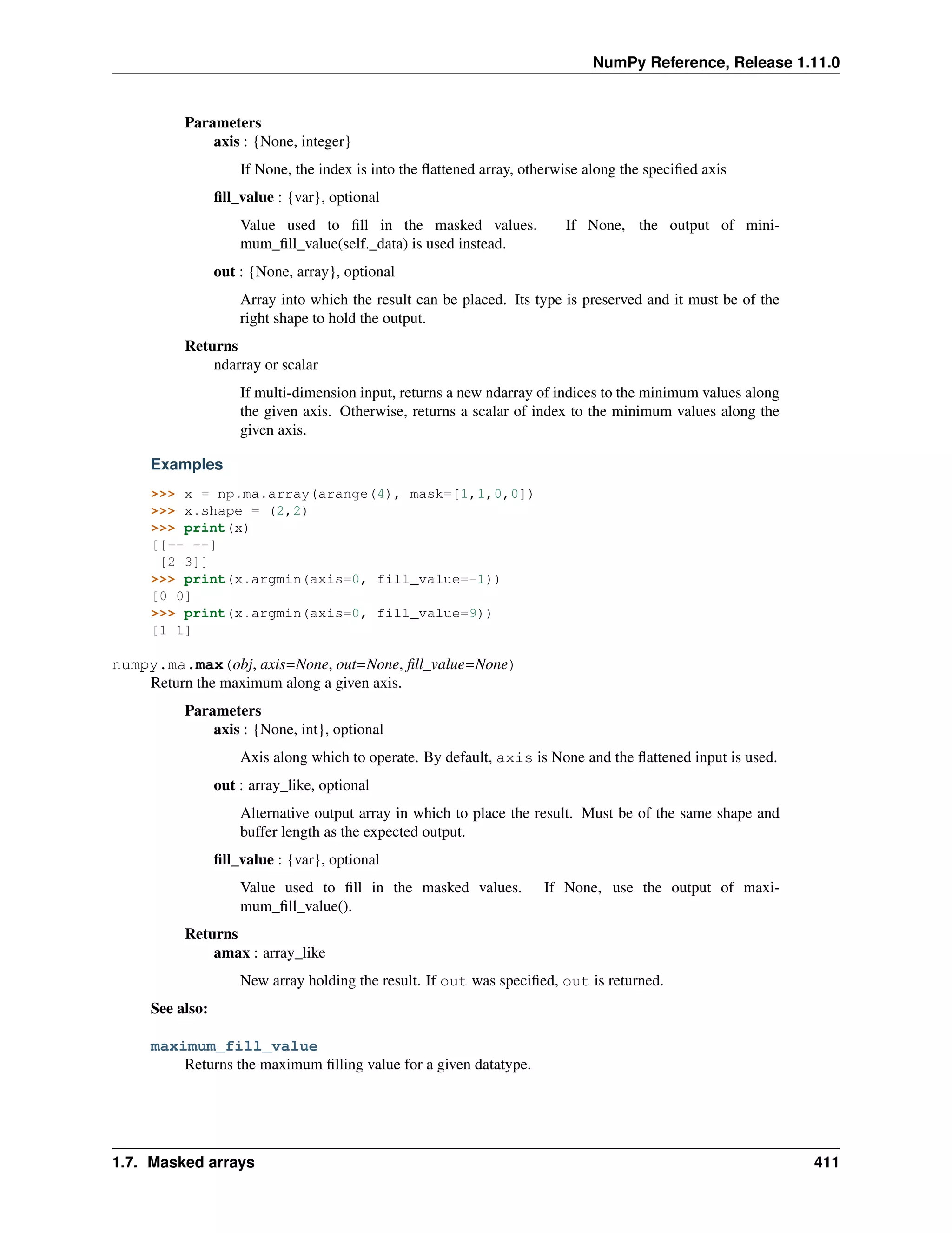 NumPy Reference, Release 1.11.0
Parameters
axis : {None, integer}
If None, the index is into the flattened array, otherwise along the specified axis
fill_value : {var}, optional
Value used to fill in the masked values. If None, the output of mini-
mum_fill_value(self._data) is used instead.
out : {None, array}, optional
Array into which the result can be placed. Its type is preserved and it must be of the
right shape to hold the output.
Returns
ndarray or scalar
If multi-dimension input, returns a new ndarray of indices to the minimum values along
the given axis. Otherwise, returns a scalar of index to the minimum values along the
given axis.
Examples
>>> x = np.ma.array(arange(4), mask=[1,1,0,0])
>>> x.shape = (2,2)
>>> print(x)
[[-- --]
[2 3]]
>>> print(x.argmin(axis=0, fill_value=-1))
[0 0]
>>> print(x.argmin(axis=0, fill_value=9))
[1 1]
numpy.ma.max(obj, axis=None, out=None, fill_value=None)
Return the maximum along a given axis.
Parameters
axis : {None, int}, optional
Axis along which to operate. By default, axis is None and the flattened input is used.
out : array_like, optional
Alternative output array in which to place the result. Must be of the same shape and
buffer length as the expected output.
fill_value : {var}, optional
Value used to fill in the masked values. If None, use the output of maxi-
mum_fill_value().
Returns
amax : array_like
New array holding the result. If out was specified, out is returned.
See also:
maximum_fill_value
Returns the maximum filling value for a given datatype.
1.7. Masked arrays 411
 