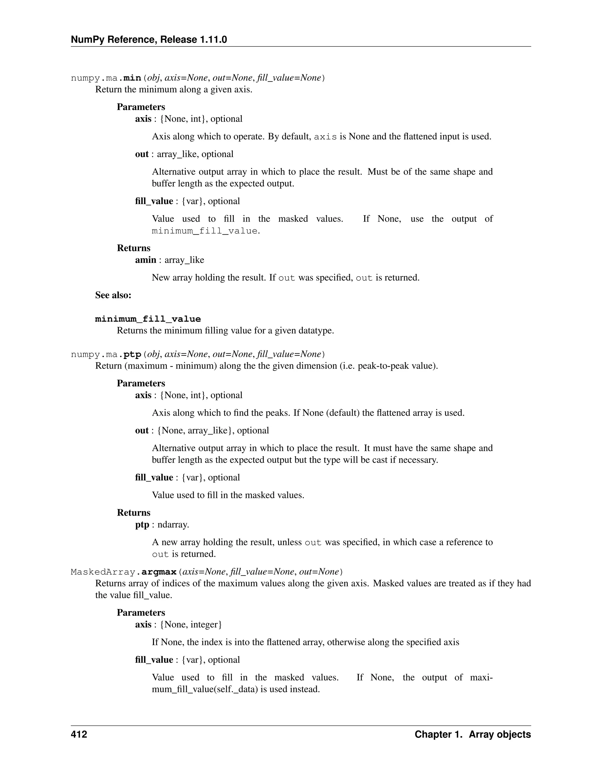 NumPy Reference, Release 1.11.0
numpy.ma.min(obj, axis=None, out=None, fill_value=None)
Return the minimum along a given axis.
Parameters
axis : {None, int}, optional
Axis along which to operate. By default, axis is None and the flattened input is used.
out : array_like, optional
Alternative output array in which to place the result. Must be of the same shape and
buffer length as the expected output.
fill_value : {var}, optional
Value used to fill in the masked values. If None, use the output of
minimum_fill_value.
Returns
amin : array_like
New array holding the result. If out was specified, out is returned.
See also:
minimum_fill_value
Returns the minimum filling value for a given datatype.
numpy.ma.ptp(obj, axis=None, out=None, fill_value=None)
Return (maximum - minimum) along the the given dimension (i.e. peak-to-peak value).
Parameters
axis : {None, int}, optional
Axis along which to find the peaks. If None (default) the flattened array is used.
out : {None, array_like}, optional
Alternative output array in which to place the result. It must have the same shape and
buffer length as the expected output but the type will be cast if necessary.
fill_value : {var}, optional
Value used to fill in the masked values.
Returns
ptp : ndarray.
A new array holding the result, unless out was specified, in which case a reference to
out is returned.
MaskedArray.argmax(axis=None, fill_value=None, out=None)
Returns array of indices of the maximum values along the given axis. Masked values are treated as if they had
the value fill_value.
Parameters
axis : {None, integer}
If None, the index is into the flattened array, otherwise along the specified axis
fill_value : {var}, optional
Value used to fill in the masked values. If None, the output of maxi-
mum_fill_value(self._data) is used instead.
412 Chapter 1. Array objects
 