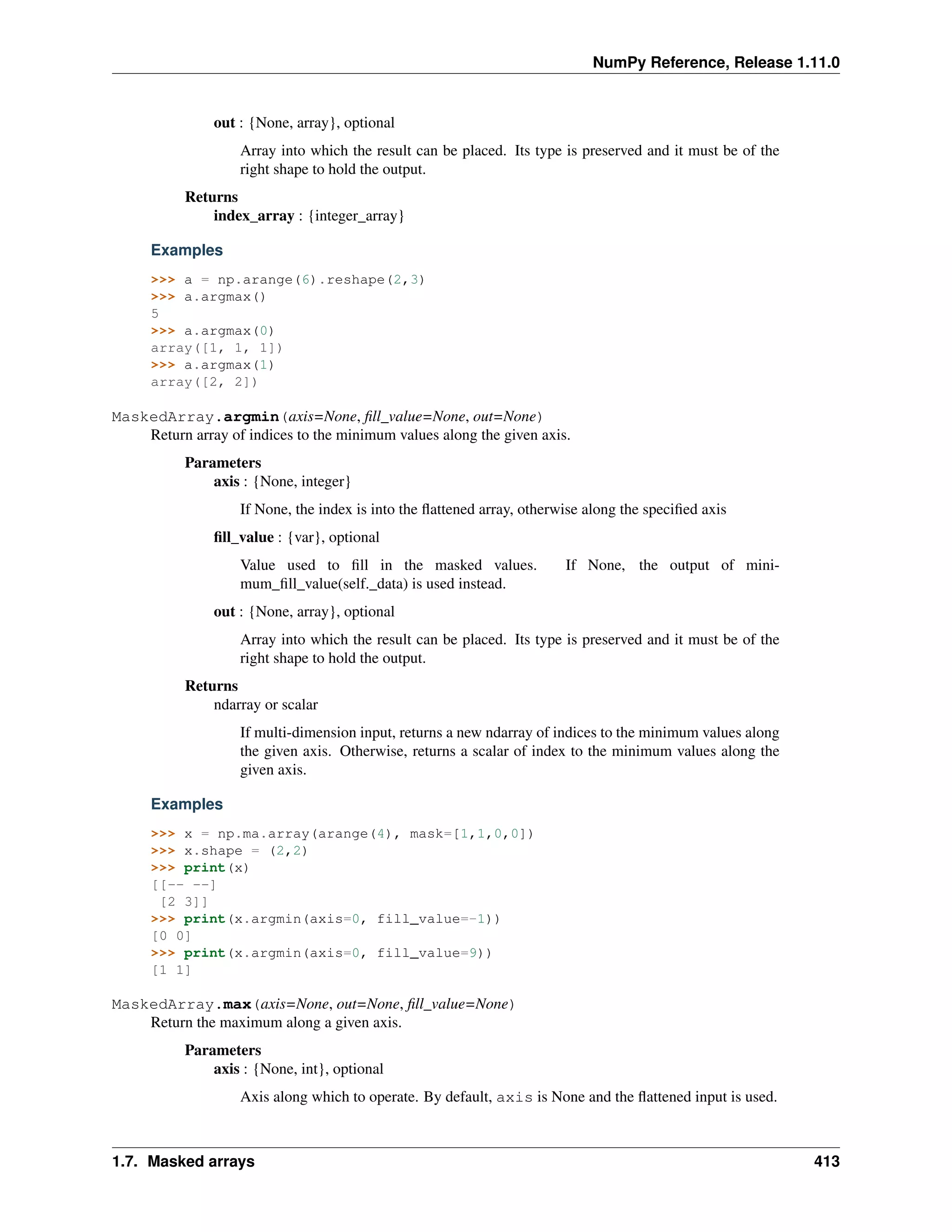 NumPy Reference, Release 1.11.0
out : {None, array}, optional
Array into which the result can be placed. Its type is preserved and it must be of the
right shape to hold the output.
Returns
index_array : {integer_array}
Examples
>>> a = np.arange(6).reshape(2,3)
>>> a.argmax()
5
>>> a.argmax(0)
array([1, 1, 1])
>>> a.argmax(1)
array([2, 2])
MaskedArray.argmin(axis=None, fill_value=None, out=None)
Return array of indices to the minimum values along the given axis.
Parameters
axis : {None, integer}
If None, the index is into the flattened array, otherwise along the specified axis
fill_value : {var}, optional
Value used to fill in the masked values. If None, the output of mini-
mum_fill_value(self._data) is used instead.
out : {None, array}, optional
Array into which the result can be placed. Its type is preserved and it must be of the
right shape to hold the output.
Returns
ndarray or scalar
If multi-dimension input, returns a new ndarray of indices to the minimum values along
the given axis. Otherwise, returns a scalar of index to the minimum values along the
given axis.
Examples
>>> x = np.ma.array(arange(4), mask=[1,1,0,0])
>>> x.shape = (2,2)
>>> print(x)
[[-- --]
[2 3]]
>>> print(x.argmin(axis=0, fill_value=-1))
[0 0]
>>> print(x.argmin(axis=0, fill_value=9))
[1 1]
MaskedArray.max(axis=None, out=None, fill_value=None)
Return the maximum along a given axis.
Parameters
axis : {None, int}, optional
Axis along which to operate. By default, axis is None and the flattened input is used.
1.7. Masked arrays 413
 