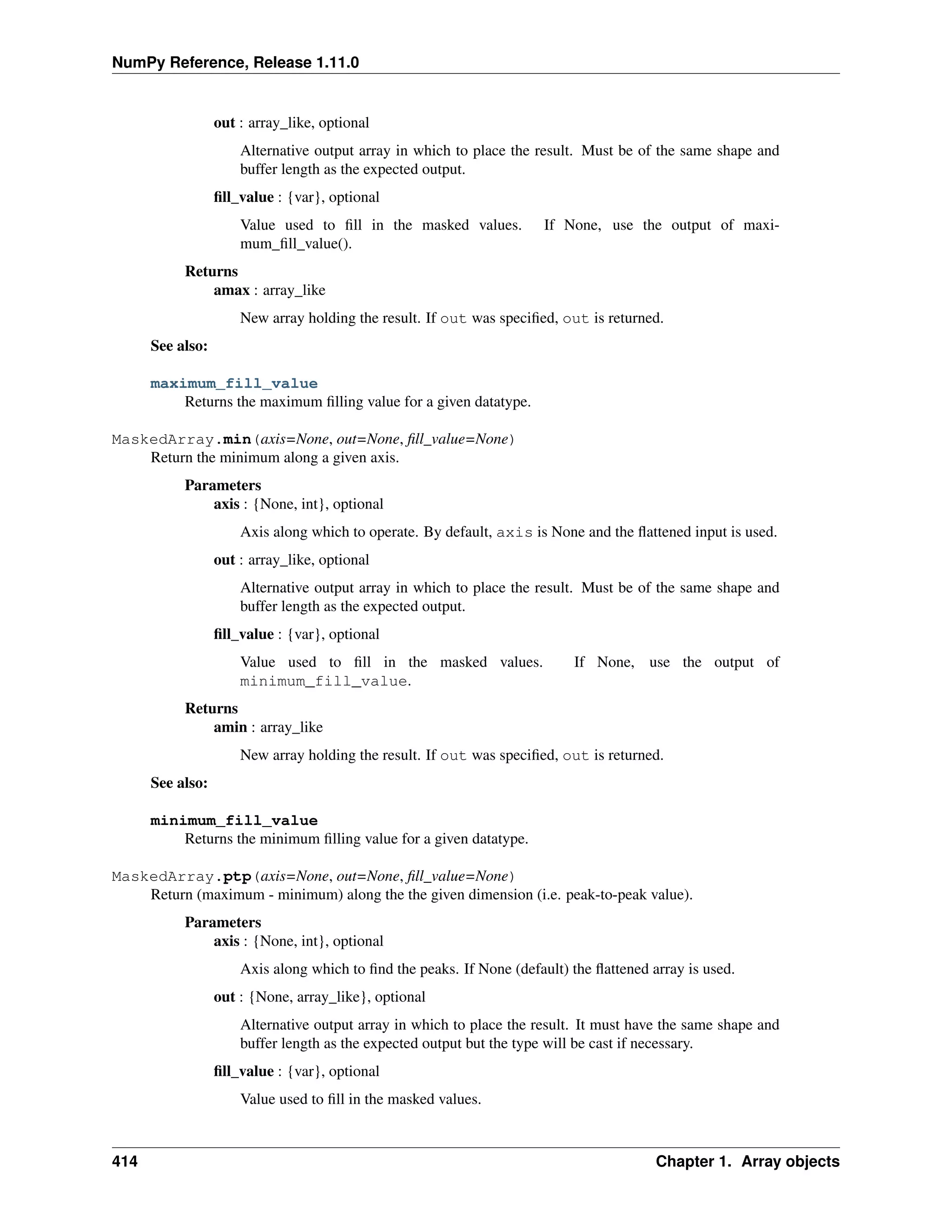 NumPy Reference, Release 1.11.0
out : array_like, optional
Alternative output array in which to place the result. Must be of the same shape and
buffer length as the expected output.
fill_value : {var}, optional
Value used to fill in the masked values. If None, use the output of maxi-
mum_fill_value().
Returns
amax : array_like
New array holding the result. If out was specified, out is returned.
See also:
maximum_fill_value
Returns the maximum filling value for a given datatype.
MaskedArray.min(axis=None, out=None, fill_value=None)
Return the minimum along a given axis.
Parameters
axis : {None, int}, optional
Axis along which to operate. By default, axis is None and the flattened input is used.
out : array_like, optional
Alternative output array in which to place the result. Must be of the same shape and
buffer length as the expected output.
fill_value : {var}, optional
Value used to fill in the masked values. If None, use the output of
minimum_fill_value.
Returns
amin : array_like
New array holding the result. If out was specified, out is returned.
See also:
minimum_fill_value
Returns the minimum filling value for a given datatype.
MaskedArray.ptp(axis=None, out=None, fill_value=None)
Return (maximum - minimum) along the the given dimension (i.e. peak-to-peak value).
Parameters
axis : {None, int}, optional
Axis along which to find the peaks. If None (default) the flattened array is used.
out : {None, array_like}, optional
Alternative output array in which to place the result. It must have the same shape and
buffer length as the expected output but the type will be cast if necessary.
fill_value : {var}, optional
Value used to fill in the masked values.
414 Chapter 1. Array objects
 